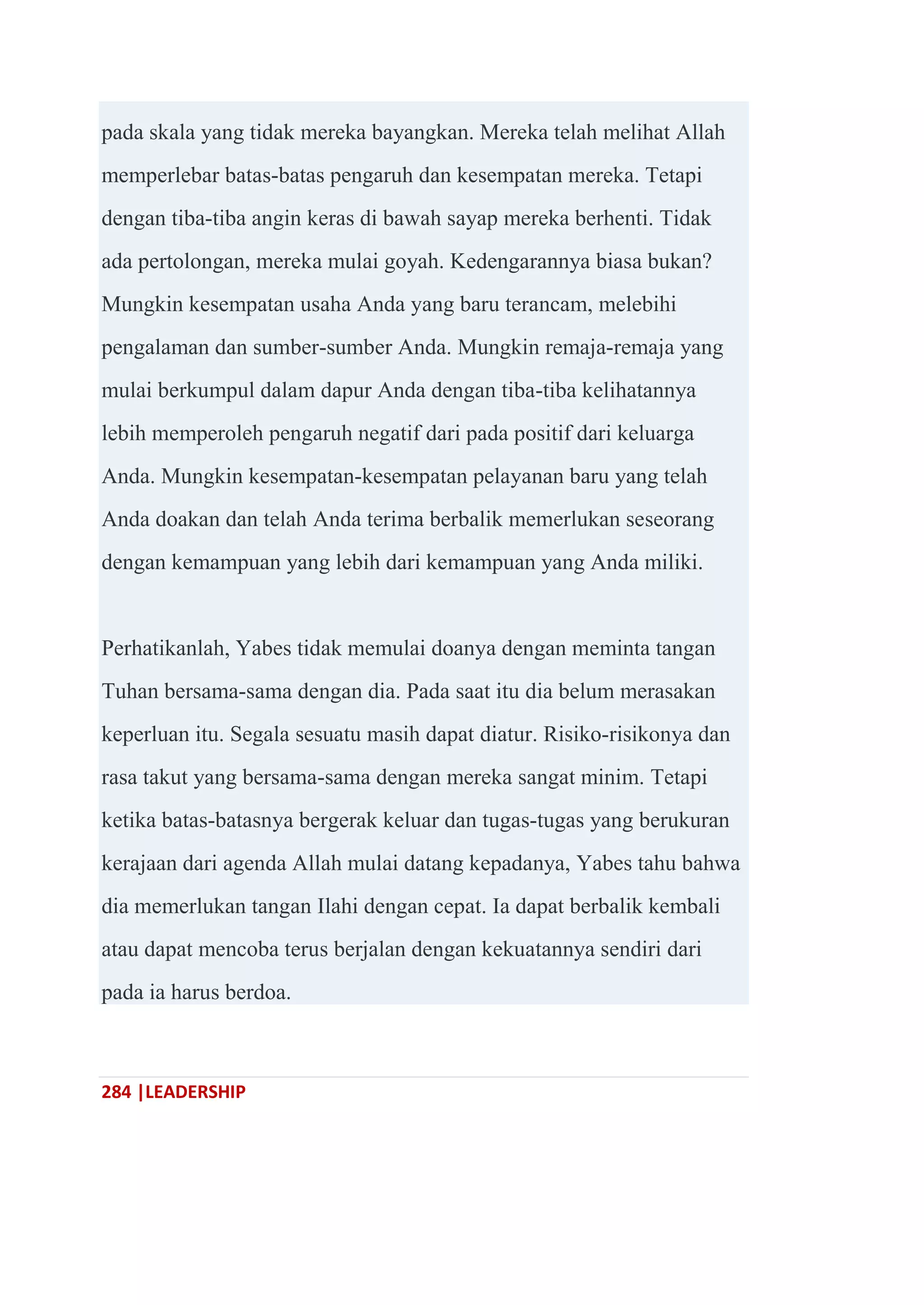 284 |LEADERSHIP
pada skala yang tidak mereka bayangkan. Mereka telah melihat Allah
memperlebar batas-batas pengaruh dan kesempatan mereka. Tetapi
dengan tiba-tiba angin keras di bawah sayap mereka berhenti. Tidak
ada pertolongan, mereka mulai goyah. Kedengarannya biasa bukan?
Mungkin kesempatan usaha Anda yang baru terancam, melebihi
pengalaman dan sumber-sumber Anda. Mungkin remaja-remaja yang
mulai berkumpul dalam dapur Anda dengan tiba-tiba kelihatannya
lebih memperoleh pengaruh negatif dari pada positif dari keluarga
Anda. Mungkin kesempatan-kesempatan pelayanan baru yang telah
Anda doakan dan telah Anda terima berbalik memerlukan seseorang
dengan kemampuan yang lebih dari kemampuan yang Anda miliki.
Perhatikanlah, Yabes tidak memulai doanya dengan meminta tangan
Tuhan bersama-sama dengan dia. Pada saat itu dia belum merasakan
keperluan itu. Segala sesuatu masih dapat diatur. Risiko-risikonya dan
rasa takut yang bersama-sama dengan mereka sangat minim. Tetapi
ketika batas-batasnya bergerak keluar dan tugas-tugas yang berukuran
kerajaan dari agenda Allah mulai datang kepadanya, Yabes tahu bahwa
dia memerlukan tangan Ilahi dengan cepat. Ia dapat berbalik kembali
atau dapat mencoba terus berjalan dengan kekuatannya sendiri dari
pada ia harus berdoa.
 