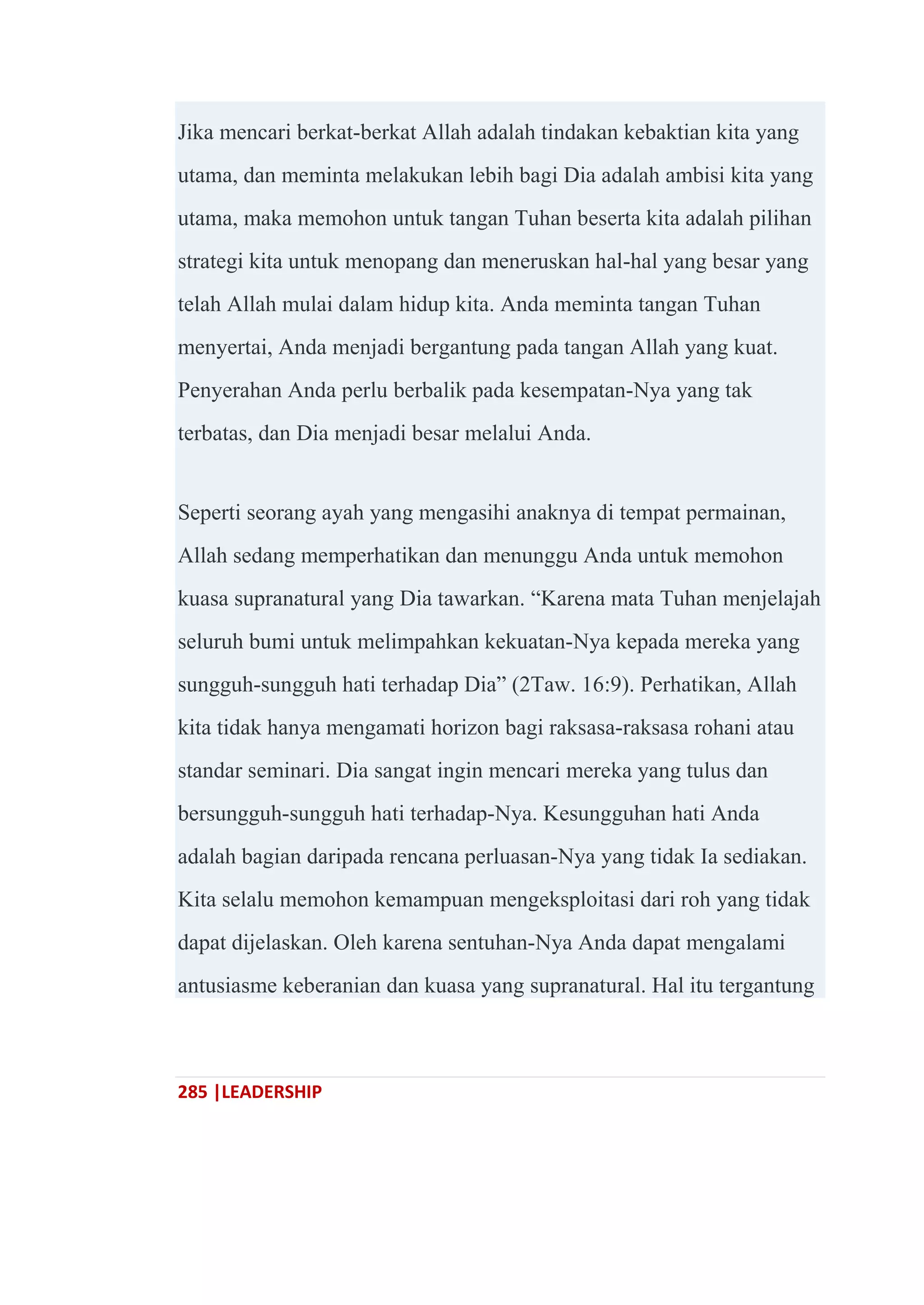 285 |LEADERSHIP
Jika mencari berkat-berkat Allah adalah tindakan kebaktian kita yang
utama, dan meminta melakukan lebih bagi Dia adalah ambisi kita yang
utama, maka memohon untuk tangan Tuhan beserta kita adalah pilihan
strategi kita untuk menopang dan meneruskan hal-hal yang besar yang
telah Allah mulai dalam hidup kita. Anda meminta tangan Tuhan
menyertai, Anda menjadi bergantung pada tangan Allah yang kuat.
Penyerahan Anda perlu berbalik pada kesempatan-Nya yang tak
terbatas, dan Dia menjadi besar melalui Anda.
Seperti seorang ayah yang mengasihi anaknya di tempat permainan,
Allah sedang memperhatikan dan menunggu Anda untuk memohon
kuasa supranatural yang Dia tawarkan. ―Karena mata Tuhan menjelajah
seluruh bumi untuk melimpahkan kekuatan-Nya kepada mereka yang
sungguh-sungguh hati terhadap Dia‖ (2Taw. 16:9). Perhatikan, Allah
kita tidak hanya mengamati horizon bagi raksasa-raksasa rohani atau
standar seminari. Dia sangat ingin mencari mereka yang tulus dan
bersungguh-sungguh hati terhadap-Nya. Kesungguhan hati Anda
adalah bagian daripada rencana perluasan-Nya yang tidak Ia sediakan.
Kita selalu memohon kemampuan mengeksploitasi dari roh yang tidak
dapat dijelaskan. Oleh karena sentuhan-Nya Anda dapat mengalami
antusiasme keberanian dan kuasa yang supranatural. Hal itu tergantung
 