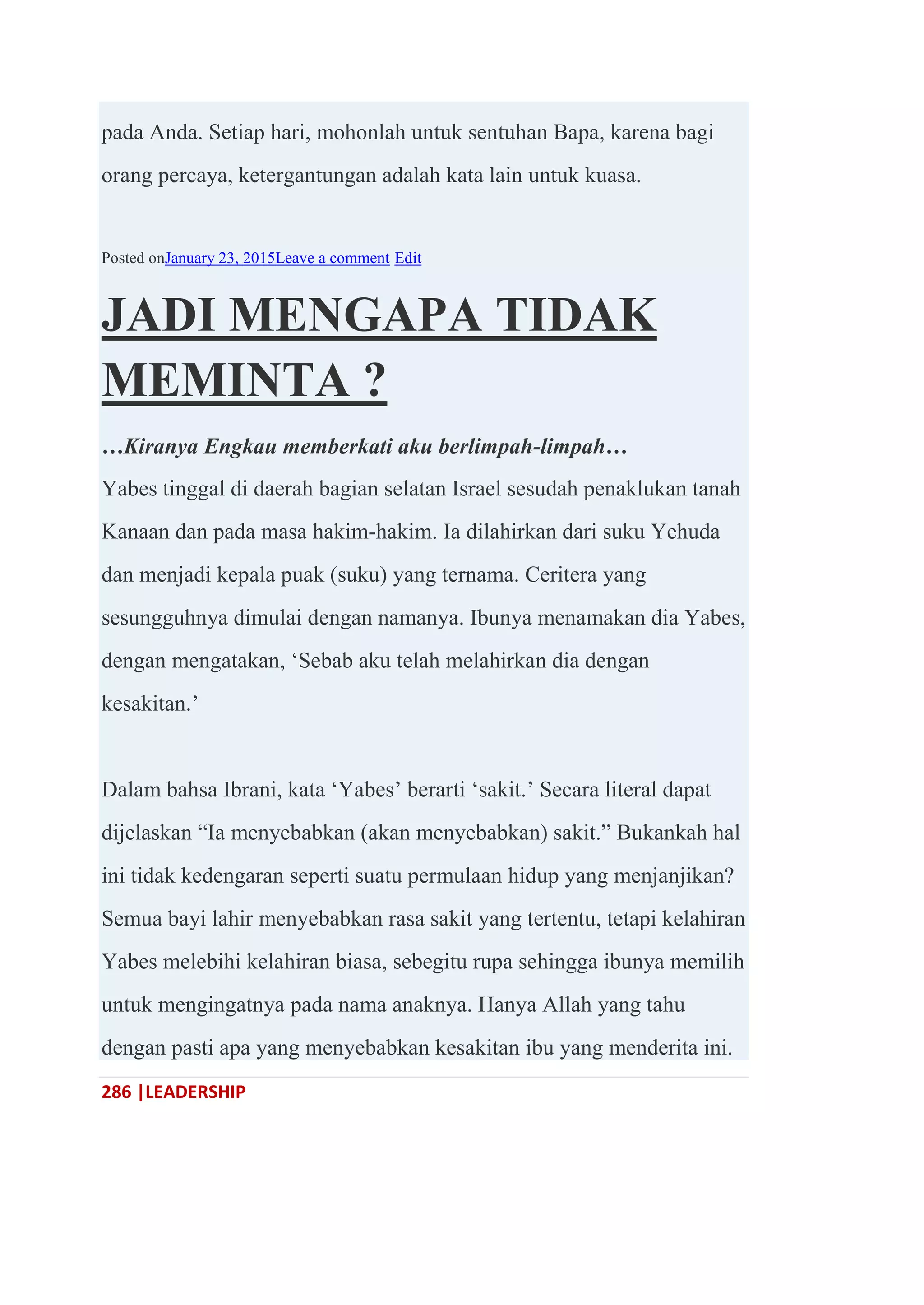 286 |LEADERSHIP
pada Anda. Setiap hari, mohonlah untuk sentuhan Bapa, karena bagi
orang percaya, ketergantungan adalah kata lain untuk kuasa.
Posted onJanuary 23, 2015Leave a comment Edit
JADI MENGAPA TIDAK
MEMINTA ?
…Kiranya Engkau memberkati aku berlimpah-limpah…
Yabes tinggal di daerah bagian selatan Israel sesudah penaklukan tanah
Kanaan dan pada masa hakim-hakim. Ia dilahirkan dari suku Yehuda
dan menjadi kepala puak (suku) yang ternama. Ceritera yang
sesungguhnya dimulai dengan namanya. Ibunya menamakan dia Yabes,
dengan mengatakan, ‗Sebab aku telah melahirkan dia dengan
kesakitan.‘
Dalam bahsa Ibrani, kata ‗Yabes‘ berarti ‗sakit.‘ Secara literal dapat
dijelaskan ―Ia menyebabkan (akan menyebabkan) sakit.‖ Bukankah hal
ini tidak kedengaran seperti suatu permulaan hidup yang menjanjikan?
Semua bayi lahir menyebabkan rasa sakit yang tertentu, tetapi kelahiran
Yabes melebihi kelahiran biasa, sebegitu rupa sehingga ibunya memilih
untuk mengingatnya pada nama anaknya. Hanya Allah yang tahu
dengan pasti apa yang menyebabkan kesakitan ibu yang menderita ini.
 