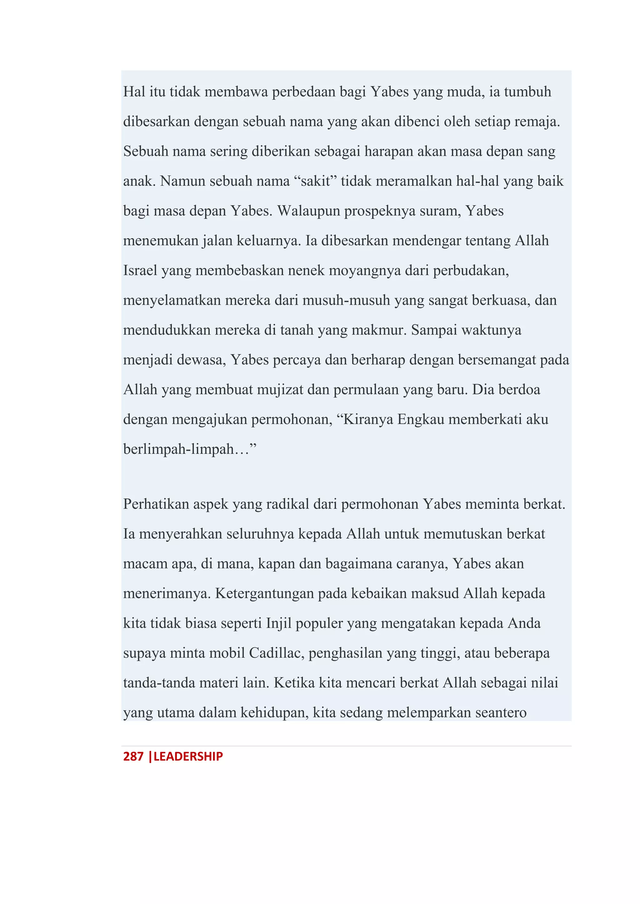 287 |LEADERSHIP
Hal itu tidak membawa perbedaan bagi Yabes yang muda, ia tumbuh
dibesarkan dengan sebuah nama yang akan dibenci oleh setiap remaja.
Sebuah nama sering diberikan sebagai harapan akan masa depan sang
anak. Namun sebuah nama ―sakit‖ tidak meramalkan hal-hal yang baik
bagi masa depan Yabes. Walaupun prospeknya suram, Yabes
menemukan jalan keluarnya. Ia dibesarkan mendengar tentang Allah
Israel yang membebaskan nenek moyangnya dari perbudakan,
menyelamatkan mereka dari musuh-musuh yang sangat berkuasa, dan
mendudukkan mereka di tanah yang makmur. Sampai waktunya
menjadi dewasa, Yabes percaya dan berharap dengan bersemangat pada
Allah yang membuat mujizat dan permulaan yang baru. Dia berdoa
dengan mengajukan permohonan, ―Kiranya Engkau memberkati aku
berlimpah-limpah…‖
Perhatikan aspek yang radikal dari permohonan Yabes meminta berkat.
Ia menyerahkan seluruhnya kepada Allah untuk memutuskan berkat
macam apa, di mana, kapan dan bagaimana caranya, Yabes akan
menerimanya. Ketergantungan pada kebaikan maksud Allah kepada
kita tidak biasa seperti Injil populer yang mengatakan kepada Anda
supaya minta mobil Cadillac, penghasilan yang tinggi, atau beberapa
tanda-tanda materi lain. Ketika kita mencari berkat Allah sebagai nilai
yang utama dalam kehidupan, kita sedang melemparkan seantero
 