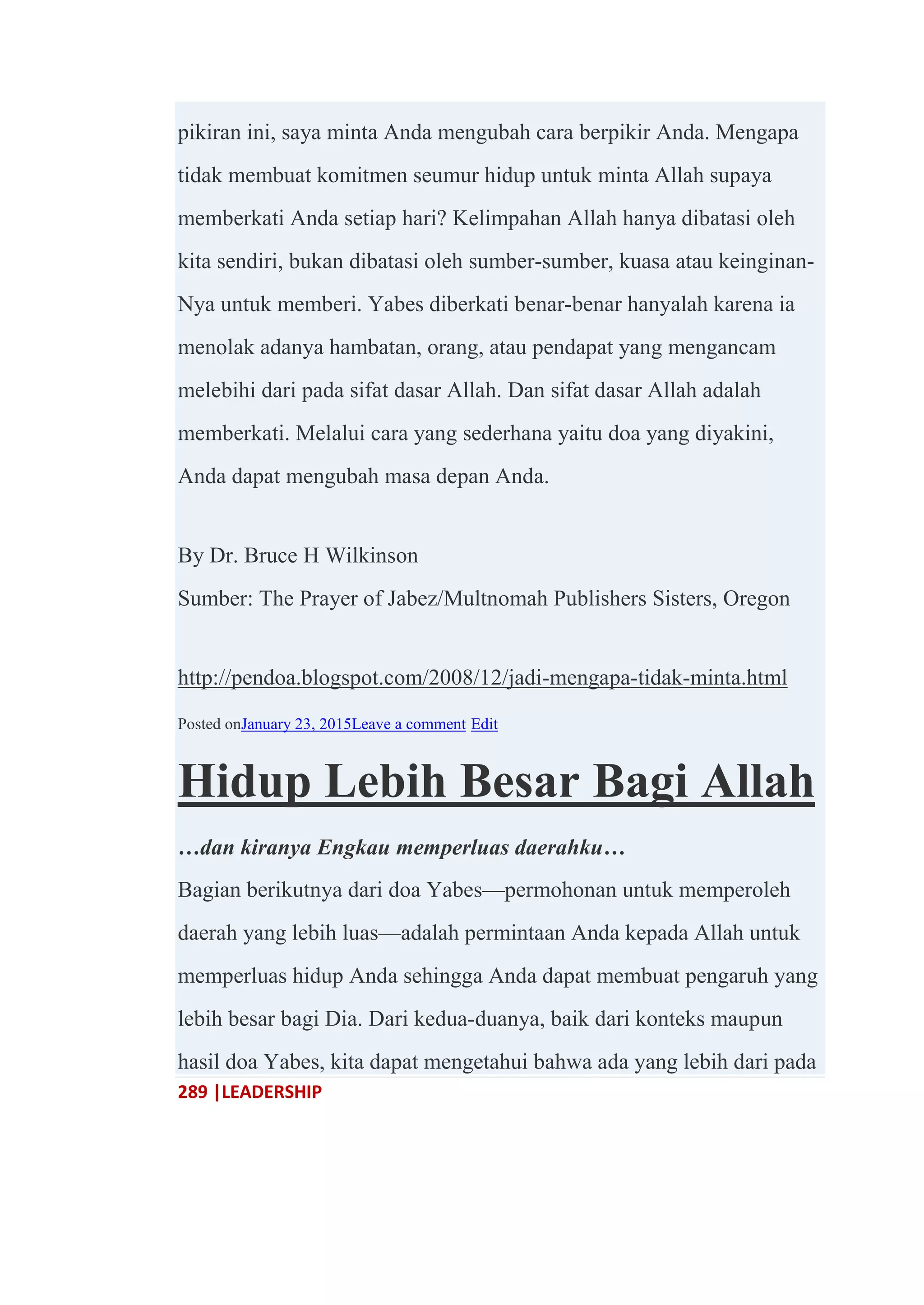 289 |LEADERSHIP
pikiran ini, saya minta Anda mengubah cara berpikir Anda. Mengapa
tidak membuat komitmen seumur hidup untuk minta Allah supaya
memberkati Anda setiap hari? Kelimpahan Allah hanya dibatasi oleh
kita sendiri, bukan dibatasi oleh sumber-sumber, kuasa atau keinginan-
Nya untuk memberi. Yabes diberkati benar-benar hanyalah karena ia
menolak adanya hambatan, orang, atau pendapat yang mengancam
melebihi dari pada sifat dasar Allah. Dan sifat dasar Allah adalah
memberkati. Melalui cara yang sederhana yaitu doa yang diyakini,
Anda dapat mengubah masa depan Anda.
By Dr. Bruce H Wilkinson
Sumber: The Prayer of Jabez/Multnomah Publishers Sisters, Oregon
http://pendoa.blogspot.com/2008/12/jadi-mengapa-tidak-minta.html
Posted onJanuary 23, 2015Leave a comment Edit
Hidup Lebih Besar Bagi Allah
…dan kiranya Engkau memperluas daerahku…
Bagian berikutnya dari doa Yabes—permohonan untuk memperoleh
daerah yang lebih luas—adalah permintaan Anda kepada Allah untuk
memperluas hidup Anda sehingga Anda dapat membuat pengaruh yang
lebih besar bagi Dia. Dari kedua-duanya, baik dari konteks maupun
hasil doa Yabes, kita dapat mengetahui bahwa ada yang lebih dari pada
 