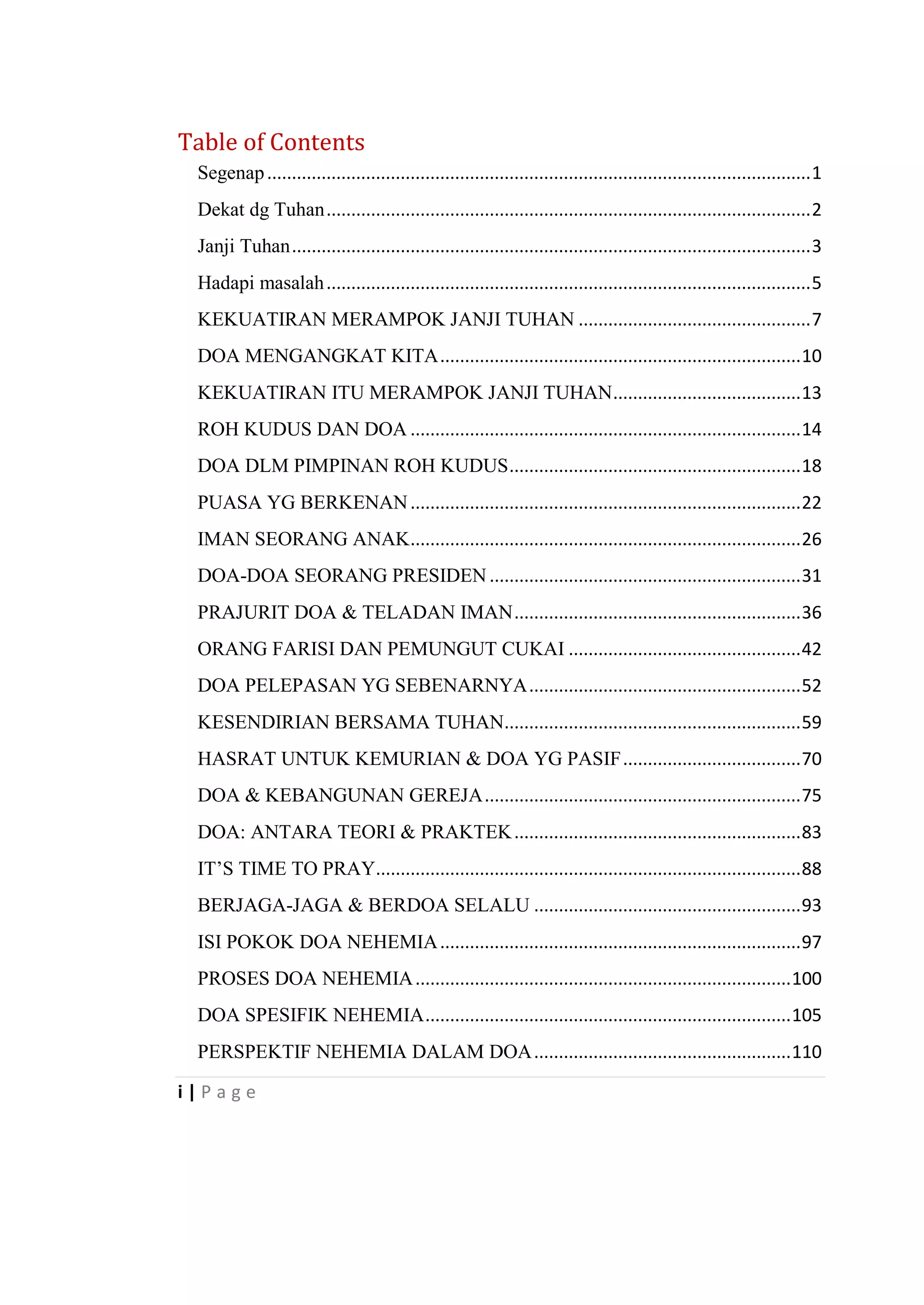 i | P a g e
Table of Contents
Segenap..............................................................................................................1
Dekat dg Tuhan..................................................................................................2
Janji Tuhan.........................................................................................................3
Hadapi masalah..................................................................................................5
KEKUATIRAN MERAMPOK JANJI TUHAN ...............................................7
DOA MENGANGKAT KITA.........................................................................10
KEKUATIRAN ITU MERAMPOK JANJI TUHAN......................................13
ROH KUDUS DAN DOA ...............................................................................14
DOA DLM PIMPINAN ROH KUDUS...........................................................18
PUASA YG BERKENAN...............................................................................22
IMAN SEORANG ANAK...............................................................................26
DOA-DOA SEORANG PRESIDEN...............................................................31
PRAJURIT DOA & TELADAN IMAN..........................................................36
ORANG FARISI DAN PEMUNGUT CUKAI ...............................................42
DOA PELEPASAN YG SEBENARNYA.......................................................52
KESENDIRIAN BERSAMA TUHAN............................................................59
HASRAT UNTUK KEMURIAN & DOA YG PASIF....................................70
DOA & KEBANGUNAN GEREJA................................................................75
DOA: ANTARA TEORI & PRAKTEK..........................................................83
IT‘S TIME TO PRAY......................................................................................88
BERJAGA-JAGA & BERDOA SELALU ......................................................93
ISI POKOK DOA NEHEMIA.........................................................................97
PROSES DOA NEHEMIA............................................................................100
DOA SPESIFIK NEHEMIA..........................................................................105
PERSPEKTIF NEHEMIA DALAM DOA....................................................110
 