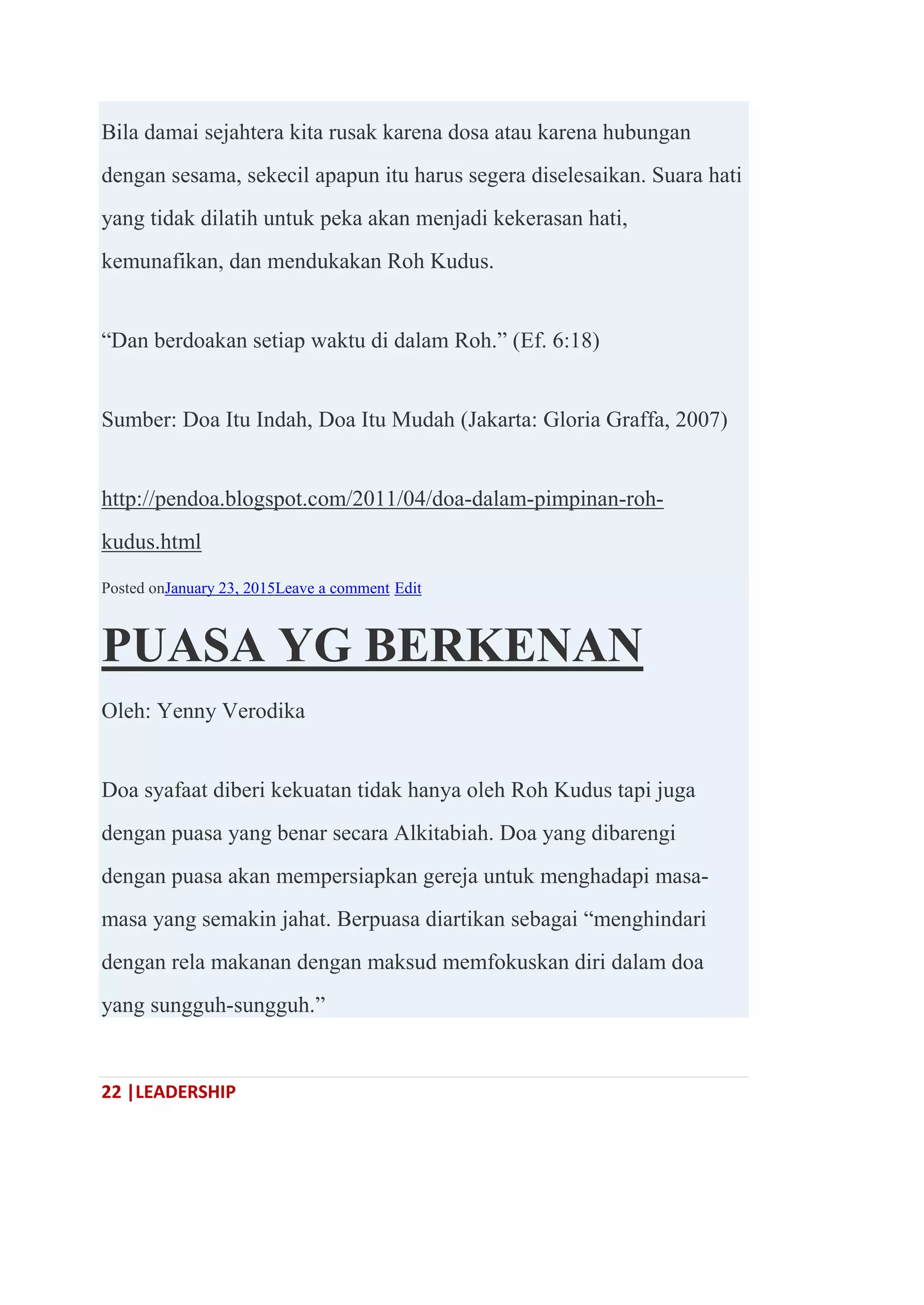 22 |LEADERSHIP
Bila damai sejahtera kita rusak karena dosa atau karena hubungan
dengan sesama, sekecil apapun itu harus segera diselesaikan. Suara hati
yang tidak dilatih untuk peka akan menjadi kekerasan hati,
kemunafikan, dan mendukakan Roh Kudus.
―Dan berdoakan setiap waktu di dalam Roh.‖ (Ef. 6:18)
Sumber: Doa Itu Indah, Doa Itu Mudah (Jakarta: Gloria Graffa, 2007)
http://pendoa.blogspot.com/2011/04/doa-dalam-pimpinan-roh-
kudus.html
Posted onJanuary 23, 2015Leave a comment Edit
PUASA YG BERKENAN
Oleh: Yenny Verodika
Doa syafaat diberi kekuatan tidak hanya oleh Roh Kudus tapi juga
dengan puasa yang benar secara Alkitabiah. Doa yang dibarengi
dengan puasa akan mempersiapkan gereja untuk menghadapi masa-
masa yang semakin jahat. Berpuasa diartikan sebagai ―menghindari
dengan rela makanan dengan maksud memfokuskan diri dalam doa
yang sungguh-sungguh.‖
 