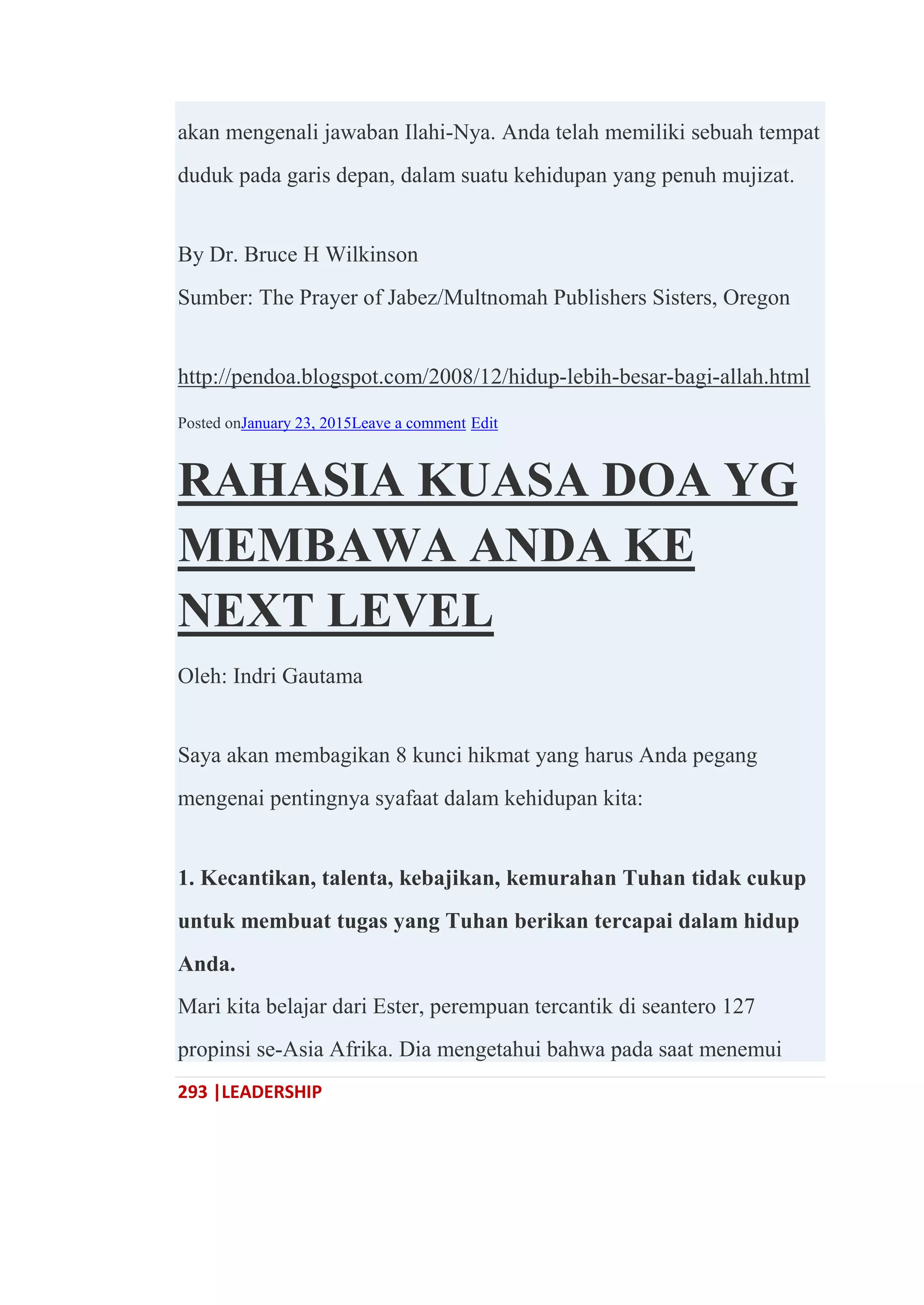 293 |LEADERSHIP
akan mengenali jawaban Ilahi-Nya. Anda telah memiliki sebuah tempat
duduk pada garis depan, dalam suatu kehidupan yang penuh mujizat.
By Dr. Bruce H Wilkinson
Sumber: The Prayer of Jabez/Multnomah Publishers Sisters, Oregon
http://pendoa.blogspot.com/2008/12/hidup-lebih-besar-bagi-allah.html
Posted onJanuary 23, 2015Leave a comment Edit
RAHASIA KUASA DOA YG
MEMBAWA ANDA KE
NEXT LEVEL
Oleh: Indri Gautama
Saya akan membagikan 8 kunci hikmat yang harus Anda pegang
mengenai pentingnya syafaat dalam kehidupan kita:
1. Kecantikan, talenta, kebajikan, kemurahan Tuhan tidak cukup
untuk membuat tugas yang Tuhan berikan tercapai dalam hidup
Anda.
Mari kita belajar dari Ester, perempuan tercantik di seantero 127
propinsi se-Asia Afrika. Dia mengetahui bahwa pada saat menemui
 