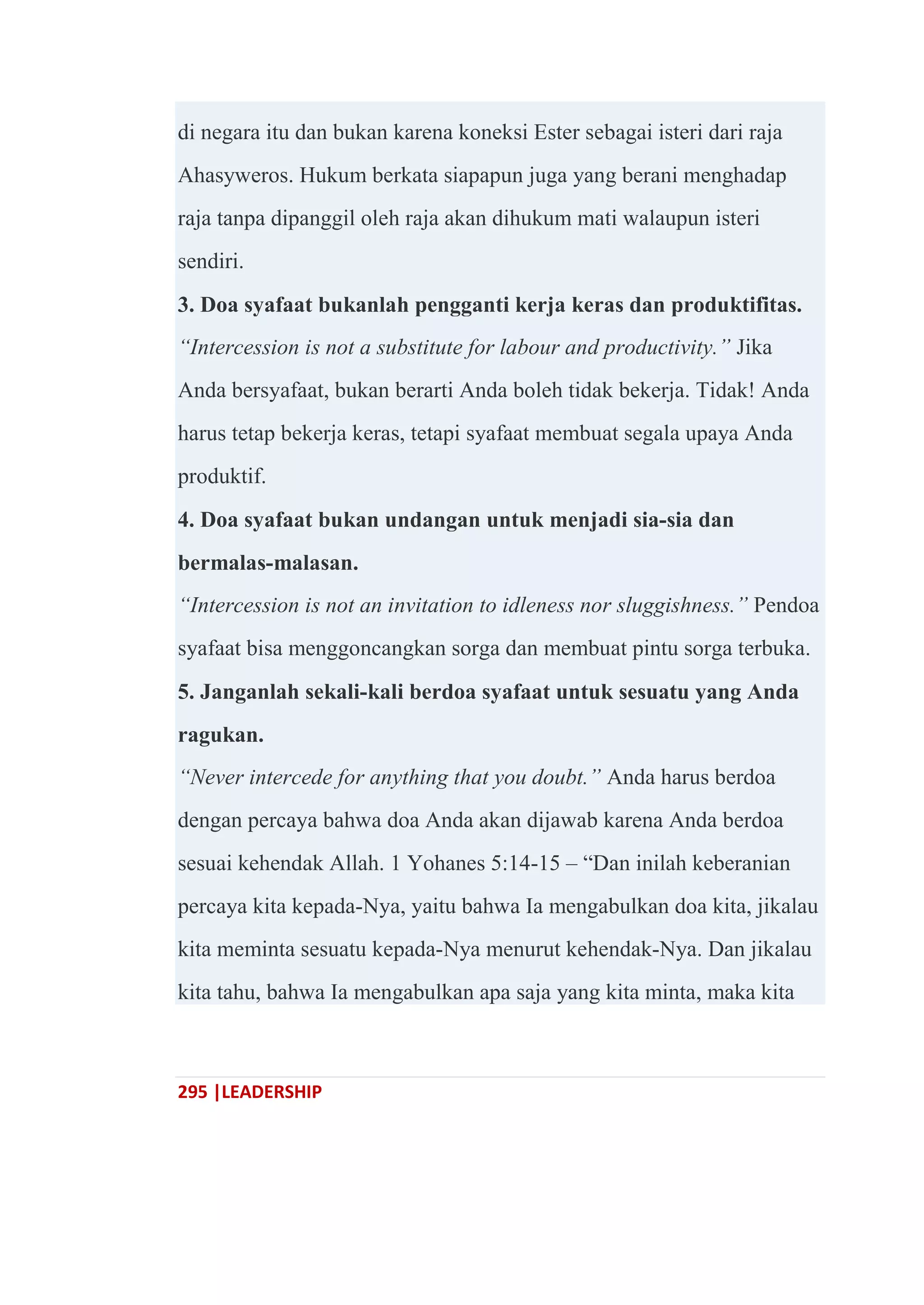 295 |LEADERSHIP
di negara itu dan bukan karena koneksi Ester sebagai isteri dari raja
Ahasyweros. Hukum berkata siapapun juga yang berani menghadap
raja tanpa dipanggil oleh raja akan dihukum mati walaupun isteri
sendiri.
3. Doa syafaat bukanlah pengganti kerja keras dan produktifitas.
“Intercession is not a substitute for labour and productivity.” Jika
Anda bersyafaat, bukan berarti Anda boleh tidak bekerja. Tidak! Anda
harus tetap bekerja keras, tetapi syafaat membuat segala upaya Anda
produktif.
4. Doa syafaat bukan undangan untuk menjadi sia-sia dan
bermalas-malasan.
“Intercession is not an invitation to idleness nor sluggishness.” Pendoa
syafaat bisa menggoncangkan sorga dan membuat pintu sorga terbuka.
5. Janganlah sekali-kali berdoa syafaat untuk sesuatu yang Anda
ragukan.
“Never intercede for anything that you doubt.” Anda harus berdoa
dengan percaya bahwa doa Anda akan dijawab karena Anda berdoa
sesuai kehendak Allah. 1 Yohanes 5:14-15 – ―Dan inilah keberanian
percaya kita kepada-Nya, yaitu bahwa Ia mengabulkan doa kita, jikalau
kita meminta sesuatu kepada-Nya menurut kehendak-Nya. Dan jikalau
kita tahu, bahwa Ia mengabulkan apa saja yang kita minta, maka kita
 