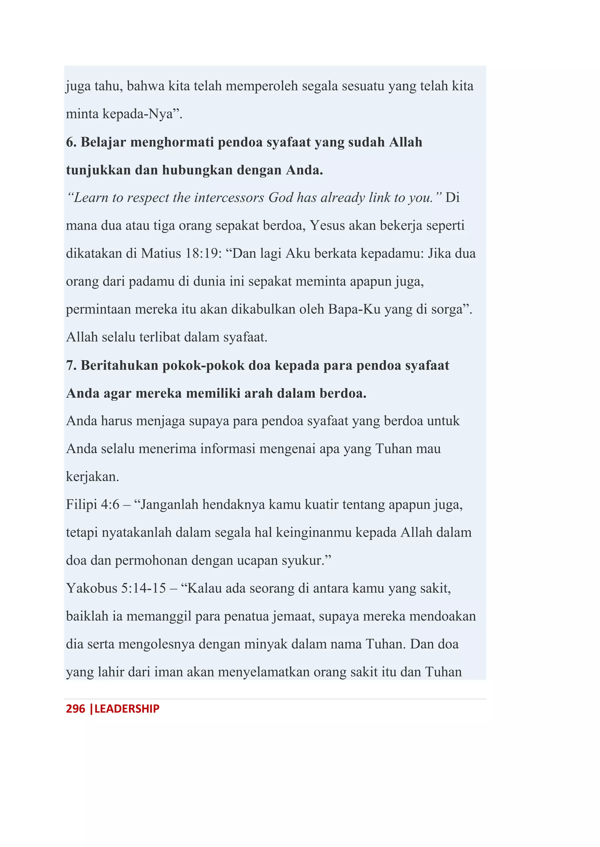 296 |LEADERSHIP
juga tahu, bahwa kita telah memperoleh segala sesuatu yang telah kita
minta kepada-Nya‖.
6. Belajar menghormati pendoa syafaat yang sudah Allah
tunjukkan dan hubungkan dengan Anda.
“Learn to respect the intercessors God has already link to you.” Di
mana dua atau tiga orang sepakat berdoa, Yesus akan bekerja seperti
dikatakan di Matius 18:19: ―Dan lagi Aku berkata kepadamu: Jika dua
orang dari padamu di dunia ini sepakat meminta apapun juga,
permintaan mereka itu akan dikabulkan oleh Bapa-Ku yang di sorga‖.
Allah selalu terlibat dalam syafaat.
7. Beritahukan pokok-pokok doa kepada para pendoa syafaat
Anda agar mereka memiliki arah dalam berdoa.
Anda harus menjaga supaya para pendoa syafaat yang berdoa untuk
Anda selalu menerima informasi mengenai apa yang Tuhan mau
kerjakan.
Filipi 4:6 – ―Janganlah hendaknya kamu kuatir tentang apapun juga,
tetapi nyatakanlah dalam segala hal keinginanmu kepada Allah dalam
doa dan permohonan dengan ucapan syukur.‖
Yakobus 5:14-15 – ―Kalau ada seorang di antara kamu yang sakit,
baiklah ia memanggil para penatua jemaat, supaya mereka mendoakan
dia serta mengolesnya dengan minyak dalam nama Tuhan. Dan doa
yang lahir dari iman akan menyelamatkan orang sakit itu dan Tuhan
 