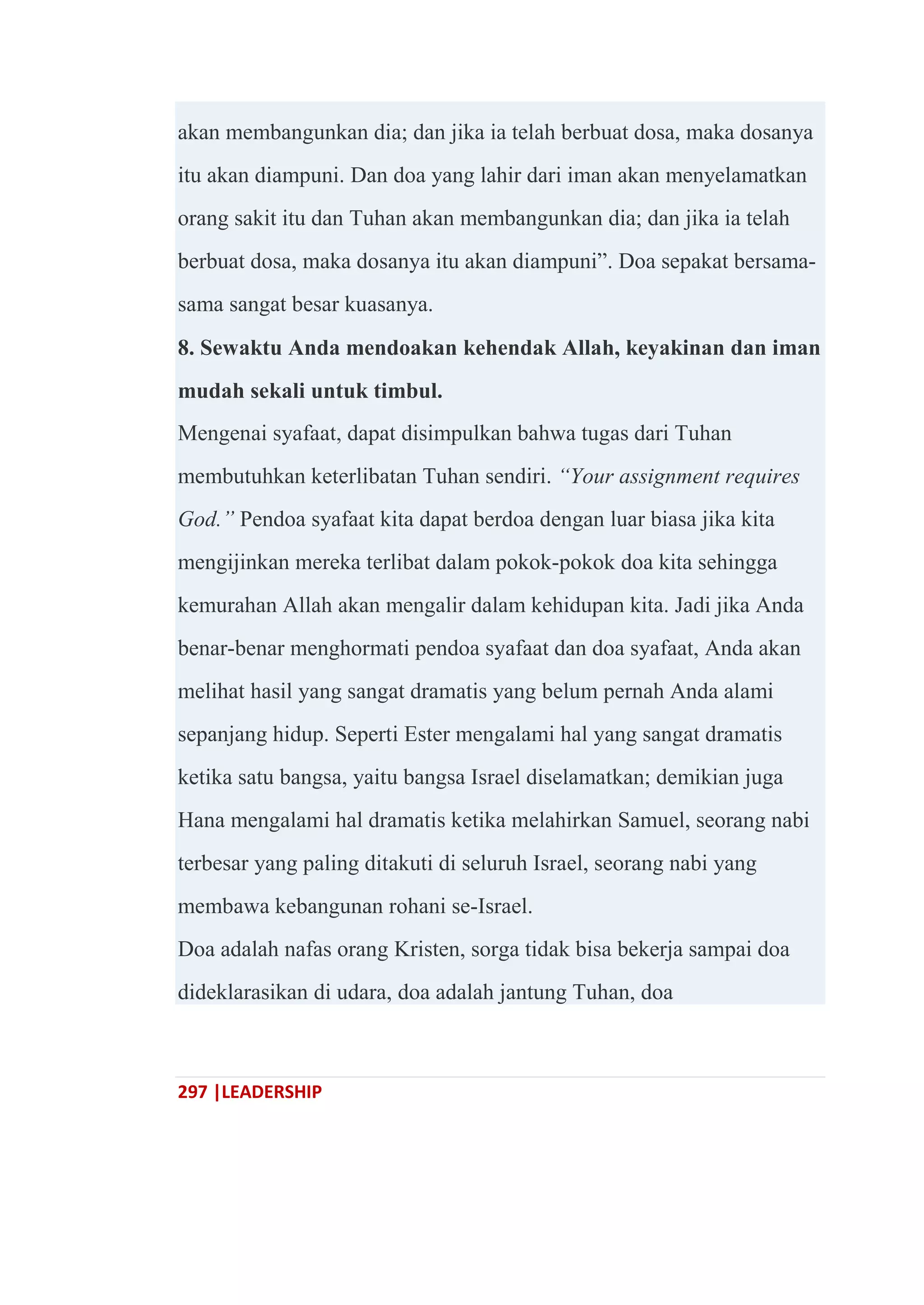 297 |LEADERSHIP
akan membangunkan dia; dan jika ia telah berbuat dosa, maka dosanya
itu akan diampuni. Dan doa yang lahir dari iman akan menyelamatkan
orang sakit itu dan Tuhan akan membangunkan dia; dan jika ia telah
berbuat dosa, maka dosanya itu akan diampuni‖. Doa sepakat bersama-
sama sangat besar kuasanya.
8. Sewaktu Anda mendoakan kehendak Allah, keyakinan dan iman
mudah sekali untuk timbul.
Mengenai syafaat, dapat disimpulkan bahwa tugas dari Tuhan
membutuhkan keterlibatan Tuhan sendiri. “Your assignment requires
God.” Pendoa syafaat kita dapat berdoa dengan luar biasa jika kita
mengijinkan mereka terlibat dalam pokok-pokok doa kita sehingga
kemurahan Allah akan mengalir dalam kehidupan kita. Jadi jika Anda
benar-benar menghormati pendoa syafaat dan doa syafaat, Anda akan
melihat hasil yang sangat dramatis yang belum pernah Anda alami
sepanjang hidup. Seperti Ester mengalami hal yang sangat dramatis
ketika satu bangsa, yaitu bangsa Israel diselamatkan; demikian juga
Hana mengalami hal dramatis ketika melahirkan Samuel, seorang nabi
terbesar yang paling ditakuti di seluruh Israel, seorang nabi yang
membawa kebangunan rohani se-Israel.
Doa adalah nafas orang Kristen, sorga tidak bisa bekerja sampai doa
dideklarasikan di udara, doa adalah jantung Tuhan, doa
 