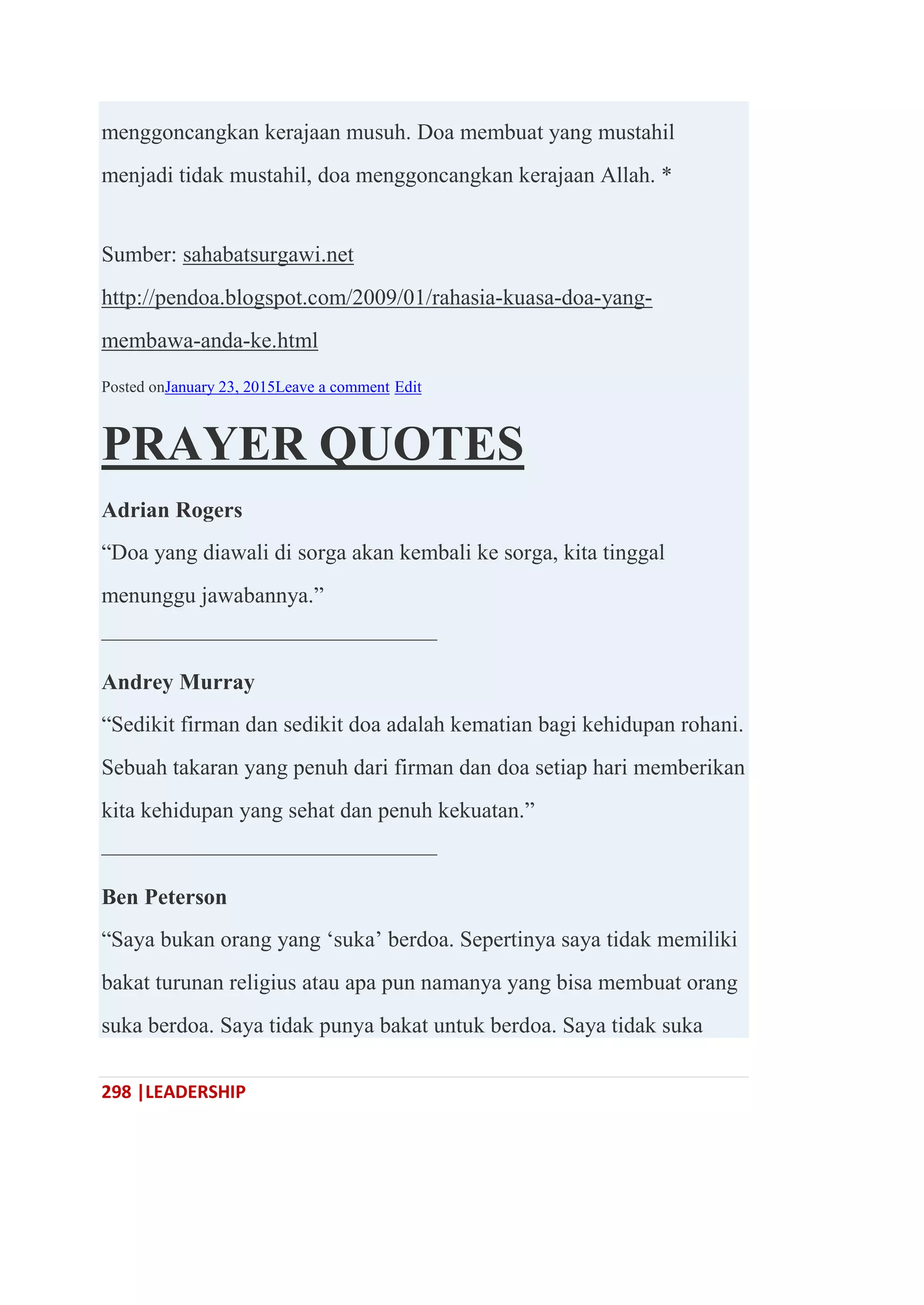 298 |LEADERSHIP
menggoncangkan kerajaan musuh. Doa membuat yang mustahil
menjadi tidak mustahil, doa menggoncangkan kerajaan Allah. *
Sumber: sahabatsurgawi.net
http://pendoa.blogspot.com/2009/01/rahasia-kuasa-doa-yang-
membawa-anda-ke.html
Posted onJanuary 23, 2015Leave a comment Edit
PRAYER QUOTES
Adrian Rogers
―Doa yang diawali di sorga akan kembali ke sorga, kita tinggal
menunggu jawabannya.‖
———————————————
Andrey Murray
―Sedikit firman dan sedikit doa adalah kematian bagi kehidupan rohani.
Sebuah takaran yang penuh dari firman dan doa setiap hari memberikan
kita kehidupan yang sehat dan penuh kekuatan.‖
———————————————
Ben Peterson
―Saya bukan orang yang ‗suka‘ berdoa. Sepertinya saya tidak memiliki
bakat turunan religius atau apa pun namanya yang bisa membuat orang
suka berdoa. Saya tidak punya bakat untuk berdoa. Saya tidak suka
 