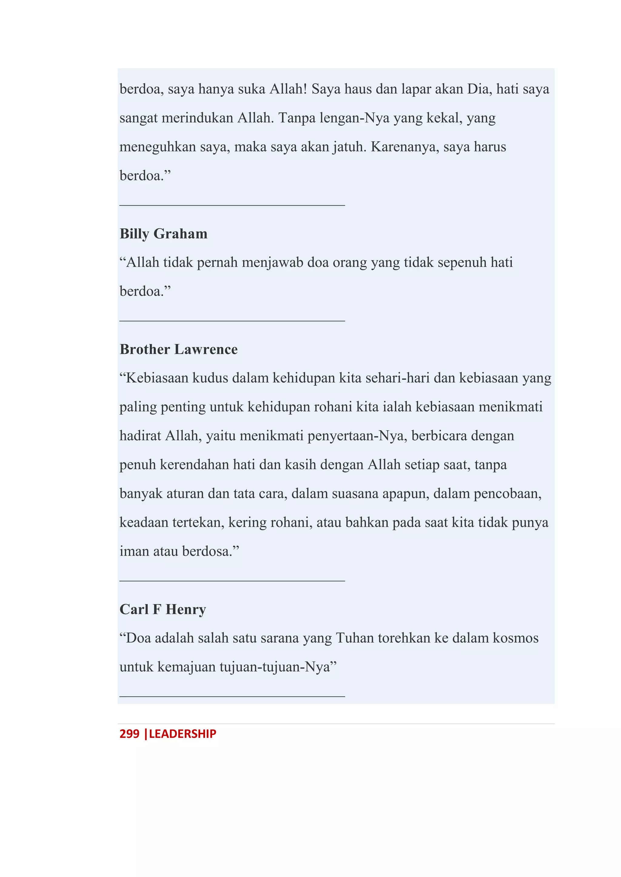 299 |LEADERSHIP
berdoa, saya hanya suka Allah! Saya haus dan lapar akan Dia, hati saya
sangat merindukan Allah. Tanpa lengan-Nya yang kekal, yang
meneguhkan saya, maka saya akan jatuh. Karenanya, saya harus
berdoa.‖
———————————————
Billy Graham
―Allah tidak pernah menjawab doa orang yang tidak sepenuh hati
berdoa.‖
———————————————
Brother Lawrence
―Kebiasaan kudus dalam kehidupan kita sehari-hari dan kebiasaan yang
paling penting untuk kehidupan rohani kita ialah kebiasaan menikmati
hadirat Allah, yaitu menikmati penyertaan-Nya, berbicara dengan
penuh kerendahan hati dan kasih dengan Allah setiap saat, tanpa
banyak aturan dan tata cara, dalam suasana apapun, dalam pencobaan,
keadaan tertekan, kering rohani, atau bahkan pada saat kita tidak punya
iman atau berdosa.‖
———————————————
Carl F Henry
―Doa adalah salah satu sarana yang Tuhan torehkan ke dalam kosmos
untuk kemajuan tujuan-tujuan-Nya‖
———————————————
 