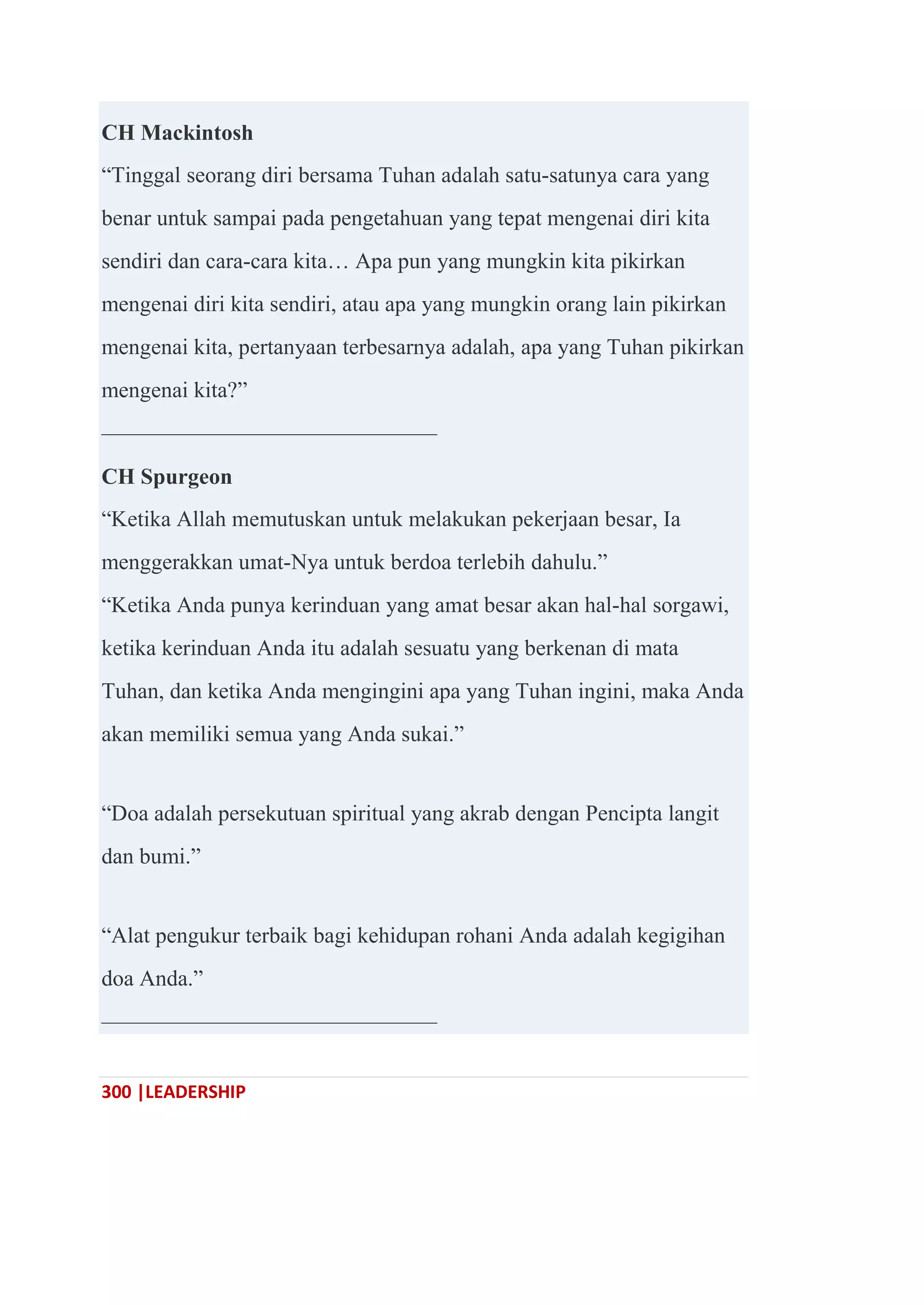 300 |LEADERSHIP
CH Mackintosh
―Tinggal seorang diri bersama Tuhan adalah satu-satunya cara yang
benar untuk sampai pada pengetahuan yang tepat mengenai diri kita
sendiri dan cara-cara kita… Apa pun yang mungkin kita pikirkan
mengenai diri kita sendiri, atau apa yang mungkin orang lain pikirkan
mengenai kita, pertanyaan terbesarnya adalah, apa yang Tuhan pikirkan
mengenai kita?‖
———————————————
CH Spurgeon
―Ketika Allah memutuskan untuk melakukan pekerjaan besar, Ia
menggerakkan umat-Nya untuk berdoa terlebih dahulu.‖
―Ketika Anda punya kerinduan yang amat besar akan hal-hal sorgawi,
ketika kerinduan Anda itu adalah sesuatu yang berkenan di mata
Tuhan, dan ketika Anda mengingini apa yang Tuhan ingini, maka Anda
akan memiliki semua yang Anda sukai.‖
―Doa adalah persekutuan spiritual yang akrab dengan Pencipta langit
dan bumi.‖
―Alat pengukur terbaik bagi kehidupan rohani Anda adalah kegigihan
doa Anda.‖
———————————————
 