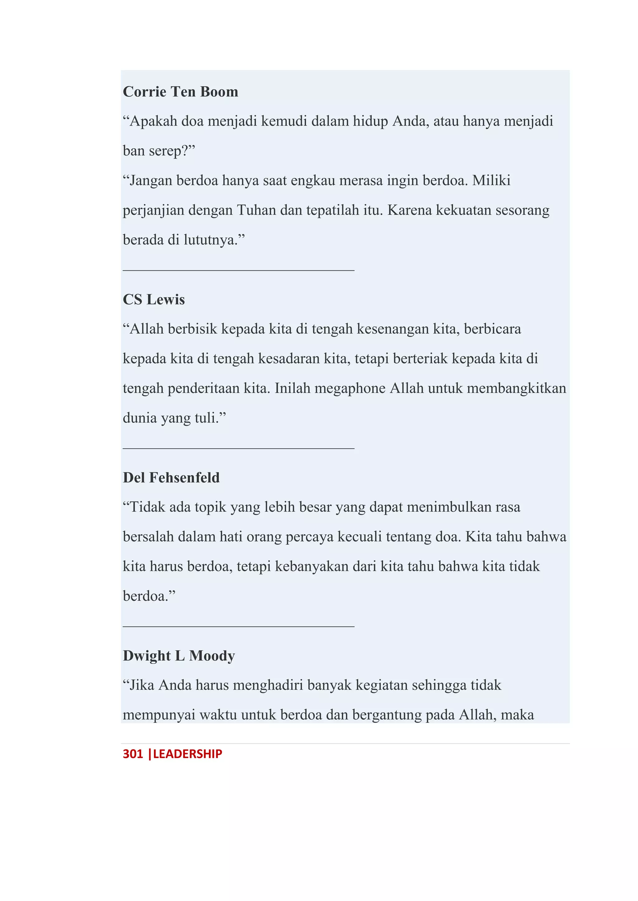 301 |LEADERSHIP
Corrie Ten Boom
―Apakah doa menjadi kemudi dalam hidup Anda, atau hanya menjadi
ban serep?‖
―Jangan berdoa hanya saat engkau merasa ingin berdoa. Miliki
perjanjian dengan Tuhan dan tepatilah itu. Karena kekuatan sesorang
berada di lututnya.‖
———————————————
CS Lewis
―Allah berbisik kepada kita di tengah kesenangan kita, berbicara
kepada kita di tengah kesadaran kita, tetapi berteriak kepada kita di
tengah penderitaan kita. Inilah megaphone Allah untuk membangkitkan
dunia yang tuli.‖
———————————————
Del Fehsenfeld
―Tidak ada topik yang lebih besar yang dapat menimbulkan rasa
bersalah dalam hati orang percaya kecuali tentang doa. Kita tahu bahwa
kita harus berdoa, tetapi kebanyakan dari kita tahu bahwa kita tidak
berdoa.‖
———————————————
Dwight L Moody
―Jika Anda harus menghadiri banyak kegiatan sehingga tidak
mempunyai waktu untuk berdoa dan bergantung pada Allah, maka
 