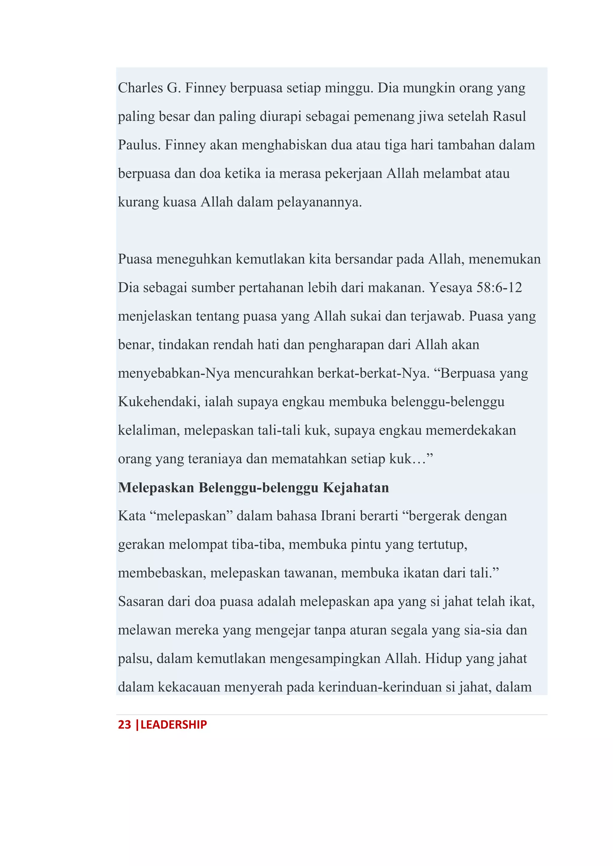 23 |LEADERSHIP
Charles G. Finney berpuasa setiap minggu. Dia mungkin orang yang
paling besar dan paling diurapi sebagai pemenang jiwa setelah Rasul
Paulus. Finney akan menghabiskan dua atau tiga hari tambahan dalam
berpuasa dan doa ketika ia merasa pekerjaan Allah melambat atau
kurang kuasa Allah dalam pelayanannya.
Puasa meneguhkan kemutlakan kita bersandar pada Allah, menemukan
Dia sebagai sumber pertahanan lebih dari makanan. Yesaya 58:6-12
menjelaskan tentang puasa yang Allah sukai dan terjawab. Puasa yang
benar, tindakan rendah hati dan pengharapan dari Allah akan
menyebabkan-Nya mencurahkan berkat-berkat-Nya. ―Berpuasa yang
Kukehendaki, ialah supaya engkau membuka belenggu-belenggu
kelaliman, melepaskan tali-tali kuk, supaya engkau memerdekakan
orang yang teraniaya dan mematahkan setiap kuk…‖
Melepaskan Belenggu-belenggu Kejahatan
Kata ―melepaskan‖ dalam bahasa Ibrani berarti ―bergerak dengan
gerakan melompat tiba-tiba, membuka pintu yang tertutup,
membebaskan, melepaskan tawanan, membuka ikatan dari tali.‖
Sasaran dari doa puasa adalah melepaskan apa yang si jahat telah ikat,
melawan mereka yang mengejar tanpa aturan segala yang sia-sia dan
palsu, dalam kemutlakan mengesampingkan Allah. Hidup yang jahat
dalam kekacauan menyerah pada kerinduan-kerinduan si jahat, dalam
 