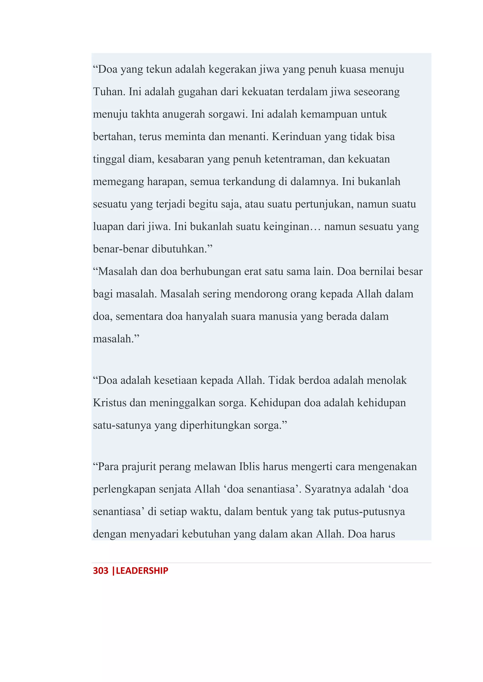 303 |LEADERSHIP
―Doa yang tekun adalah kegerakan jiwa yang penuh kuasa menuju
Tuhan. Ini adalah gugahan dari kekuatan terdalam jiwa seseorang
menuju takhta anugerah sorgawi. Ini adalah kemampuan untuk
bertahan, terus meminta dan menanti. Kerinduan yang tidak bisa
tinggal diam, kesabaran yang penuh ketentraman, dan kekuatan
memegang harapan, semua terkandung di dalamnya. Ini bukanlah
sesuatu yang terjadi begitu saja, atau suatu pertunjukan, namun suatu
luapan dari jiwa. Ini bukanlah suatu keinginan… namun sesuatu yang
benar-benar dibutuhkan.‖
―Masalah dan doa berhubungan erat satu sama lain. Doa bernilai besar
bagi masalah. Masalah sering mendorong orang kepada Allah dalam
doa, sementara doa hanyalah suara manusia yang berada dalam
masalah.‖
―Doa adalah kesetiaan kepada Allah. Tidak berdoa adalah menolak
Kristus dan meninggalkan sorga. Kehidupan doa adalah kehidupan
satu-satunya yang diperhitungkan sorga.‖
―Para prajurit perang melawan Iblis harus mengerti cara mengenakan
perlengkapan senjata Allah ‗doa senantiasa‘. Syaratnya adalah ‗doa
senantiasa‘ di setiap waktu, dalam bentuk yang tak putus-putusnya
dengan menyadari kebutuhan yang dalam akan Allah. Doa harus
 