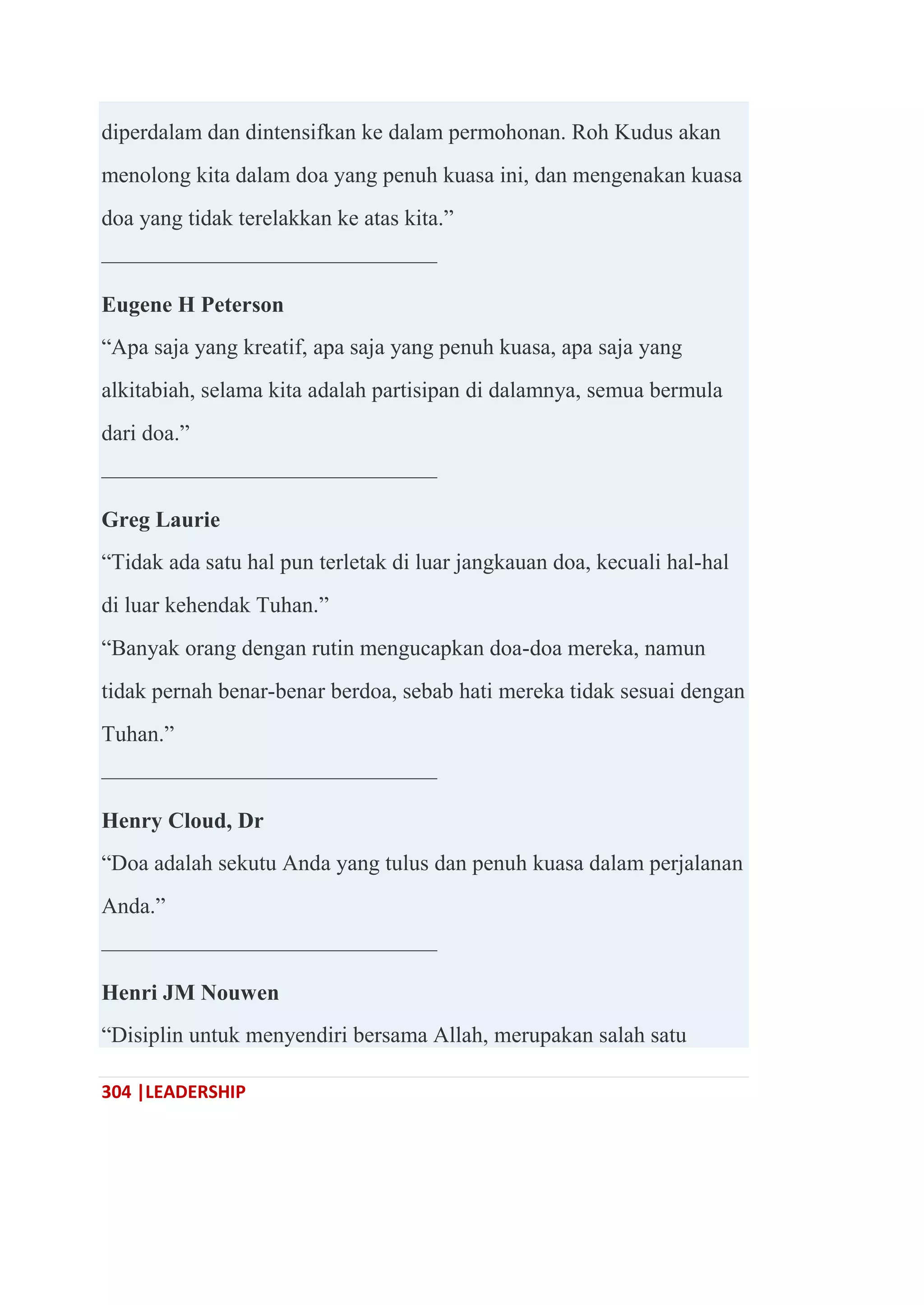 304 |LEADERSHIP
diperdalam dan dintensifkan ke dalam permohonan. Roh Kudus akan
menolong kita dalam doa yang penuh kuasa ini, dan mengenakan kuasa
doa yang tidak terelakkan ke atas kita.‖
———————————————
Eugene H Peterson
―Apa saja yang kreatif, apa saja yang penuh kuasa, apa saja yang
alkitabiah, selama kita adalah partisipan di dalamnya, semua bermula
dari doa.‖
———————————————
Greg Laurie
―Tidak ada satu hal pun terletak di luar jangkauan doa, kecuali hal-hal
di luar kehendak Tuhan.‖
―Banyak orang dengan rutin mengucapkan doa-doa mereka, namun
tidak pernah benar-benar berdoa, sebab hati mereka tidak sesuai dengan
Tuhan.‖
———————————————
Henry Cloud, Dr
―Doa adalah sekutu Anda yang tulus dan penuh kuasa dalam perjalanan
Anda.‖
———————————————
Henri JM Nouwen
―Disiplin untuk menyendiri bersama Allah, merupakan salah satu
 
