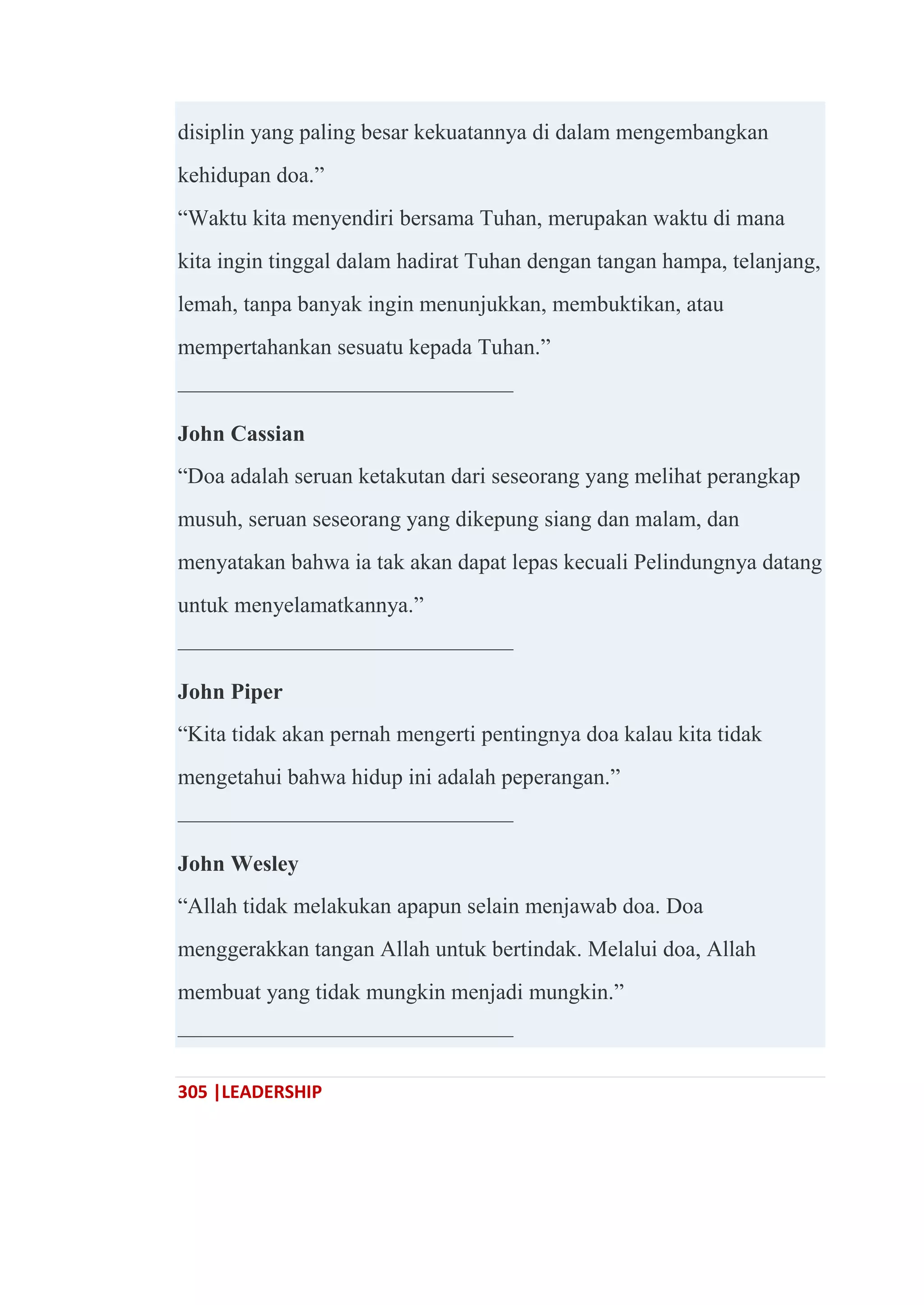 305 |LEADERSHIP
disiplin yang paling besar kekuatannya di dalam mengembangkan
kehidupan doa.‖
―Waktu kita menyendiri bersama Tuhan, merupakan waktu di mana
kita ingin tinggal dalam hadirat Tuhan dengan tangan hampa, telanjang,
lemah, tanpa banyak ingin menunjukkan, membuktikan, atau
mempertahankan sesuatu kepada Tuhan.‖
———————————————
John Cassian
―Doa adalah seruan ketakutan dari seseorang yang melihat perangkap
musuh, seruan seseorang yang dikepung siang dan malam, dan
menyatakan bahwa ia tak akan dapat lepas kecuali Pelindungnya datang
untuk menyelamatkannya.‖
———————————————
John Piper
―Kita tidak akan pernah mengerti pentingnya doa kalau kita tidak
mengetahui bahwa hidup ini adalah peperangan.‖
———————————————
John Wesley
―Allah tidak melakukan apapun selain menjawab doa. Doa
menggerakkan tangan Allah untuk bertindak. Melalui doa, Allah
membuat yang tidak mungkin menjadi mungkin.‖
———————————————
 