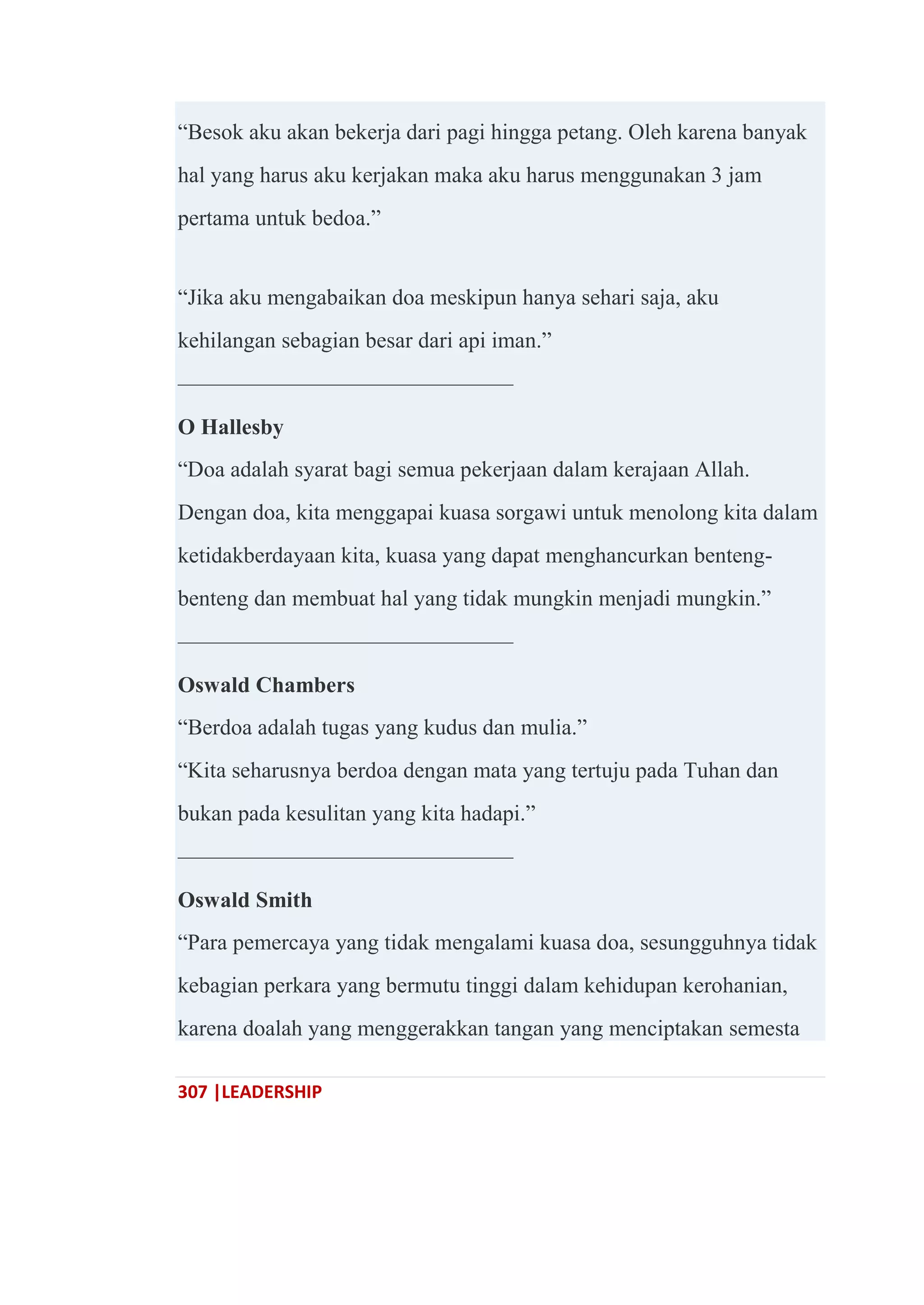307 |LEADERSHIP
―Besok aku akan bekerja dari pagi hingga petang. Oleh karena banyak
hal yang harus aku kerjakan maka aku harus menggunakan 3 jam
pertama untuk bedoa.‖
―Jika aku mengabaikan doa meskipun hanya sehari saja, aku
kehilangan sebagian besar dari api iman.‖
———————————————
O Hallesby
―Doa adalah syarat bagi semua pekerjaan dalam kerajaan Allah.
Dengan doa, kita menggapai kuasa sorgawi untuk menolong kita dalam
ketidakberdayaan kita, kuasa yang dapat menghancurkan benteng-
benteng dan membuat hal yang tidak mungkin menjadi mungkin.‖
———————————————
Oswald Chambers
―Berdoa adalah tugas yang kudus dan mulia.‖
―Kita seharusnya berdoa dengan mata yang tertuju pada Tuhan dan
bukan pada kesulitan yang kita hadapi.‖
———————————————
Oswald Smith
―Para pemercaya yang tidak mengalami kuasa doa, sesungguhnya tidak
kebagian perkara yang bermutu tinggi dalam kehidupan kerohanian,
karena doalah yang menggerakkan tangan yang menciptakan semesta
 
