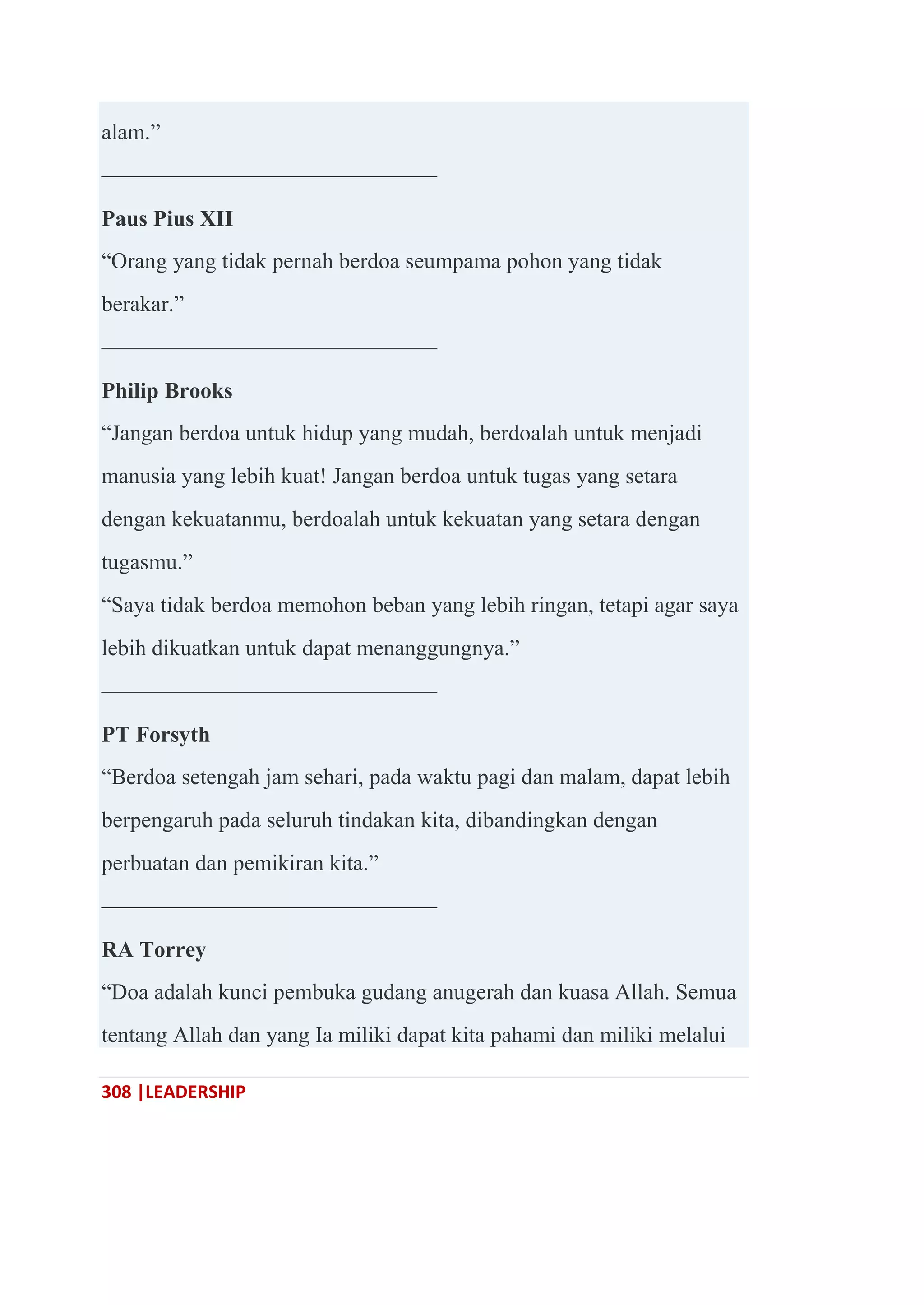 308 |LEADERSHIP
alam.‖
———————————————
Paus Pius XII
―Orang yang tidak pernah berdoa seumpama pohon yang tidak
berakar.‖
———————————————
Philip Brooks
―Jangan berdoa untuk hidup yang mudah, berdoalah untuk menjadi
manusia yang lebih kuat! Jangan berdoa untuk tugas yang setara
dengan kekuatanmu, berdoalah untuk kekuatan yang setara dengan
tugasmu.‖
―Saya tidak berdoa memohon beban yang lebih ringan, tetapi agar saya
lebih dikuatkan untuk dapat menanggungnya.‖
———————————————
PT Forsyth
―Berdoa setengah jam sehari, pada waktu pagi dan malam, dapat lebih
berpengaruh pada seluruh tindakan kita, dibandingkan dengan
perbuatan dan pemikiran kita.‖
———————————————
RA Torrey
―Doa adalah kunci pembuka gudang anugerah dan kuasa Allah. Semua
tentang Allah dan yang Ia miliki dapat kita pahami dan miliki melalui
 