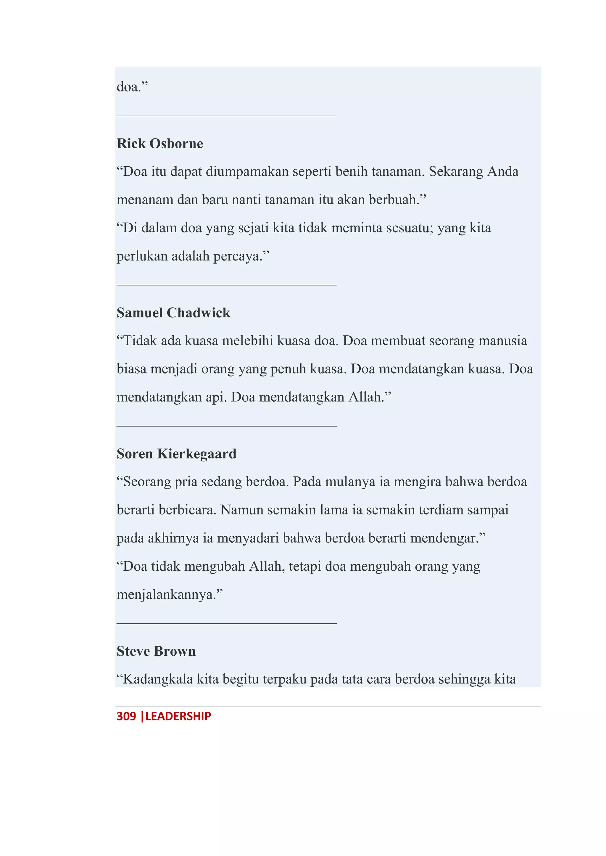 309 |LEADERSHIP
doa.‖
———————————————
Rick Osborne
―Doa itu dapat diumpamakan seperti benih tanaman. Sekarang Anda
menanam dan baru nanti tanaman itu akan berbuah.‖
―Di dalam doa yang sejati kita tidak meminta sesuatu; yang kita
perlukan adalah percaya.‖
———————————————
Samuel Chadwick
―Tidak ada kuasa melebihi kuasa doa. Doa membuat seorang manusia
biasa menjadi orang yang penuh kuasa. Doa mendatangkan kuasa. Doa
mendatangkan api. Doa mendatangkan Allah.‖
———————————————
Soren Kierkegaard
―Seorang pria sedang berdoa. Pada mulanya ia mengira bahwa berdoa
berarti berbicara. Namun semakin lama ia semakin terdiam sampai
pada akhirnya ia menyadari bahwa berdoa berarti mendengar.‖
―Doa tidak mengubah Allah, tetapi doa mengubah orang yang
menjalankannya.‖
———————————————
Steve Brown
―Kadangkala kita begitu terpaku pada tata cara berdoa sehingga kita
 