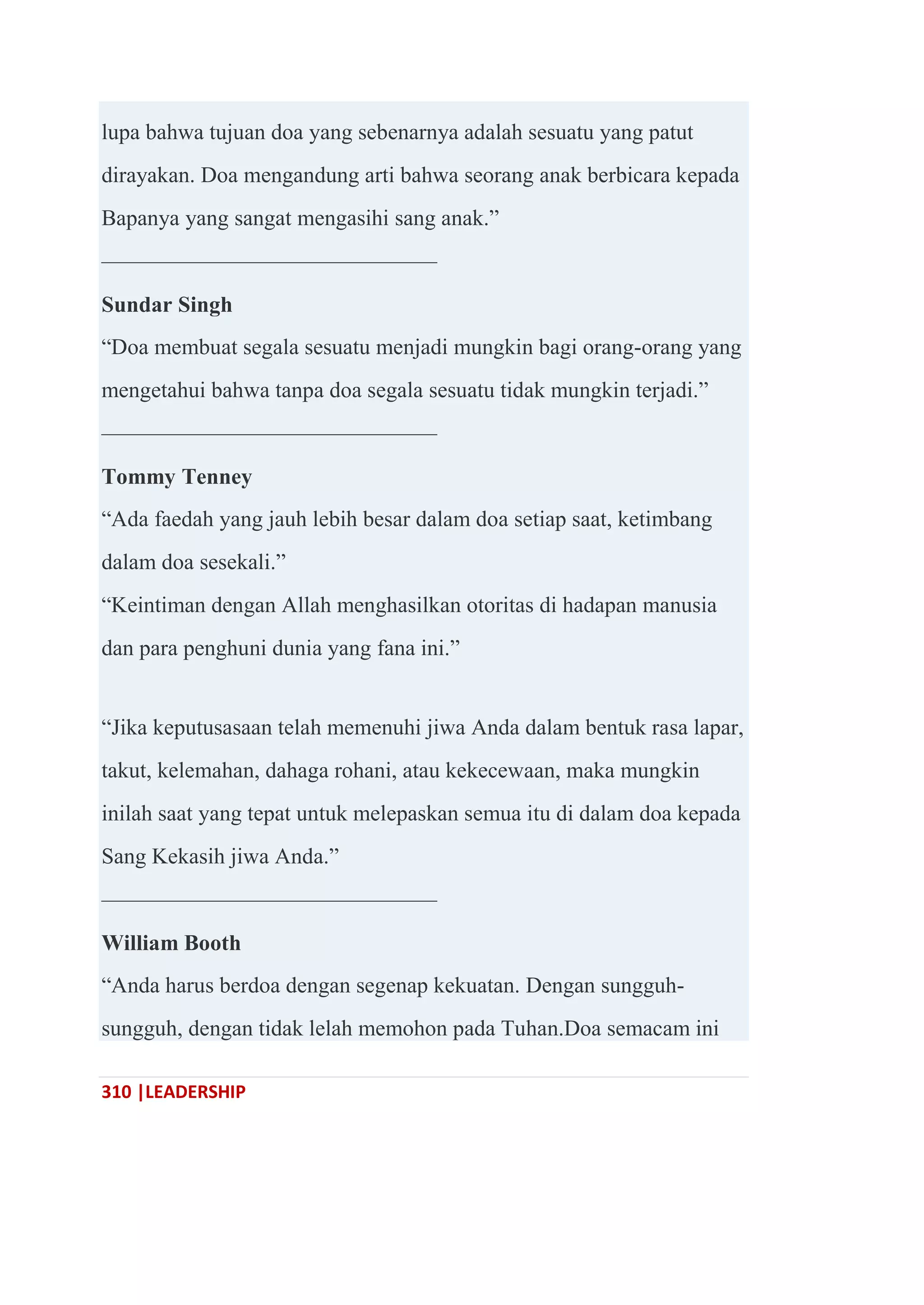 310 |LEADERSHIP
lupa bahwa tujuan doa yang sebenarnya adalah sesuatu yang patut
dirayakan. Doa mengandung arti bahwa seorang anak berbicara kepada
Bapanya yang sangat mengasihi sang anak.‖
———————————————
Sundar Singh
―Doa membuat segala sesuatu menjadi mungkin bagi orang-orang yang
mengetahui bahwa tanpa doa segala sesuatu tidak mungkin terjadi.‖
———————————————
Tommy Tenney
―Ada faedah yang jauh lebih besar dalam doa setiap saat, ketimbang
dalam doa sesekali.‖
―Keintiman dengan Allah menghasilkan otoritas di hadapan manusia
dan para penghuni dunia yang fana ini.‖
―Jika keputusasaan telah memenuhi jiwa Anda dalam bentuk rasa lapar,
takut, kelemahan, dahaga rohani, atau kekecewaan, maka mungkin
inilah saat yang tepat untuk melepaskan semua itu di dalam doa kepada
Sang Kekasih jiwa Anda.‖
———————————————
William Booth
―Anda harus berdoa dengan segenap kekuatan. Dengan sungguh-
sungguh, dengan tidak lelah memohon pada Tuhan.Doa semacam ini
 