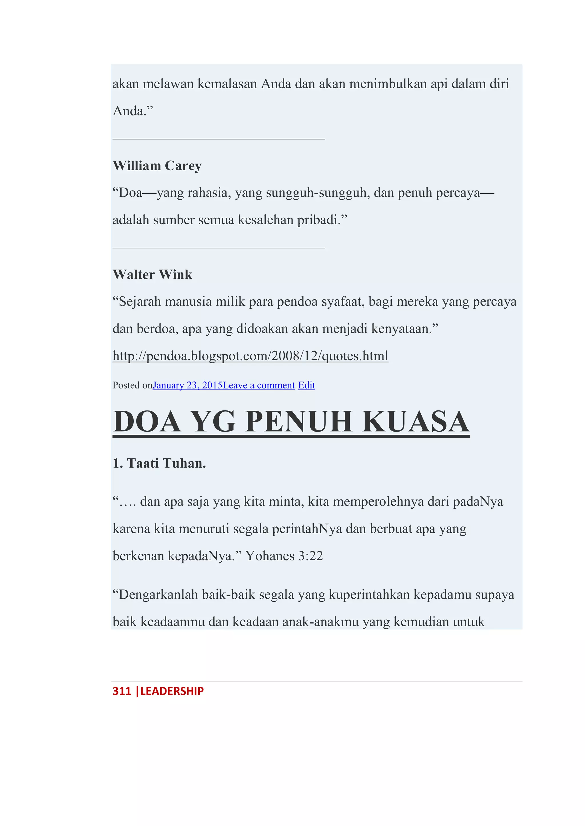 311 |LEADERSHIP
akan melawan kemalasan Anda dan akan menimbulkan api dalam diri
Anda.‖
———————————————
William Carey
―Doa—yang rahasia, yang sungguh-sungguh, dan penuh percaya—
adalah sumber semua kesalehan pribadi.‖
———————————————
Walter Wink
―Sejarah manusia milik para pendoa syafaat, bagi mereka yang percaya
dan berdoa, apa yang didoakan akan menjadi kenyataan.‖
http://pendoa.blogspot.com/2008/12/quotes.html
Posted onJanuary 23, 2015Leave a comment Edit
DOA YG PENUH KUASA
1. Taati Tuhan.
―…. dan apa saja yang kita minta, kita memperolehnya dari padaNya
karena kita menuruti segala perintahNya dan berbuat apa yang
berkenan kepadaNya.‖ Yohanes 3:22
―Dengarkanlah baik-baik segala yang kuperintahkan kepadamu supaya
baik keadaanmu dan keadaan anak-anakmu yang kemudian untuk
 