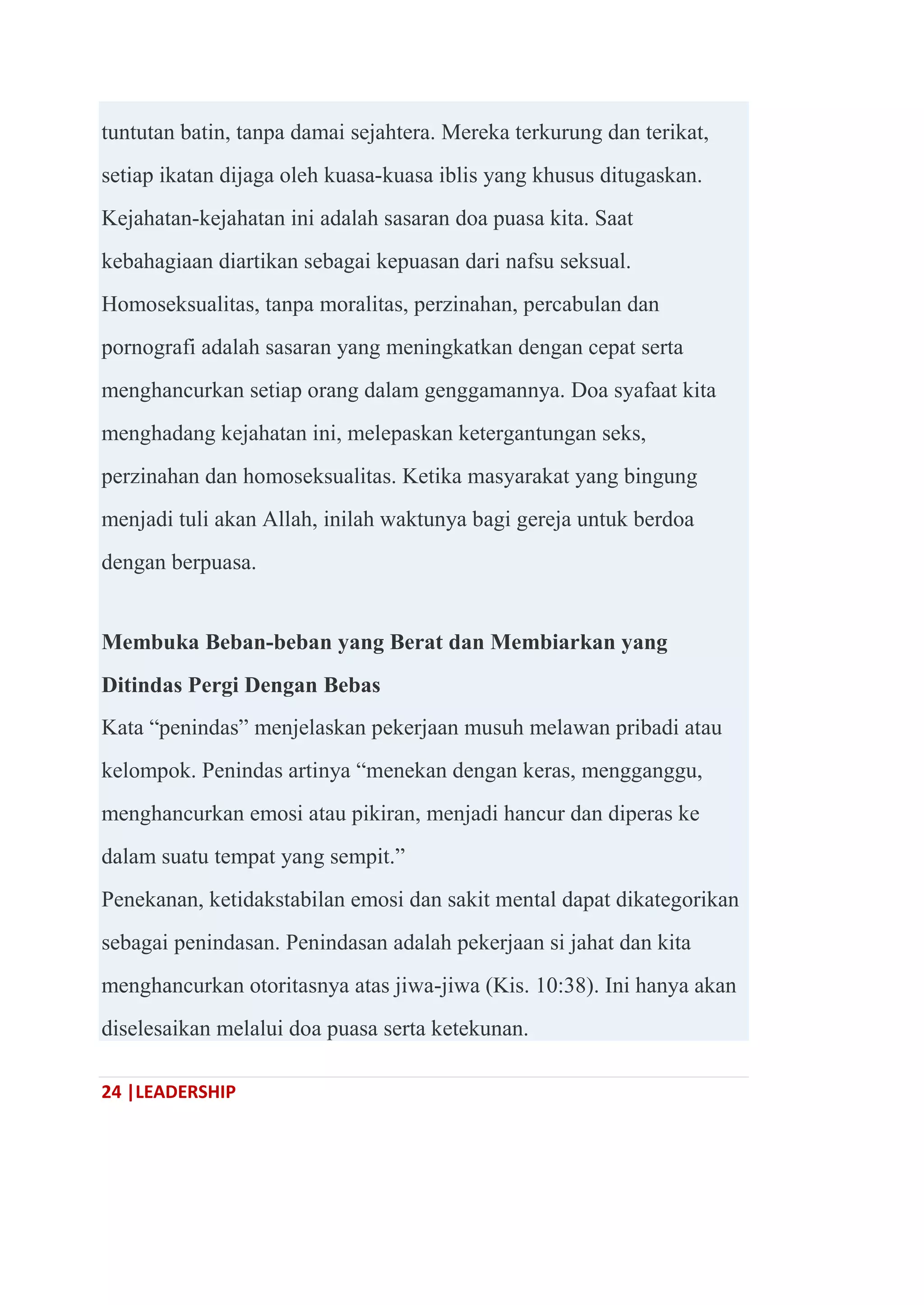 24 |LEADERSHIP
tuntutan batin, tanpa damai sejahtera. Mereka terkurung dan terikat,
setiap ikatan dijaga oleh kuasa-kuasa iblis yang khusus ditugaskan.
Kejahatan-kejahatan ini adalah sasaran doa puasa kita. Saat
kebahagiaan diartikan sebagai kepuasan dari nafsu seksual.
Homoseksualitas, tanpa moralitas, perzinahan, percabulan dan
pornografi adalah sasaran yang meningkatkan dengan cepat serta
menghancurkan setiap orang dalam genggamannya. Doa syafaat kita
menghadang kejahatan ini, melepaskan ketergantungan seks,
perzinahan dan homoseksualitas. Ketika masyarakat yang bingung
menjadi tuli akan Allah, inilah waktunya bagi gereja untuk berdoa
dengan berpuasa.
Membuka Beban-beban yang Berat dan Membiarkan yang
Ditindas Pergi Dengan Bebas
Kata ―penindas‖ menjelaskan pekerjaan musuh melawan pribadi atau
kelompok. Penindas artinya ―menekan dengan keras, mengganggu,
menghancurkan emosi atau pikiran, menjadi hancur dan diperas ke
dalam suatu tempat yang sempit.‖
Penekanan, ketidakstabilan emosi dan sakit mental dapat dikategorikan
sebagai penindasan. Penindasan adalah pekerjaan si jahat dan kita
menghancurkan otoritasnya atas jiwa-jiwa (Kis. 10:38). Ini hanya akan
diselesaikan melalui doa puasa serta ketekunan.
 