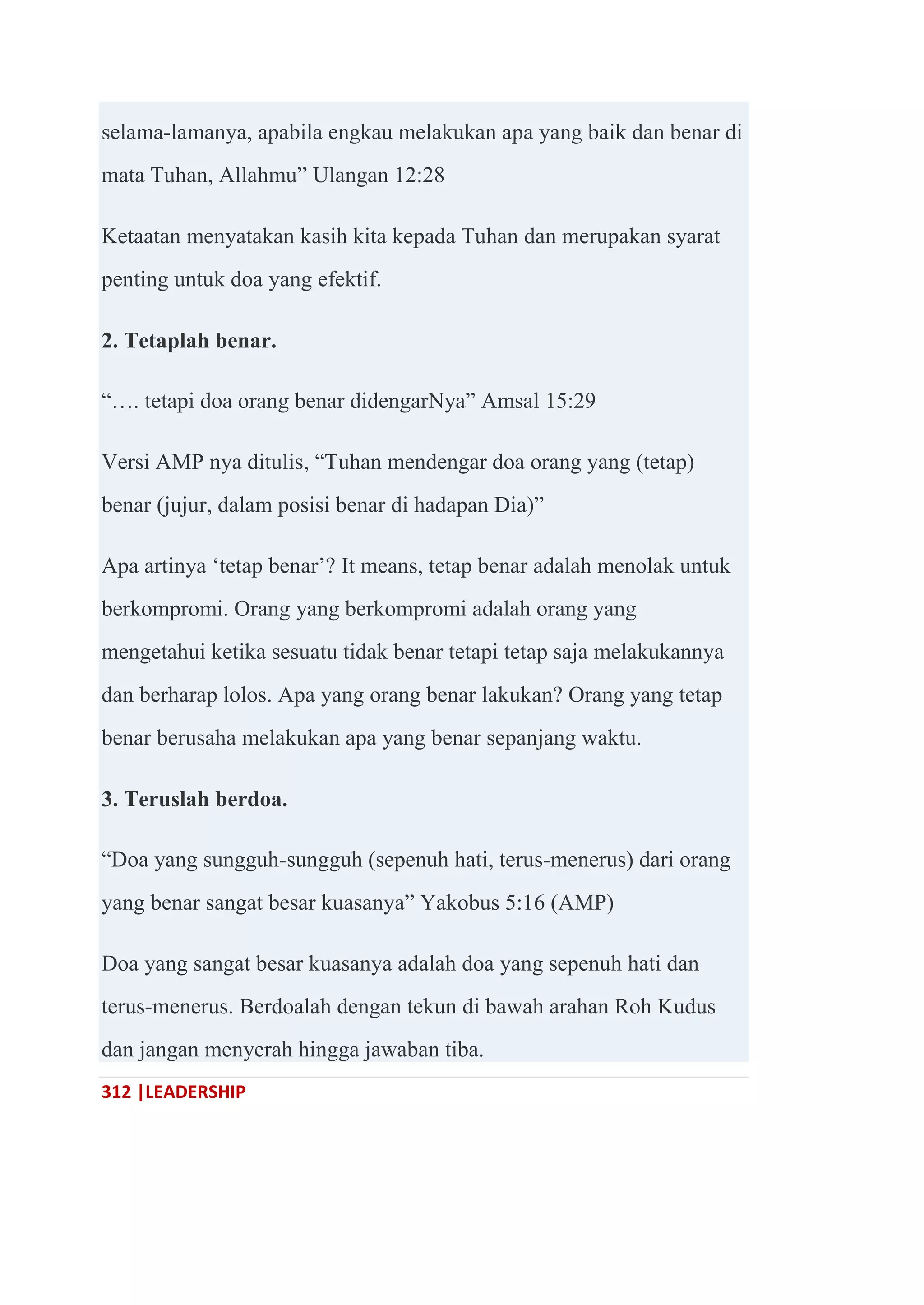 312 |LEADERSHIP
selama-lamanya, apabila engkau melakukan apa yang baik dan benar di
mata Tuhan, Allahmu‖ Ulangan 12:28
Ketaatan menyatakan kasih kita kepada Tuhan dan merupakan syarat
penting untuk doa yang efektif.
2. Tetaplah benar.
―…. tetapi doa orang benar didengarNya‖ Amsal 15:29
Versi AMP nya ditulis, ―Tuhan mendengar doa orang yang (tetap)
benar (jujur, dalam posisi benar di hadapan Dia)‖
Apa artinya ‗tetap benar‘? It means, tetap benar adalah menolak untuk
berkompromi. Orang yang berkompromi adalah orang yang
mengetahui ketika sesuatu tidak benar tetapi tetap saja melakukannya
dan berharap lolos. Apa yang orang benar lakukan? Orang yang tetap
benar berusaha melakukan apa yang benar sepanjang waktu.
3. Teruslah berdoa.
―Doa yang sungguh-sungguh (sepenuh hati, terus-menerus) dari orang
yang benar sangat besar kuasanya‖ Yakobus 5:16 (AMP)
Doa yang sangat besar kuasanya adalah doa yang sepenuh hati dan
terus-menerus. Berdoalah dengan tekun di bawah arahan Roh Kudus
dan jangan menyerah hingga jawaban tiba.
 