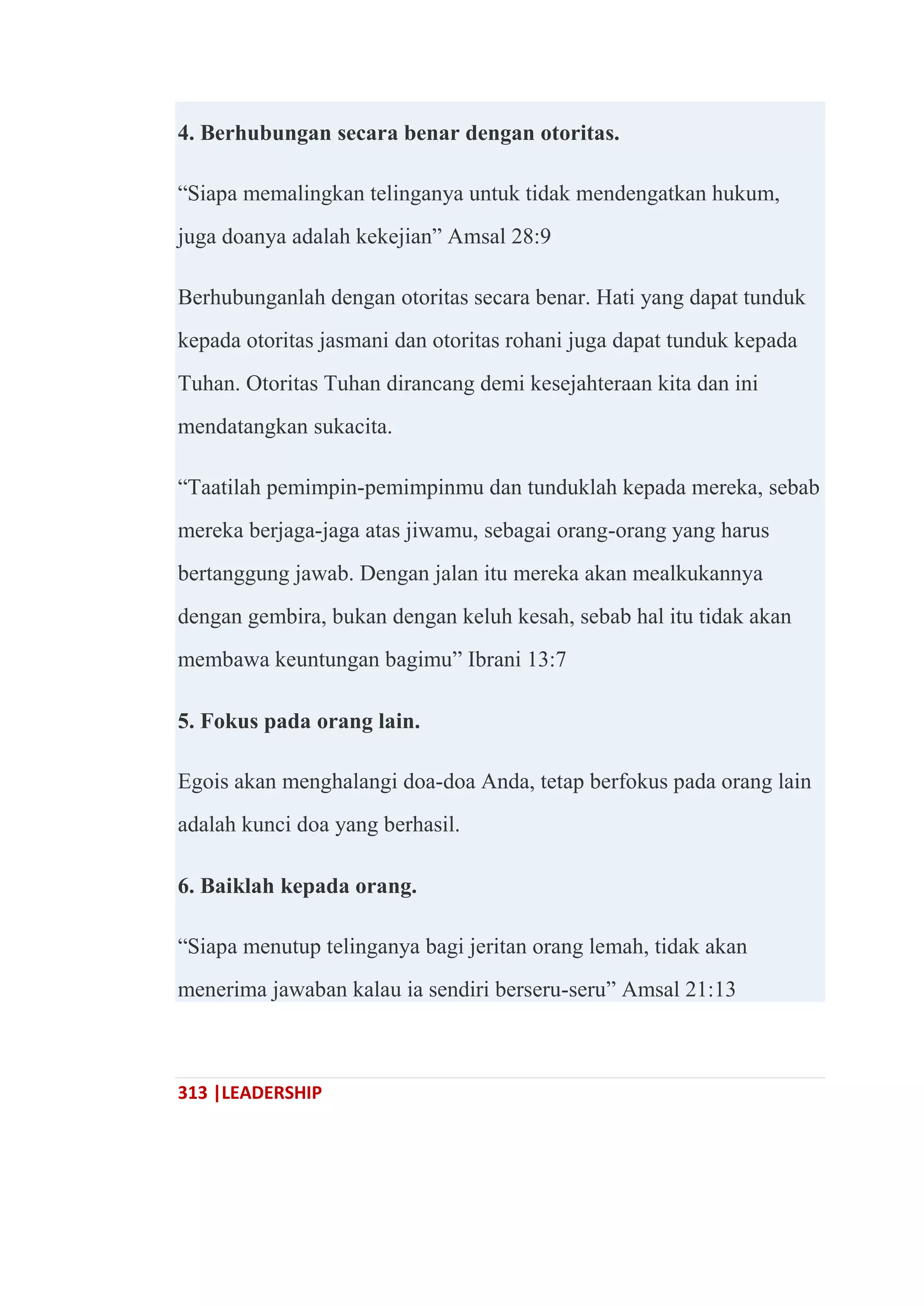 313 |LEADERSHIP
4. Berhubungan secara benar dengan otoritas.
―Siapa memalingkan telinganya untuk tidak mendengatkan hukum,
juga doanya adalah kekejian‖ Amsal 28:9
Berhubunganlah dengan otoritas secara benar. Hati yang dapat tunduk
kepada otoritas jasmani dan otoritas rohani juga dapat tunduk kepada
Tuhan. Otoritas Tuhan dirancang demi kesejahteraan kita dan ini
mendatangkan sukacita.
―Taatilah pemimpin-pemimpinmu dan tunduklah kepada mereka, sebab
mereka berjaga-jaga atas jiwamu, sebagai orang-orang yang harus
bertanggung jawab. Dengan jalan itu mereka akan mealkukannya
dengan gembira, bukan dengan keluh kesah, sebab hal itu tidak akan
membawa keuntungan bagimu‖ Ibrani 13:7
5. Fokus pada orang lain.
Egois akan menghalangi doa-doa Anda, tetap berfokus pada orang lain
adalah kunci doa yang berhasil.
6. Baiklah kepada orang.
―Siapa menutup telinganya bagi jeritan orang lemah, tidak akan
menerima jawaban kalau ia sendiri berseru-seru‖ Amsal 21:13
 