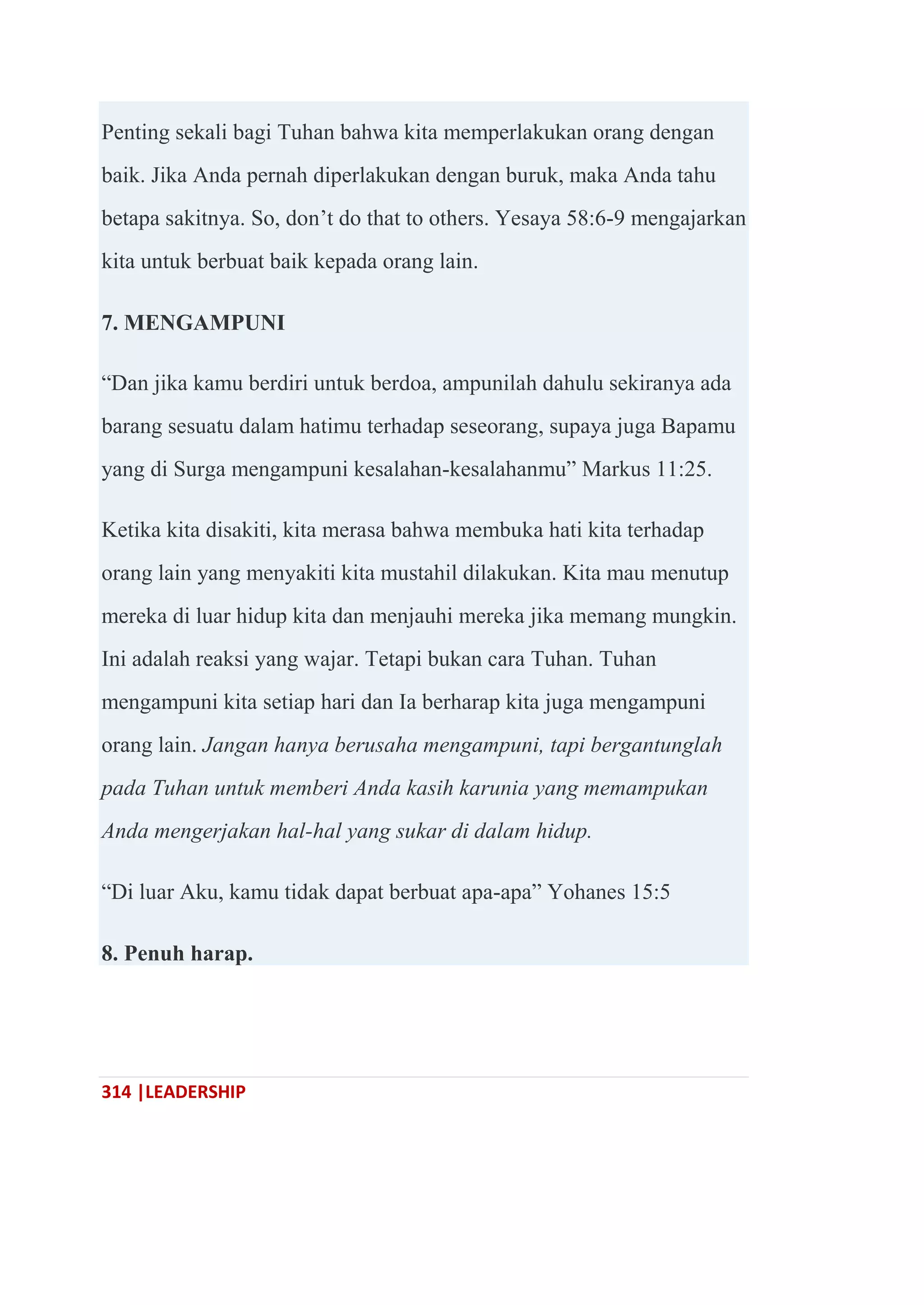 314 |LEADERSHIP
Penting sekali bagi Tuhan bahwa kita memperlakukan orang dengan
baik. Jika Anda pernah diperlakukan dengan buruk, maka Anda tahu
betapa sakitnya. So, don‘t do that to others. Yesaya 58:6-9 mengajarkan
kita untuk berbuat baik kepada orang lain.
7. MENGAMPUNI
―Dan jika kamu berdiri untuk berdoa, ampunilah dahulu sekiranya ada
barang sesuatu dalam hatimu terhadap seseorang, supaya juga Bapamu
yang di Surga mengampuni kesalahan-kesalahanmu‖ Markus 11:25.
Ketika kita disakiti, kita merasa bahwa membuka hati kita terhadap
orang lain yang menyakiti kita mustahil dilakukan. Kita mau menutup
mereka di luar hidup kita dan menjauhi mereka jika memang mungkin.
Ini adalah reaksi yang wajar. Tetapi bukan cara Tuhan. Tuhan
mengampuni kita setiap hari dan Ia berharap kita juga mengampuni
orang lain. Jangan hanya berusaha mengampuni, tapi bergantunglah
pada Tuhan untuk memberi Anda kasih karunia yang memampukan
Anda mengerjakan hal-hal yang sukar di dalam hidup.
―Di luar Aku, kamu tidak dapat berbuat apa-apa‖ Yohanes 15:5
8. Penuh harap.
 