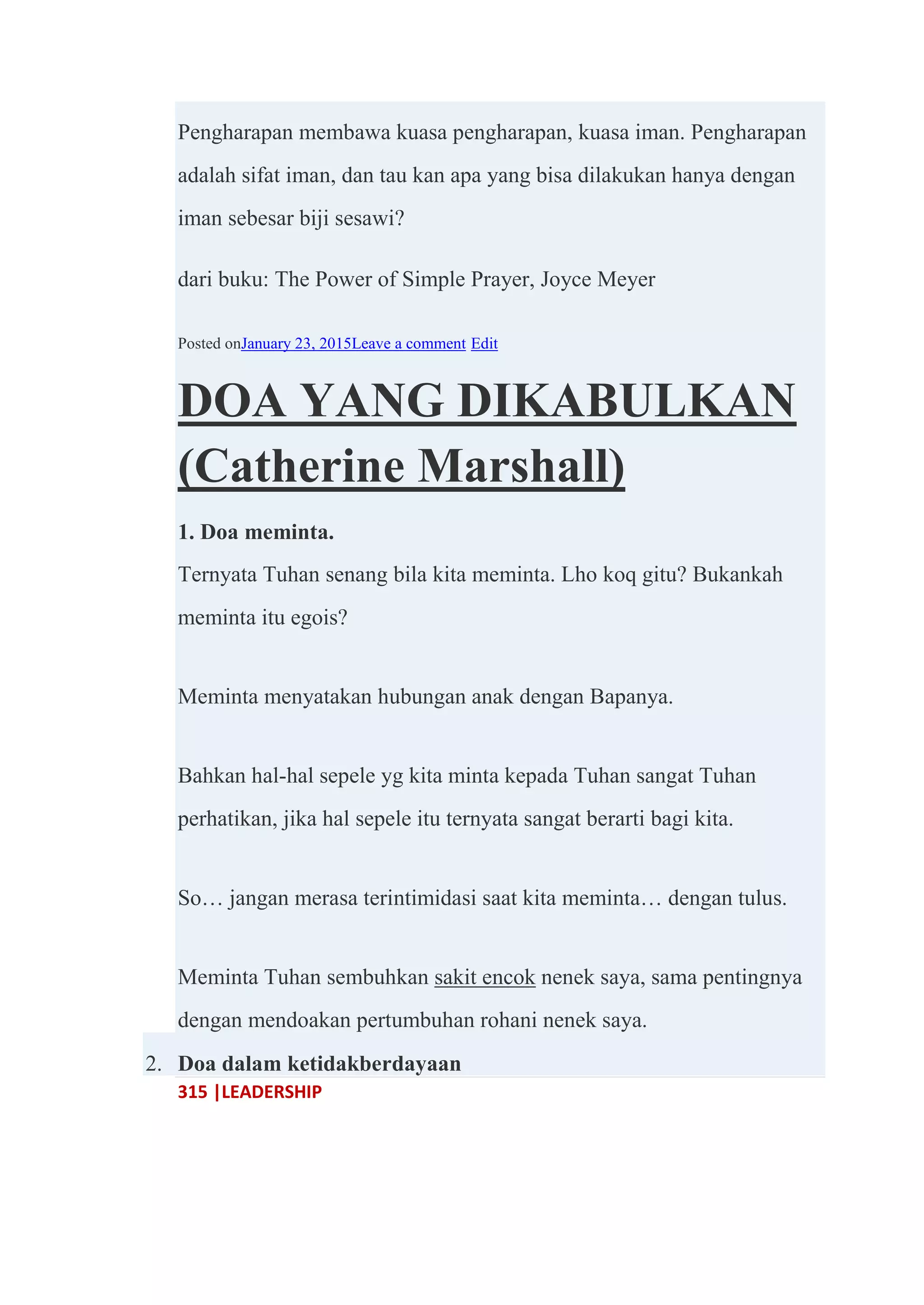 315 |LEADERSHIP
Pengharapan membawa kuasa pengharapan, kuasa iman. Pengharapan
adalah sifat iman, dan tau kan apa yang bisa dilakukan hanya dengan
iman sebesar biji sesawi?
dari buku: The Power of Simple Prayer, Joyce Meyer
Posted onJanuary 23, 2015Leave a comment Edit
DOA YANG DIKABULKAN
(Catherine Marshall)
1. Doa meminta.
Ternyata Tuhan senang bila kita meminta. Lho koq gitu? Bukankah
meminta itu egois?
Meminta menyatakan hubungan anak dengan Bapanya.
Bahkan hal-hal sepele yg kita minta kepada Tuhan sangat Tuhan
perhatikan, jika hal sepele itu ternyata sangat berarti bagi kita.
So… jangan merasa terintimidasi saat kita meminta… dengan tulus.
Meminta Tuhan sembuhkan sakit encok nenek saya, sama pentingnya
dengan mendoakan pertumbuhan rohani nenek saya.
2. Doa dalam ketidakberdayaan
 
