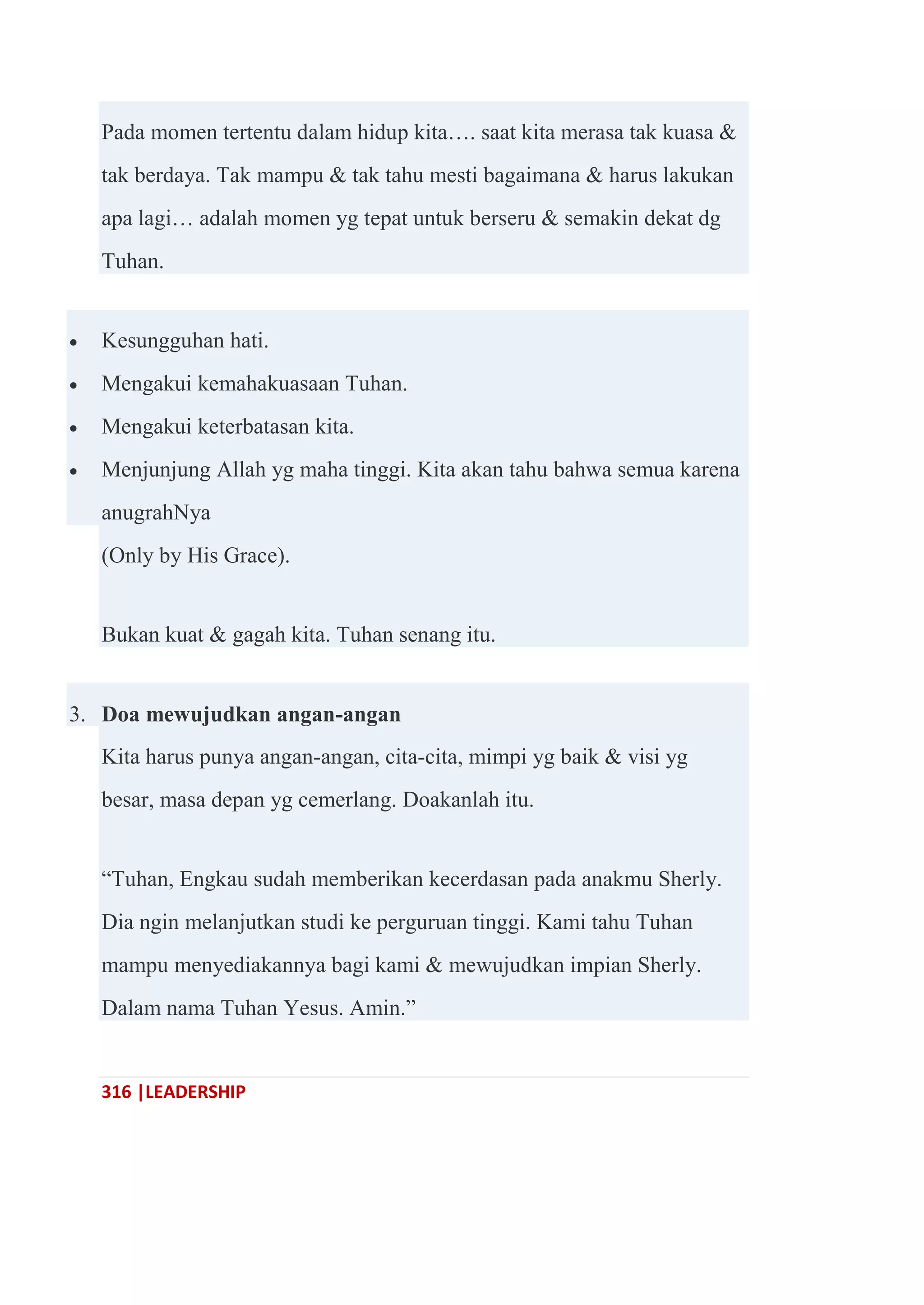 316 |LEADERSHIP
Pada momen tertentu dalam hidup kita…. saat kita merasa tak kuasa &
tak berdaya. Tak mampu & tak tahu mesti bagaimana & harus lakukan
apa lagi… adalah momen yg tepat untuk berseru & semakin dekat dg
Tuhan.
 Kesungguhan hati.
 Mengakui kemahakuasaan Tuhan.
 Mengakui keterbatasan kita.
 Menjunjung Allah yg maha tinggi. Kita akan tahu bahwa semua karena
anugrahNya
(Only by His Grace).
Bukan kuat & gagah kita. Tuhan senang itu.
3. Doa mewujudkan angan-angan
Kita harus punya angan-angan, cita-cita, mimpi yg baik & visi yg
besar, masa depan yg cemerlang. Doakanlah itu.
―Tuhan, Engkau sudah memberikan kecerdasan pada anakmu Sherly.
Dia ngin melanjutkan studi ke perguruan tinggi. Kami tahu Tuhan
mampu menyediakannya bagi kami & mewujudkan impian Sherly.
Dalam nama Tuhan Yesus. Amin.‖
 