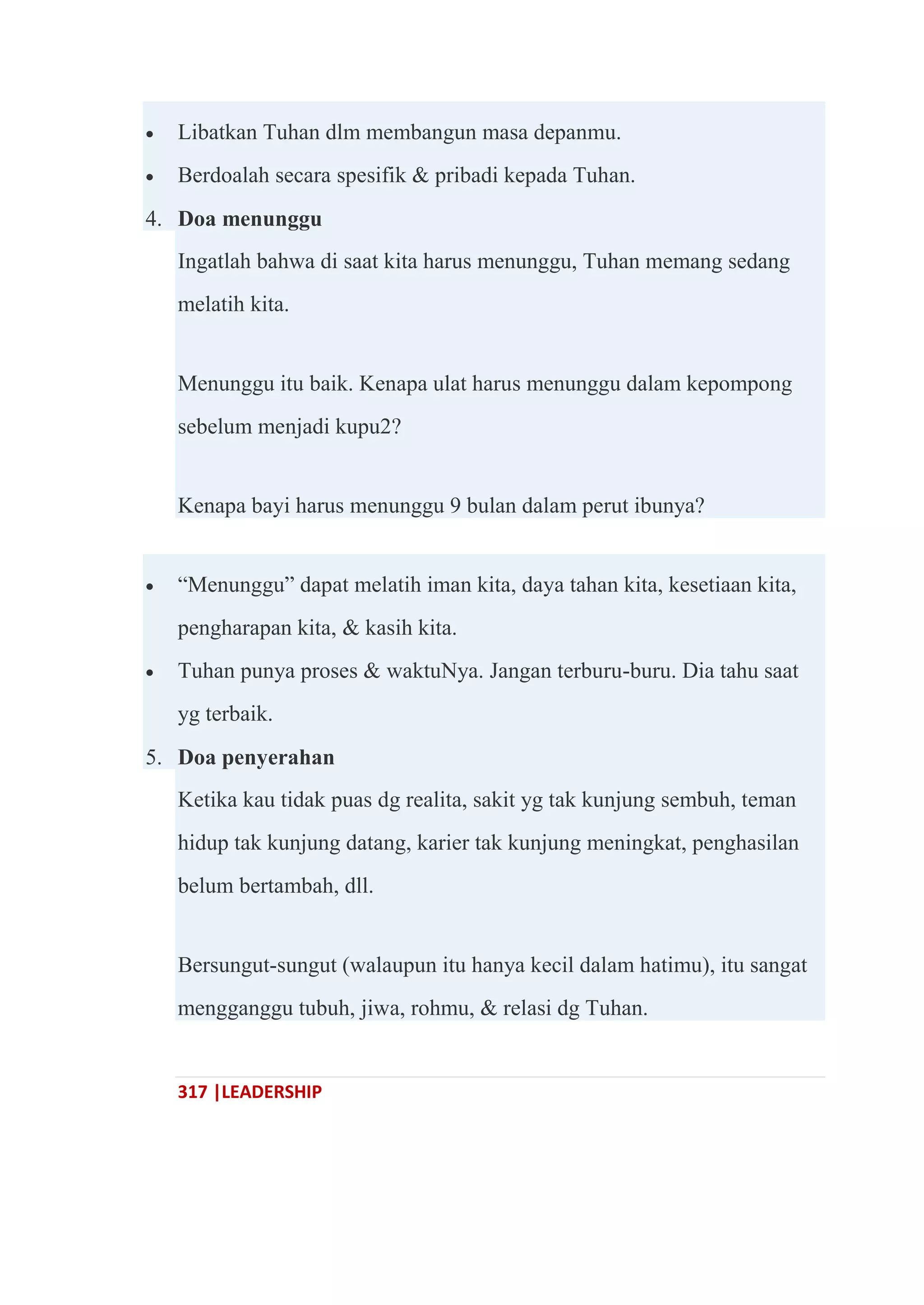 317 |LEADERSHIP
 Libatkan Tuhan dlm membangun masa depanmu.
 Berdoalah secara spesifik & pribadi kepada Tuhan.
4. Doa menunggu
Ingatlah bahwa di saat kita harus menunggu, Tuhan memang sedang
melatih kita.
Menunggu itu baik. Kenapa ulat harus menunggu dalam kepompong
sebelum menjadi kupu2?
Kenapa bayi harus menunggu 9 bulan dalam perut ibunya?
 ―Menunggu‖ dapat melatih iman kita, daya tahan kita, kesetiaan kita,
pengharapan kita, & kasih kita.
 Tuhan punya proses & waktuNya. Jangan terburu-buru. Dia tahu saat
yg terbaik.
5. Doa penyerahan
Ketika kau tidak puas dg realita, sakit yg tak kunjung sembuh, teman
hidup tak kunjung datang, karier tak kunjung meningkat, penghasilan
belum bertambah, dll.
Bersungut-sungut (walaupun itu hanya kecil dalam hatimu), itu sangat
mengganggu tubuh, jiwa, rohmu, & relasi dg Tuhan.
 