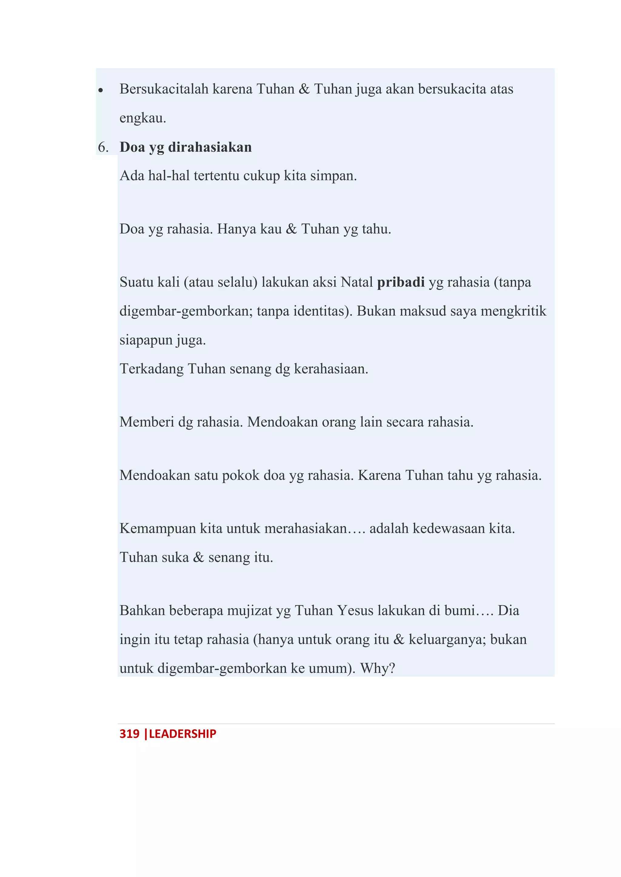 319 |LEADERSHIP
 Bersukacitalah karena Tuhan & Tuhan juga akan bersukacita atas
engkau.
6. Doa yg dirahasiakan
Ada hal-hal tertentu cukup kita simpan.
Doa yg rahasia. Hanya kau & Tuhan yg tahu.
Suatu kali (atau selalu) lakukan aksi Natal pribadi yg rahasia (tanpa
digembar-gemborkan; tanpa identitas). Bukan maksud saya mengkritik
siapapun juga.
Terkadang Tuhan senang dg kerahasiaan.
Memberi dg rahasia. Mendoakan orang lain secara rahasia.
Mendoakan satu pokok doa yg rahasia. Karena Tuhan tahu yg rahasia.
Kemampuan kita untuk merahasiakan…. adalah kedewasaan kita.
Tuhan suka & senang itu.
Bahkan beberapa mujizat yg Tuhan Yesus lakukan di bumi…. Dia
ingin itu tetap rahasia (hanya untuk orang itu & keluarganya; bukan
untuk digembar-gemborkan ke umum). Why?
 