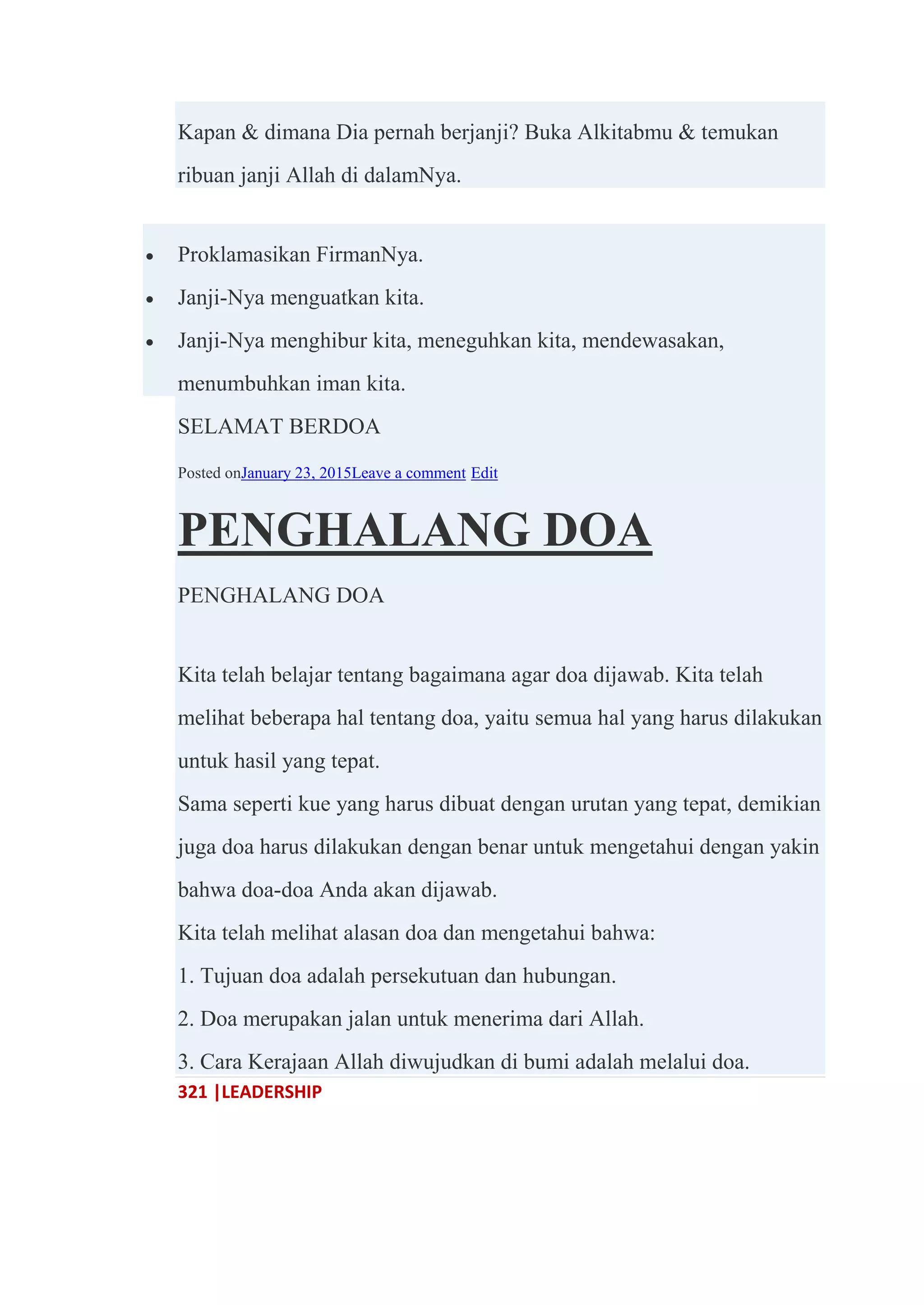321 |LEADERSHIP
Kapan & dimana Dia pernah berjanji? Buka Alkitabmu & temukan
ribuan janji Allah di dalamNya.
 Proklamasikan FirmanNya.
 Janji-Nya menguatkan kita.
 Janji-Nya menghibur kita, meneguhkan kita, mendewasakan,
menumbuhkan iman kita.
SELAMAT BERDOA
Posted onJanuary 23, 2015Leave a comment Edit
PENGHALANG DOA
PENGHALANG DOA
Kita telah belajar tentang bagaimana agar doa dijawab. Kita telah
melihat beberapa hal tentang doa, yaitu semua hal yang harus dilakukan
untuk hasil yang tepat.
Sama seperti kue yang harus dibuat dengan urutan yang tepat, demikian
juga doa harus dilakukan dengan benar untuk mengetahui dengan yakin
bahwa doa-doa Anda akan dijawab.
Kita telah melihat alasan doa dan mengetahui bahwa:
1. Tujuan doa adalah persekutuan dan hubungan.
2. Doa merupakan jalan untuk menerima dari Allah.
3. Cara Kerajaan Allah diwujudkan di bumi adalah melalui doa.
 