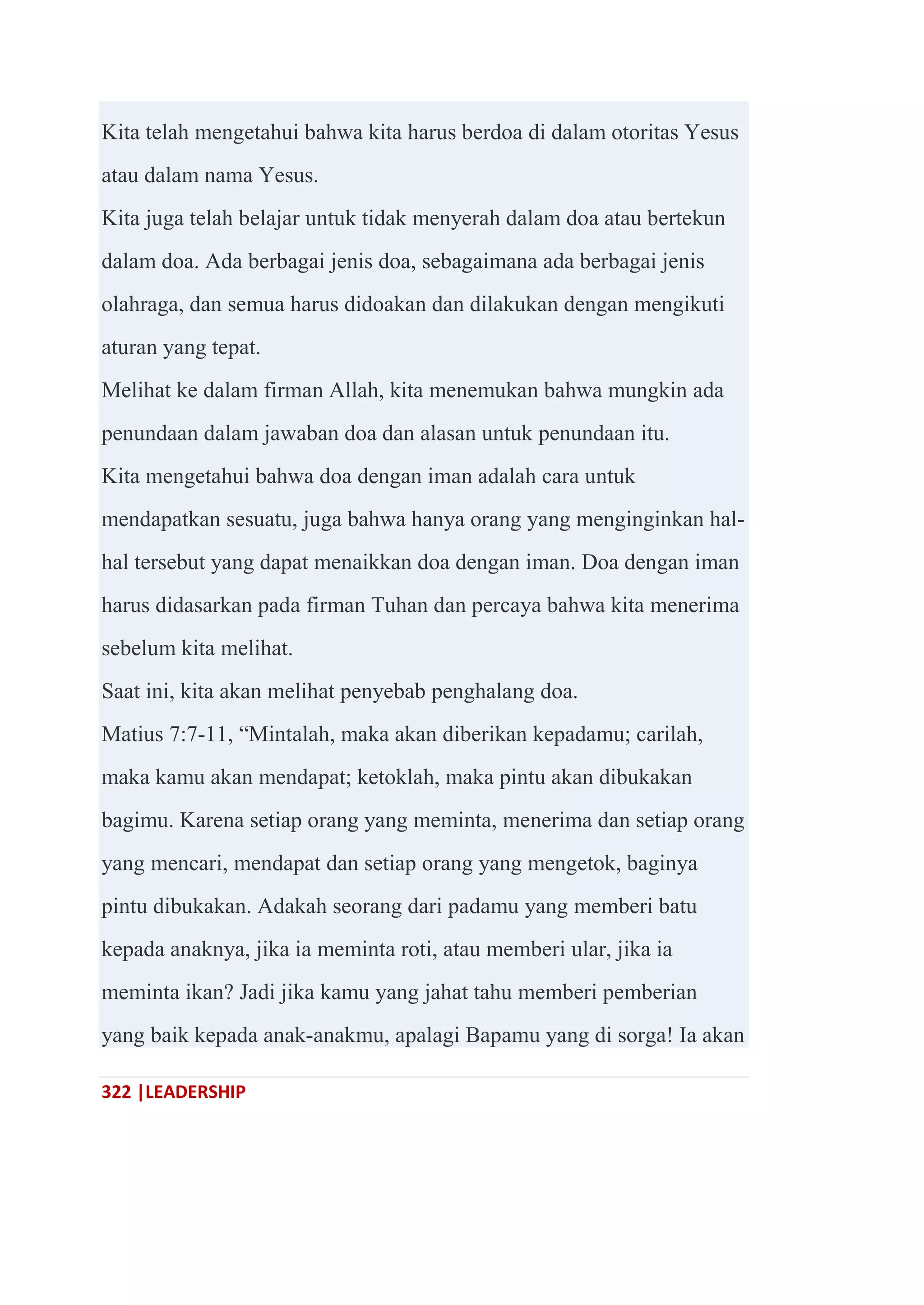 322 |LEADERSHIP
Kita telah mengetahui bahwa kita harus berdoa di dalam otoritas Yesus
atau dalam nama Yesus.
Kita juga telah belajar untuk tidak menyerah dalam doa atau bertekun
dalam doa. Ada berbagai jenis doa, sebagaimana ada berbagai jenis
olahraga, dan semua harus didoakan dan dilakukan dengan mengikuti
aturan yang tepat.
Melihat ke dalam firman Allah, kita menemukan bahwa mungkin ada
penundaan dalam jawaban doa dan alasan untuk penundaan itu.
Kita mengetahui bahwa doa dengan iman adalah cara untuk
mendapatkan sesuatu, juga bahwa hanya orang yang menginginkan hal-
hal tersebut yang dapat menaikkan doa dengan iman. Doa dengan iman
harus didasarkan pada firman Tuhan dan percaya bahwa kita menerima
sebelum kita melihat.
Saat ini, kita akan melihat penyebab penghalang doa.
Matius 7:7-11, ―Mintalah, maka akan diberikan kepadamu; carilah,
maka kamu akan mendapat; ketoklah, maka pintu akan dibukakan
bagimu. Karena setiap orang yang meminta, menerima dan setiap orang
yang mencari, mendapat dan setiap orang yang mengetok, baginya
pintu dibukakan. Adakah seorang dari padamu yang memberi batu
kepada anaknya, jika ia meminta roti, atau memberi ular, jika ia
meminta ikan? Jadi jika kamu yang jahat tahu memberi pemberian
yang baik kepada anak-anakmu, apalagi Bapamu yang di sorga! Ia akan
 