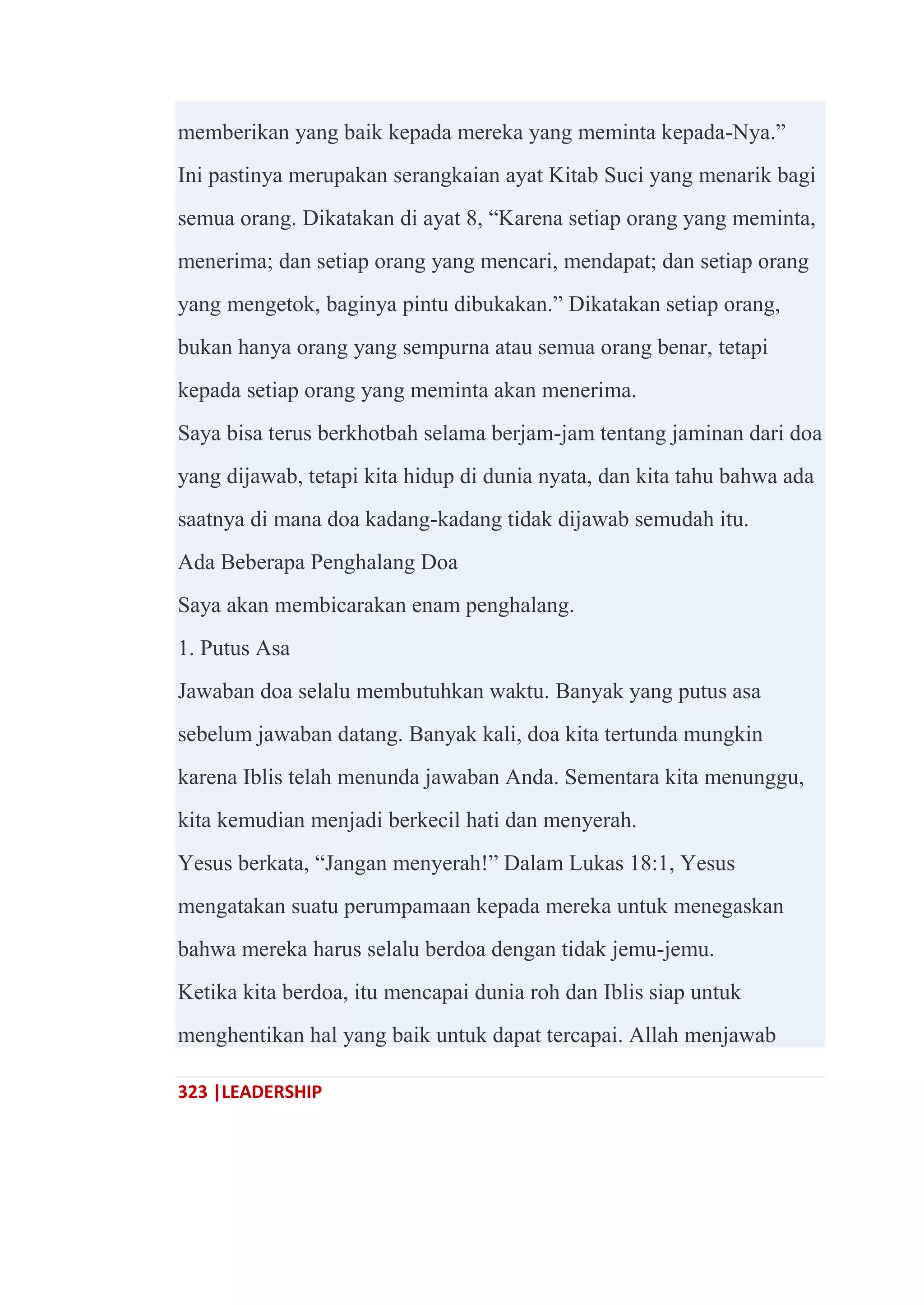 323 |LEADERSHIP
memberikan yang baik kepada mereka yang meminta kepada-Nya.‖
Ini pastinya merupakan serangkaian ayat Kitab Suci yang menarik bagi
semua orang. Dikatakan di ayat 8, ―Karena setiap orang yang meminta,
menerima; dan setiap orang yang mencari, mendapat; dan setiap orang
yang mengetok, baginya pintu dibukakan.‖ Dikatakan setiap orang,
bukan hanya orang yang sempurna atau semua orang benar, tetapi
kepada setiap orang yang meminta akan menerima.
Saya bisa terus berkhotbah selama berjam-jam tentang jaminan dari doa
yang dijawab, tetapi kita hidup di dunia nyata, dan kita tahu bahwa ada
saatnya di mana doa kadang-kadang tidak dijawab semudah itu.
Ada Beberapa Penghalang Doa
Saya akan membicarakan enam penghalang.
1. Putus Asa
Jawaban doa selalu membutuhkan waktu. Banyak yang putus asa
sebelum jawaban datang. Banyak kali, doa kita tertunda mungkin
karena Iblis telah menunda jawaban Anda. Sementara kita menunggu,
kita kemudian menjadi berkecil hati dan menyerah.
Yesus berkata, ―Jangan menyerah!‖ Dalam Lukas 18:1, Yesus
mengatakan suatu perumpamaan kepada mereka untuk menegaskan
bahwa mereka harus selalu berdoa dengan tidak jemu-jemu.
Ketika kita berdoa, itu mencapai dunia roh dan Iblis siap untuk
menghentikan hal yang baik untuk dapat tercapai. Allah menjawab
 