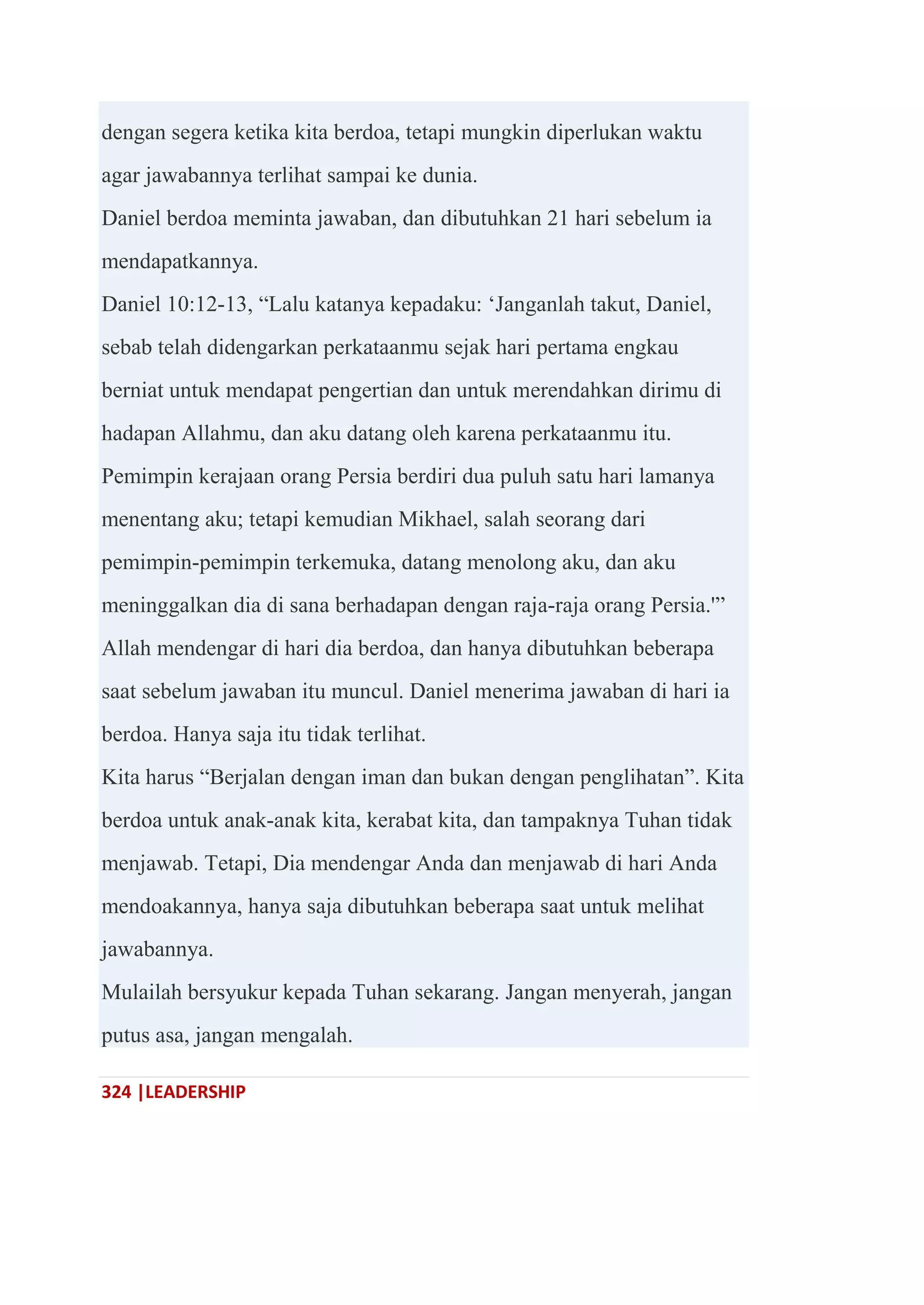 324 |LEADERSHIP
dengan segera ketika kita berdoa, tetapi mungkin diperlukan waktu
agar jawabannya terlihat sampai ke dunia.
Daniel berdoa meminta jawaban, dan dibutuhkan 21 hari sebelum ia
mendapatkannya.
Daniel 10:12-13, ―Lalu katanya kepadaku: ‗Janganlah takut, Daniel,
sebab telah didengarkan perkataanmu sejak hari pertama engkau
berniat untuk mendapat pengertian dan untuk merendahkan dirimu di
hadapan Allahmu, dan aku datang oleh karena perkataanmu itu.
Pemimpin kerajaan orang Persia berdiri dua puluh satu hari lamanya
menentang aku; tetapi kemudian Mikhael, salah seorang dari
pemimpin-pemimpin terkemuka, datang menolong aku, dan aku
meninggalkan dia di sana berhadapan dengan raja-raja orang Persia.'‖
Allah mendengar di hari dia berdoa, dan hanya dibutuhkan beberapa
saat sebelum jawaban itu muncul. Daniel menerima jawaban di hari ia
berdoa. Hanya saja itu tidak terlihat.
Kita harus ―Berjalan dengan iman dan bukan dengan penglihatan‖. Kita
berdoa untuk anak-anak kita, kerabat kita, dan tampaknya Tuhan tidak
menjawab. Tetapi, Dia mendengar Anda dan menjawab di hari Anda
mendoakannya, hanya saja dibutuhkan beberapa saat untuk melihat
jawabannya.
Mulailah bersyukur kepada Tuhan sekarang. Jangan menyerah, jangan
putus asa, jangan mengalah.
 