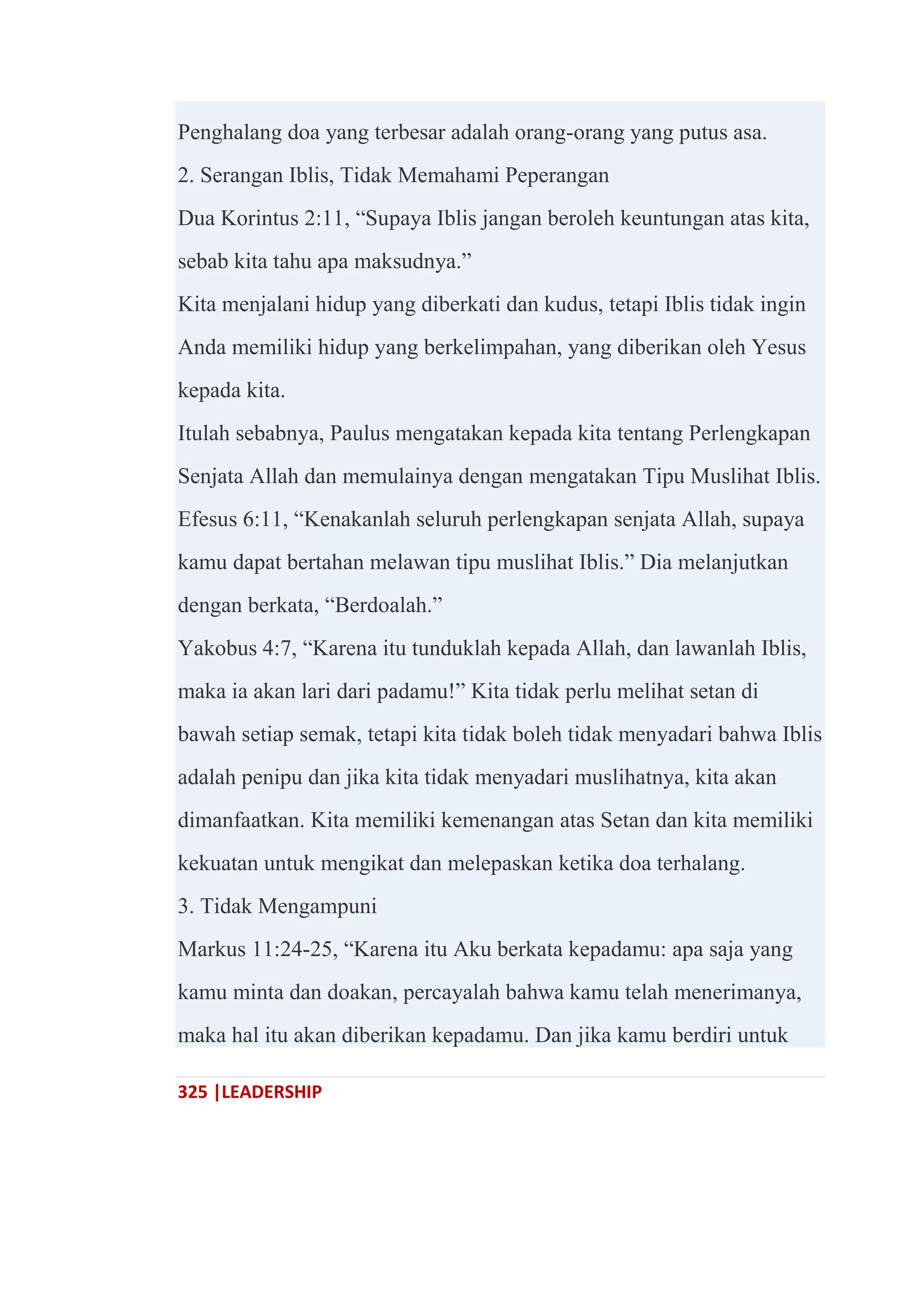 325 |LEADERSHIP
Penghalang doa yang terbesar adalah orang-orang yang putus asa.
2. Serangan Iblis, Tidak Memahami Peperangan
Dua Korintus 2:11, ―Supaya Iblis jangan beroleh keuntungan atas kita,
sebab kita tahu apa maksudnya.‖
Kita menjalani hidup yang diberkati dan kudus, tetapi Iblis tidak ingin
Anda memiliki hidup yang berkelimpahan, yang diberikan oleh Yesus
kepada kita.
Itulah sebabnya, Paulus mengatakan kepada kita tentang Perlengkapan
Senjata Allah dan memulainya dengan mengatakan Tipu Muslihat Iblis.
Efesus 6:11, ―Kenakanlah seluruh perlengkapan senjata Allah, supaya
kamu dapat bertahan melawan tipu muslihat Iblis.‖ Dia melanjutkan
dengan berkata, ―Berdoalah.‖
Yakobus 4:7, ―Karena itu tunduklah kepada Allah, dan lawanlah Iblis,
maka ia akan lari dari padamu!‖ Kita tidak perlu melihat setan di
bawah setiap semak, tetapi kita tidak boleh tidak menyadari bahwa Iblis
adalah penipu dan jika kita tidak menyadari muslihatnya, kita akan
dimanfaatkan. Kita memiliki kemenangan atas Setan dan kita memiliki
kekuatan untuk mengikat dan melepaskan ketika doa terhalang.
3. Tidak Mengampuni
Markus 11:24-25, ―Karena itu Aku berkata kepadamu: apa saja yang
kamu minta dan doakan, percayalah bahwa kamu telah menerimanya,
maka hal itu akan diberikan kepadamu. Dan jika kamu berdiri untuk
 