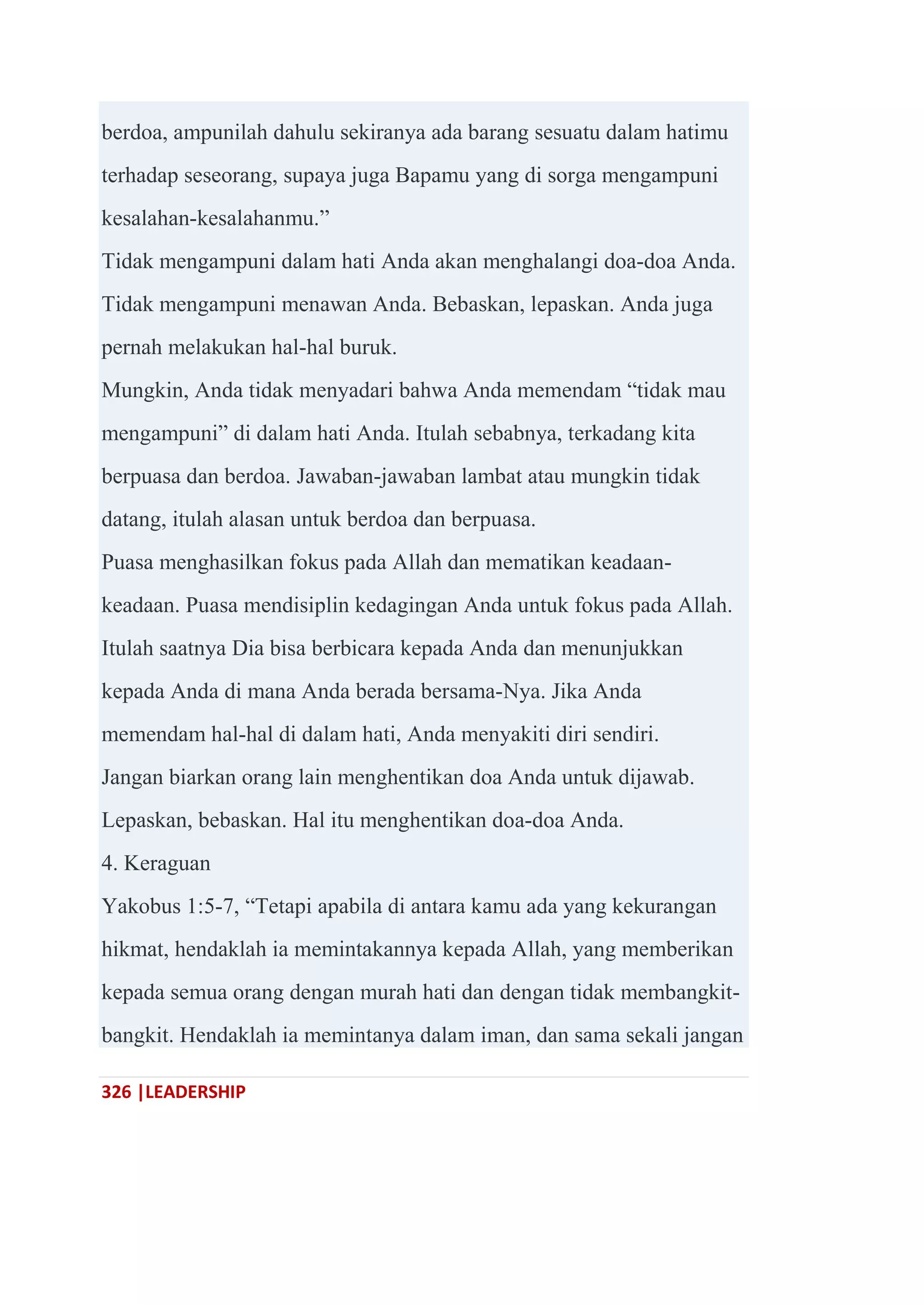 326 |LEADERSHIP
berdoa, ampunilah dahulu sekiranya ada barang sesuatu dalam hatimu
terhadap seseorang, supaya juga Bapamu yang di sorga mengampuni
kesalahan-kesalahanmu.‖
Tidak mengampuni dalam hati Anda akan menghalangi doa-doa Anda.
Tidak mengampuni menawan Anda. Bebaskan, lepaskan. Anda juga
pernah melakukan hal-hal buruk.
Mungkin, Anda tidak menyadari bahwa Anda memendam ―tidak mau
mengampuni‖ di dalam hati Anda. Itulah sebabnya, terkadang kita
berpuasa dan berdoa. Jawaban-jawaban lambat atau mungkin tidak
datang, itulah alasan untuk berdoa dan berpuasa.
Puasa menghasilkan fokus pada Allah dan mematikan keadaan-
keadaan. Puasa mendisiplin kedagingan Anda untuk fokus pada Allah.
Itulah saatnya Dia bisa berbicara kepada Anda dan menunjukkan
kepada Anda di mana Anda berada bersama-Nya. Jika Anda
memendam hal-hal di dalam hati, Anda menyakiti diri sendiri.
Jangan biarkan orang lain menghentikan doa Anda untuk dijawab.
Lepaskan, bebaskan. Hal itu menghentikan doa-doa Anda.
4. Keraguan
Yakobus 1:5-7, ―Tetapi apabila di antara kamu ada yang kekurangan
hikmat, hendaklah ia memintakannya kepada Allah, yang memberikan
kepada semua orang dengan murah hati dan dengan tidak membangkit-
bangkit. Hendaklah ia memintanya dalam iman, dan sama sekali jangan
 