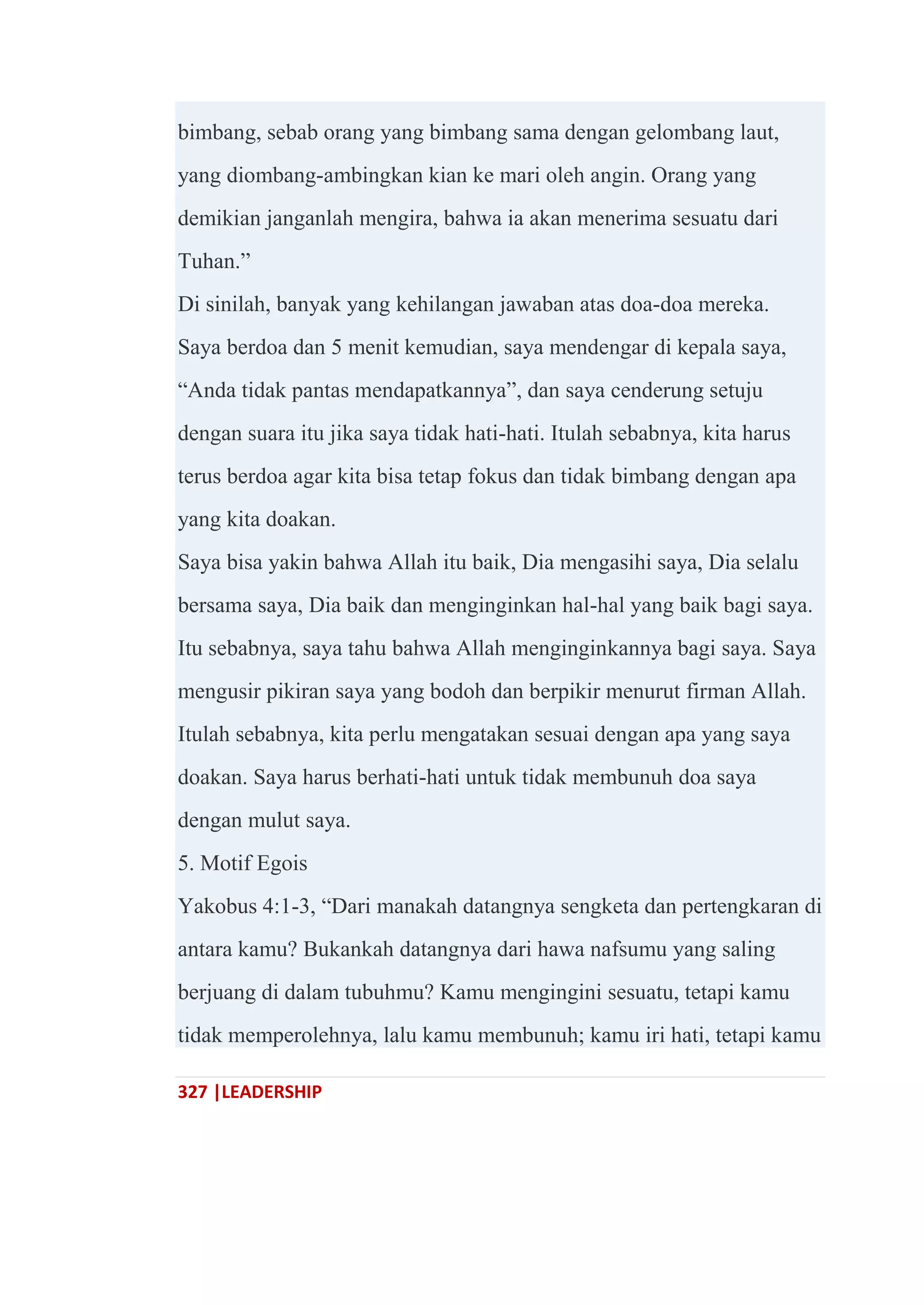327 |LEADERSHIP
bimbang, sebab orang yang bimbang sama dengan gelombang laut,
yang diombang-ambingkan kian ke mari oleh angin. Orang yang
demikian janganlah mengira, bahwa ia akan menerima sesuatu dari
Tuhan.‖
Di sinilah, banyak yang kehilangan jawaban atas doa-doa mereka.
Saya berdoa dan 5 menit kemudian, saya mendengar di kepala saya,
―Anda tidak pantas mendapatkannya‖, dan saya cenderung setuju
dengan suara itu jika saya tidak hati-hati. Itulah sebabnya, kita harus
terus berdoa agar kita bisa tetap fokus dan tidak bimbang dengan apa
yang kita doakan.
Saya bisa yakin bahwa Allah itu baik, Dia mengasihi saya, Dia selalu
bersama saya, Dia baik dan menginginkan hal-hal yang baik bagi saya.
Itu sebabnya, saya tahu bahwa Allah menginginkannya bagi saya. Saya
mengusir pikiran saya yang bodoh dan berpikir menurut firman Allah.
Itulah sebabnya, kita perlu mengatakan sesuai dengan apa yang saya
doakan. Saya harus berhati-hati untuk tidak membunuh doa saya
dengan mulut saya.
5. Motif Egois
Yakobus 4:1-3, ―Dari manakah datangnya sengketa dan pertengkaran di
antara kamu? Bukankah datangnya dari hawa nafsumu yang saling
berjuang di dalam tubuhmu? Kamu mengingini sesuatu, tetapi kamu
tidak memperolehnya, lalu kamu membunuh; kamu iri hati, tetapi kamu
 