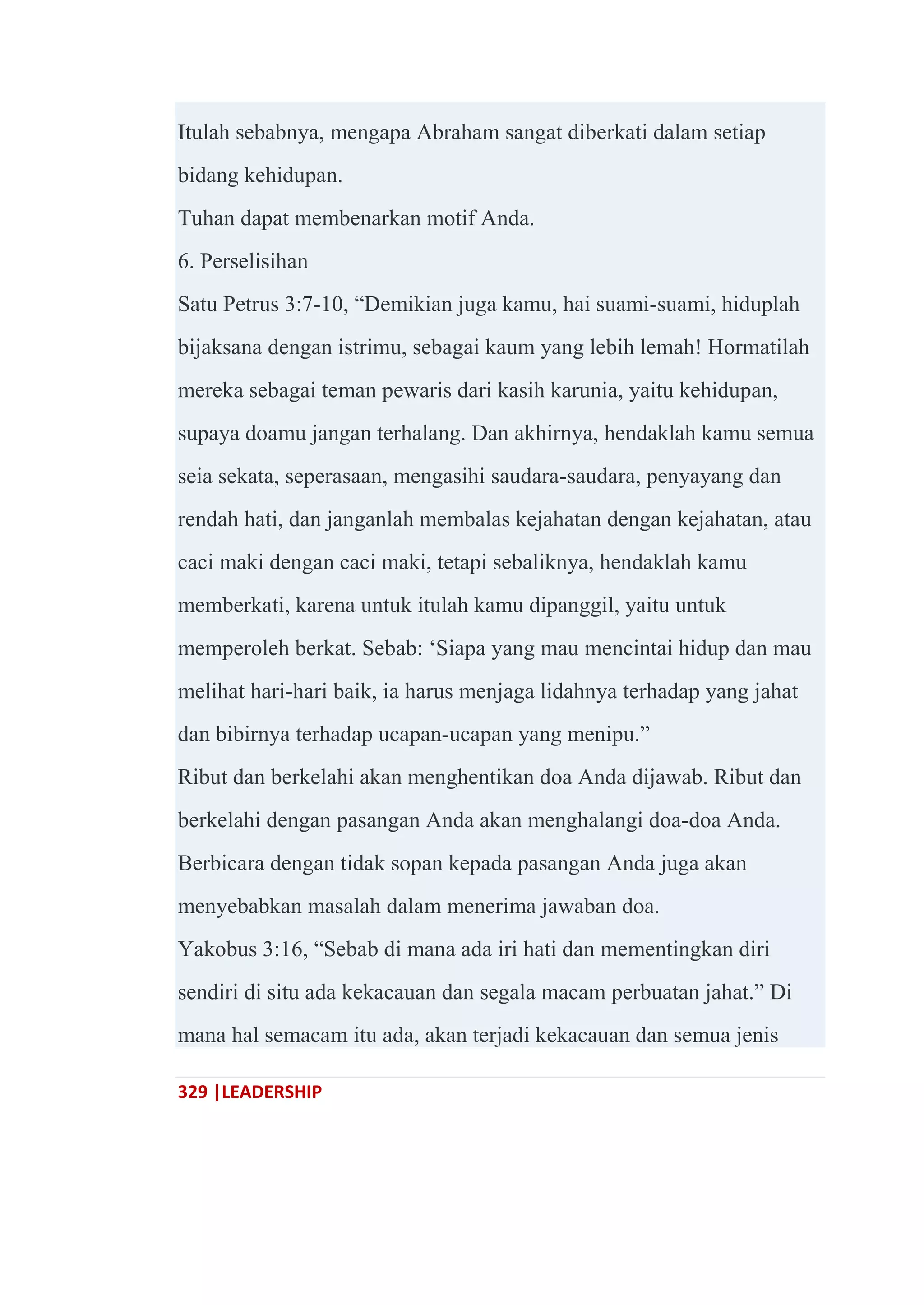 329 |LEADERSHIP
Itulah sebabnya, mengapa Abraham sangat diberkati dalam setiap
bidang kehidupan.
Tuhan dapat membenarkan motif Anda.
6. Perselisihan
Satu Petrus 3:7-10, ―Demikian juga kamu, hai suami-suami, hiduplah
bijaksana dengan istrimu, sebagai kaum yang lebih lemah! Hormatilah
mereka sebagai teman pewaris dari kasih karunia, yaitu kehidupan,
supaya doamu jangan terhalang. Dan akhirnya, hendaklah kamu semua
seia sekata, seperasaan, mengasihi saudara-saudara, penyayang dan
rendah hati, dan janganlah membalas kejahatan dengan kejahatan, atau
caci maki dengan caci maki, tetapi sebaliknya, hendaklah kamu
memberkati, karena untuk itulah kamu dipanggil, yaitu untuk
memperoleh berkat. Sebab: ‗Siapa yang mau mencintai hidup dan mau
melihat hari-hari baik, ia harus menjaga lidahnya terhadap yang jahat
dan bibirnya terhadap ucapan-ucapan yang menipu.‖
Ribut dan berkelahi akan menghentikan doa Anda dijawab. Ribut dan
berkelahi dengan pasangan Anda akan menghalangi doa-doa Anda.
Berbicara dengan tidak sopan kepada pasangan Anda juga akan
menyebabkan masalah dalam menerima jawaban doa.
Yakobus 3:16, ―Sebab di mana ada iri hati dan mementingkan diri
sendiri di situ ada kekacauan dan segala macam perbuatan jahat.‖ Di
mana hal semacam itu ada, akan terjadi kekacauan dan semua jenis
 