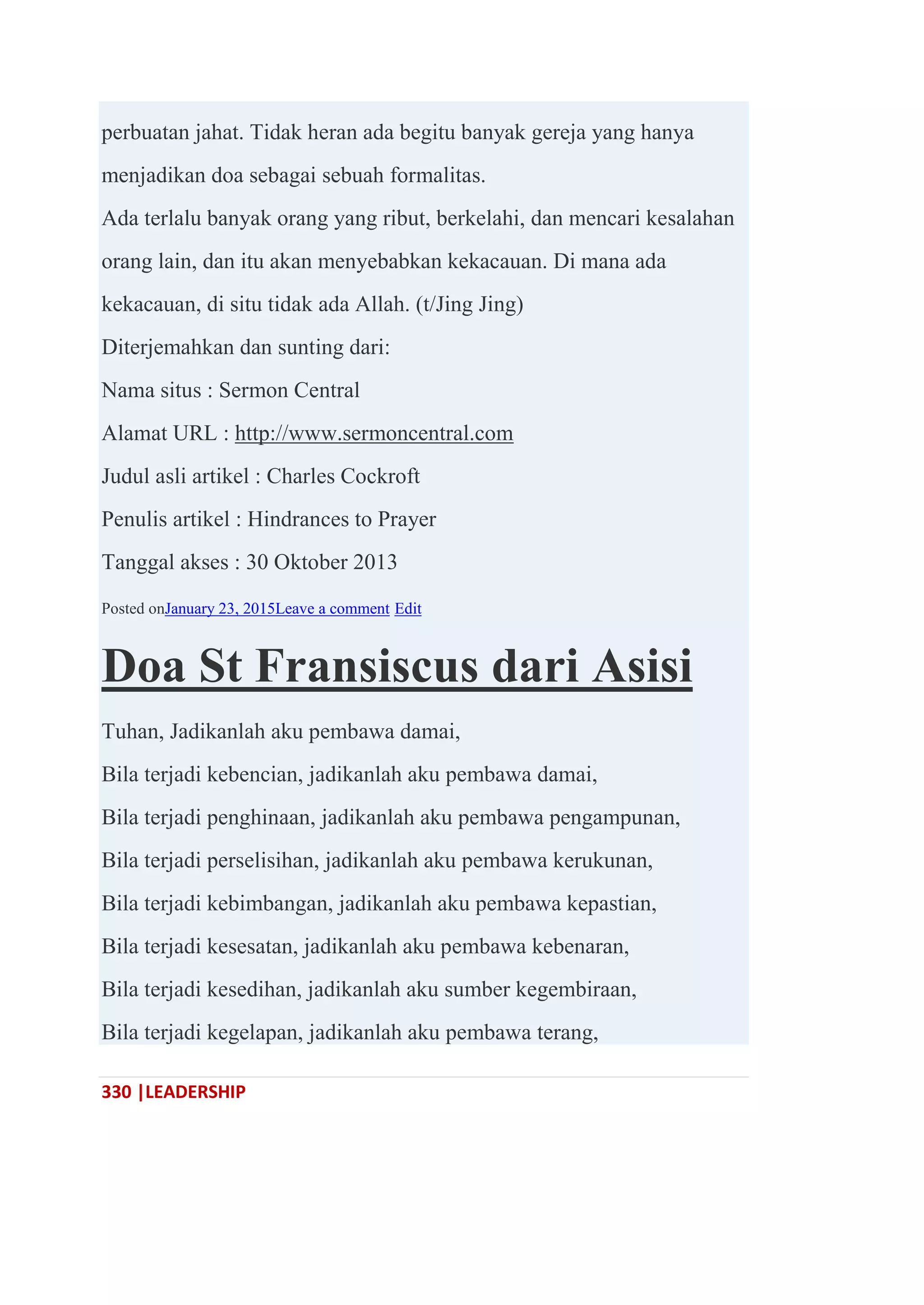 330 |LEADERSHIP
perbuatan jahat. Tidak heran ada begitu banyak gereja yang hanya
menjadikan doa sebagai sebuah formalitas.
Ada terlalu banyak orang yang ribut, berkelahi, dan mencari kesalahan
orang lain, dan itu akan menyebabkan kekacauan. Di mana ada
kekacauan, di situ tidak ada Allah. (t/Jing Jing)
Diterjemahkan dan sunting dari:
Nama situs : Sermon Central
Alamat URL : http://www.sermoncentral.com
Judul asli artikel : Charles Cockroft
Penulis artikel : Hindrances to Prayer
Tanggal akses : 30 Oktober 2013
Posted onJanuary 23, 2015Leave a comment Edit
Doa St Fransiscus dari Asisi
Tuhan, Jadikanlah aku pembawa damai,
Bila terjadi kebencian, jadikanlah aku pembawa damai,
Bila terjadi penghinaan, jadikanlah aku pembawa pengampunan,
Bila terjadi perselisihan, jadikanlah aku pembawa kerukunan,
Bila terjadi kebimbangan, jadikanlah aku pembawa kepastian,
Bila terjadi kesesatan, jadikanlah aku pembawa kebenaran,
Bila terjadi kesedihan, jadikanlah aku sumber kegembiraan,
Bila terjadi kegelapan, jadikanlah aku pembawa terang,
 