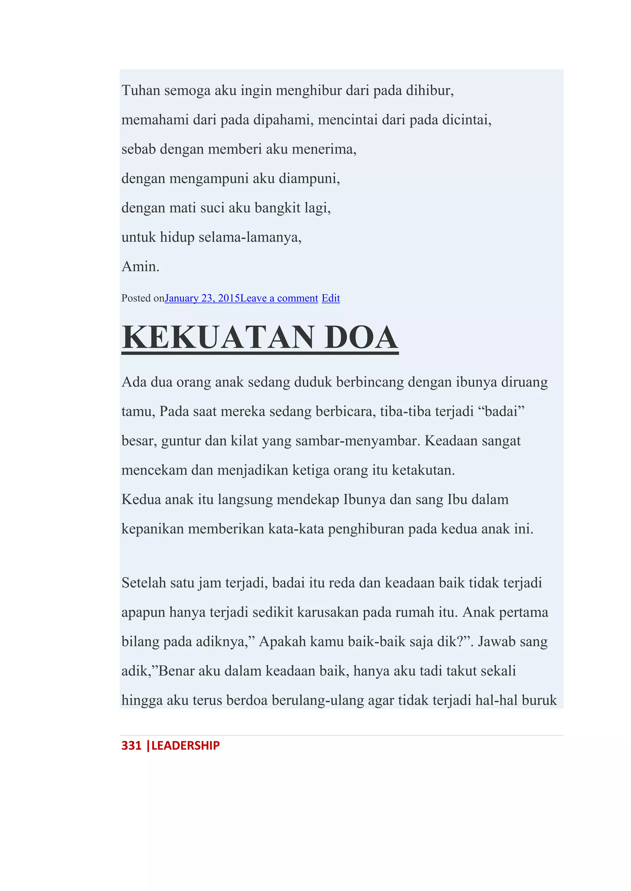 331 |LEADERSHIP
Tuhan semoga aku ingin menghibur dari pada dihibur,
memahami dari pada dipahami, mencintai dari pada dicintai,
sebab dengan memberi aku menerima,
dengan mengampuni aku diampuni,
dengan mati suci aku bangkit lagi,
untuk hidup selama-lamanya,
Amin.
Posted onJanuary 23, 2015Leave a comment Edit
KEKUATAN DOA
Ada dua orang anak sedang duduk berbincang dengan ibunya diruang
tamu, Pada saat mereka sedang berbicara, tiba-tiba terjadi ―badai‖
besar, guntur dan kilat yang sambar-menyambar. Keadaan sangat
mencekam dan menjadikan ketiga orang itu ketakutan.
Kedua anak itu langsung mendekap Ibunya dan sang Ibu dalam
kepanikan memberikan kata-kata penghiburan pada kedua anak ini.
Setelah satu jam terjadi, badai itu reda dan keadaan baik tidak terjadi
apapun hanya terjadi sedikit karusakan pada rumah itu. Anak pertama
bilang pada adiknya,‖ Apakah kamu baik-baik saja dik?‖. Jawab sang
adik,‖Benar aku dalam keadaan baik, hanya aku tadi takut sekali
hingga aku terus berdoa berulang-ulang agar tidak terjadi hal-hal buruk
 