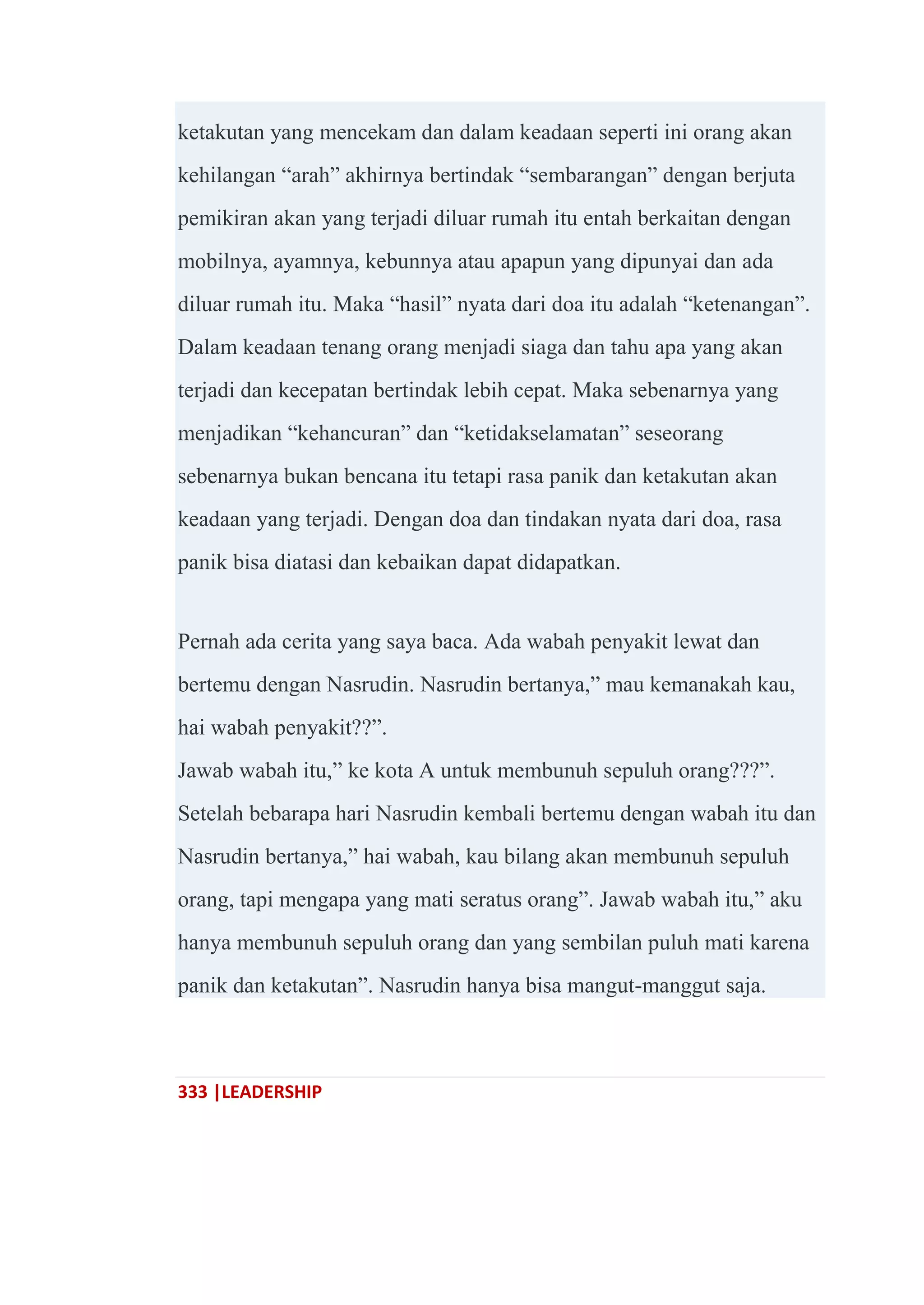 333 |LEADERSHIP
ketakutan yang mencekam dan dalam keadaan seperti ini orang akan
kehilangan ―arah‖ akhirnya bertindak ―sembarangan‖ dengan berjuta
pemikiran akan yang terjadi diluar rumah itu entah berkaitan dengan
mobilnya, ayamnya, kebunnya atau apapun yang dipunyai dan ada
diluar rumah itu. Maka ―hasil‖ nyata dari doa itu adalah ―ketenangan‖.
Dalam keadaan tenang orang menjadi siaga dan tahu apa yang akan
terjadi dan kecepatan bertindak lebih cepat. Maka sebenarnya yang
menjadikan ―kehancuran‖ dan ―ketidakselamatan‖ seseorang
sebenarnya bukan bencana itu tetapi rasa panik dan ketakutan akan
keadaan yang terjadi. Dengan doa dan tindakan nyata dari doa, rasa
panik bisa diatasi dan kebaikan dapat didapatkan.
Pernah ada cerita yang saya baca. Ada wabah penyakit lewat dan
bertemu dengan Nasrudin. Nasrudin bertanya,‖ mau kemanakah kau,
hai wabah penyakit??‖.
Jawab wabah itu,‖ ke kota A untuk membunuh sepuluh orang???‖.
Setelah bebarapa hari Nasrudin kembali bertemu dengan wabah itu dan
Nasrudin bertanya,‖ hai wabah, kau bilang akan membunuh sepuluh
orang, tapi mengapa yang mati seratus orang‖. Jawab wabah itu,‖ aku
hanya membunuh sepuluh orang dan yang sembilan puluh mati karena
panik dan ketakutan‖. Nasrudin hanya bisa mangut-manggut saja.
 