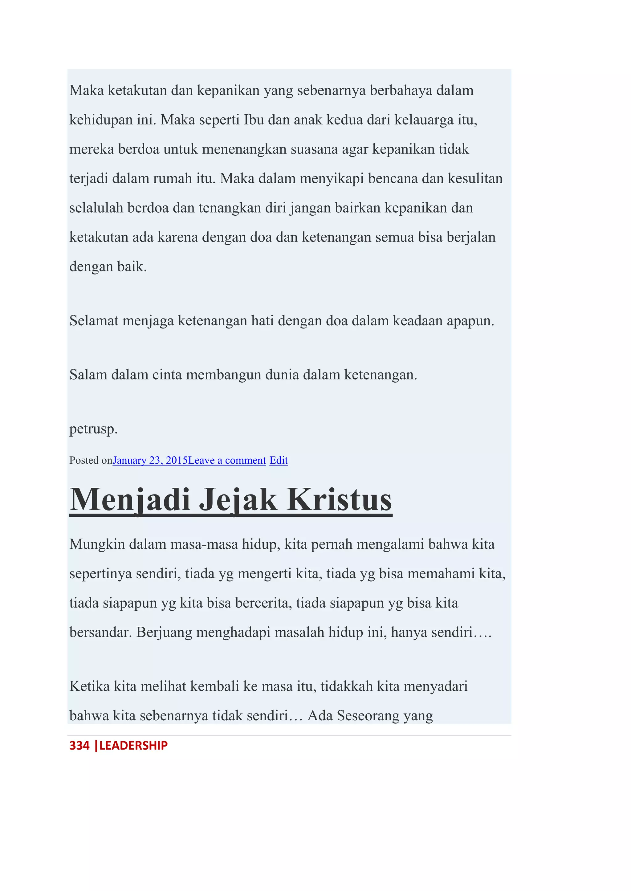 334 |LEADERSHIP
Maka ketakutan dan kepanikan yang sebenarnya berbahaya dalam
kehidupan ini. Maka seperti Ibu dan anak kedua dari kelauarga itu,
mereka berdoa untuk menenangkan suasana agar kepanikan tidak
terjadi dalam rumah itu. Maka dalam menyikapi bencana dan kesulitan
selalulah berdoa dan tenangkan diri jangan bairkan kepanikan dan
ketakutan ada karena dengan doa dan ketenangan semua bisa berjalan
dengan baik.
Selamat menjaga ketenangan hati dengan doa dalam keadaan apapun.
Salam dalam cinta membangun dunia dalam ketenangan.
petrusp.
Posted onJanuary 23, 2015Leave a comment Edit
Menjadi Jejak Kristus
Mungkin dalam masa-masa hidup, kita pernah mengalami bahwa kita
sepertinya sendiri, tiada yg mengerti kita, tiada yg bisa memahami kita,
tiada siapapun yg kita bisa bercerita, tiada siapapun yg bisa kita
bersandar. Berjuang menghadapi masalah hidup ini, hanya sendiri….
Ketika kita melihat kembali ke masa itu, tidakkah kita menyadari
bahwa kita sebenarnya tidak sendiri… Ada Seseorang yang
 