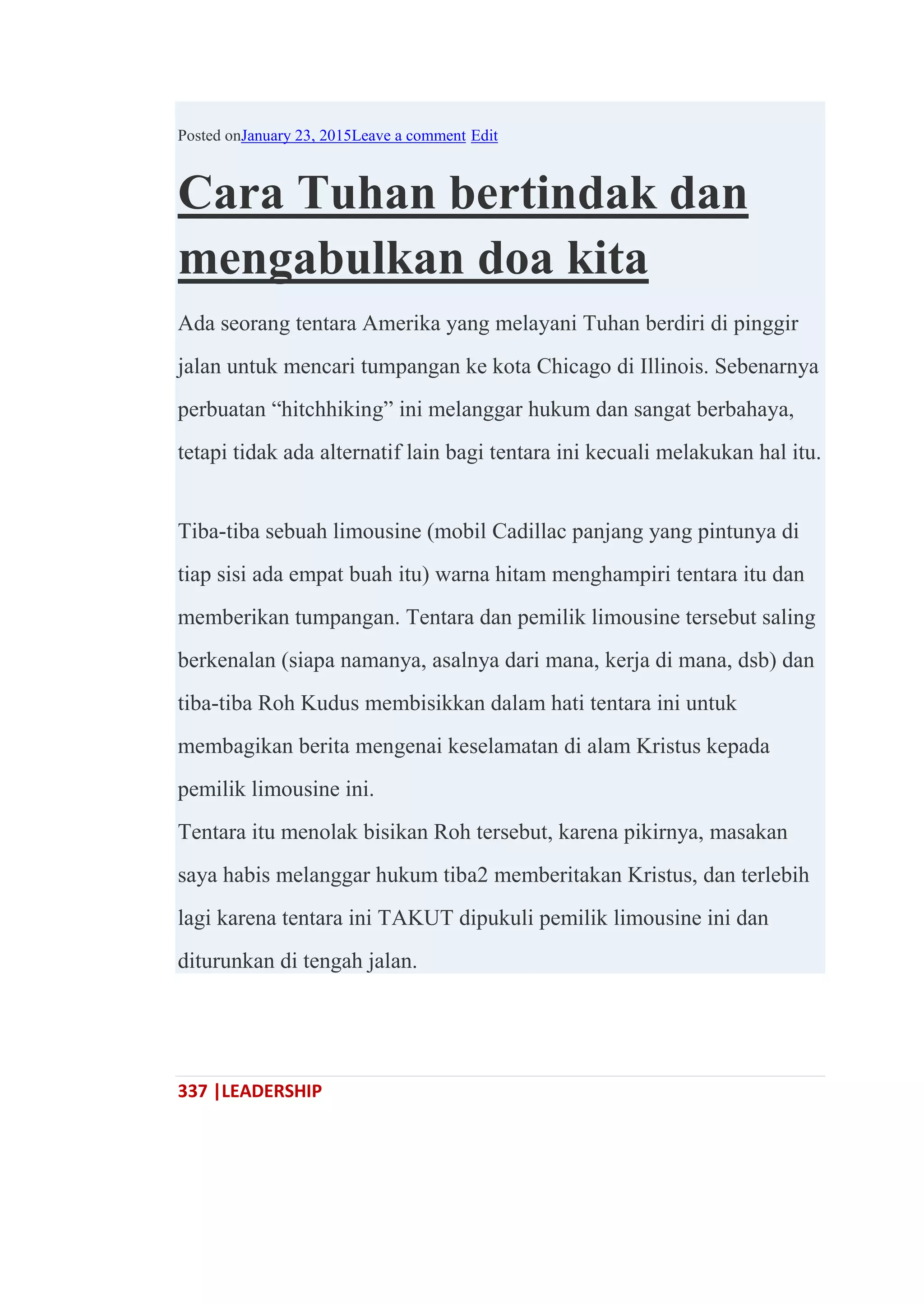 337 |LEADERSHIP
Posted onJanuary 23, 2015Leave a comment Edit
Cara Tuhan bertindak dan
mengabulkan doa kita
Ada seorang tentara Amerika yang melayani Tuhan berdiri di pinggir
jalan untuk mencari tumpangan ke kota Chicago di Illinois. Sebenarnya
perbuatan ―hitchhiking‖ ini melanggar hukum dan sangat berbahaya,
tetapi tidak ada alternatif lain bagi tentara ini kecuali melakukan hal itu.
Tiba-tiba sebuah limousine (mobil Cadillac panjang yang pintunya di
tiap sisi ada empat buah itu) warna hitam menghampiri tentara itu dan
memberikan tumpangan. Tentara dan pemilik limousine tersebut saling
berkenalan (siapa namanya, asalnya dari mana, kerja di mana, dsb) dan
tiba-tiba Roh Kudus membisikkan dalam hati tentara ini untuk
membagikan berita mengenai keselamatan di alam Kristus kepada
pemilik limousine ini.
Tentara itu menolak bisikan Roh tersebut, karena pikirnya, masakan
saya habis melanggar hukum tiba2 memberitakan Kristus, dan terlebih
lagi karena tentara ini TAKUT dipukuli pemilik limousine ini dan
diturunkan di tengah jalan.
 