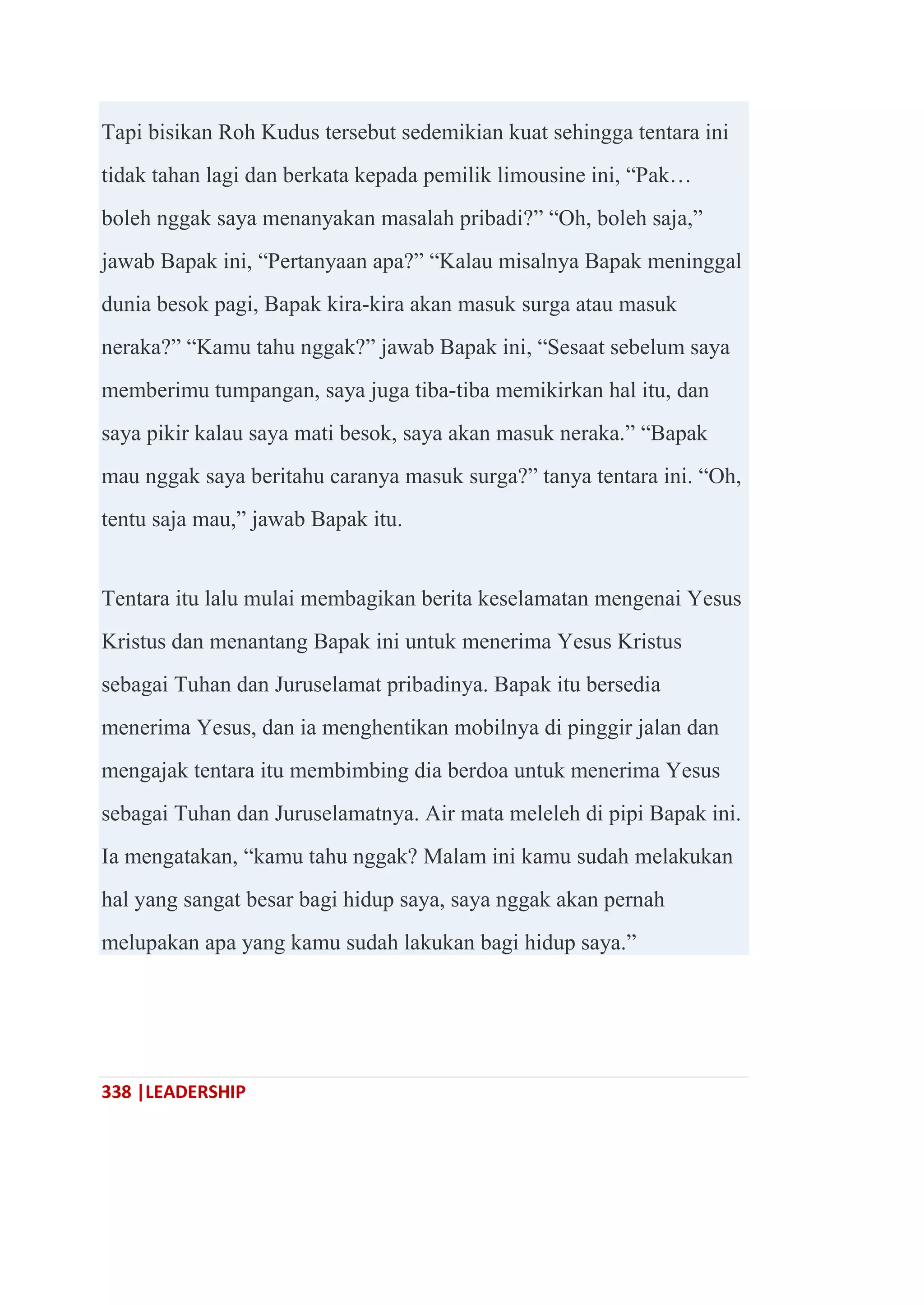 338 |LEADERSHIP
Tapi bisikan Roh Kudus tersebut sedemikian kuat sehingga tentara ini
tidak tahan lagi dan berkata kepada pemilik limousine ini, ―Pak…
boleh nggak saya menanyakan masalah pribadi?‖ ―Oh, boleh saja,‖
jawab Bapak ini, ―Pertanyaan apa?‖ ―Kalau misalnya Bapak meninggal
dunia besok pagi, Bapak kira-kira akan masuk surga atau masuk
neraka?‖ ―Kamu tahu nggak?‖ jawab Bapak ini, ―Sesaat sebelum saya
memberimu tumpangan, saya juga tiba-tiba memikirkan hal itu, dan
saya pikir kalau saya mati besok, saya akan masuk neraka.‖ ―Bapak
mau nggak saya beritahu caranya masuk surga?‖ tanya tentara ini. ―Oh,
tentu saja mau,‖ jawab Bapak itu.
Tentara itu lalu mulai membagikan berita keselamatan mengenai Yesus
Kristus dan menantang Bapak ini untuk menerima Yesus Kristus
sebagai Tuhan dan Juruselamat pribadinya. Bapak itu bersedia
menerima Yesus, dan ia menghentikan mobilnya di pinggir jalan dan
mengajak tentara itu membimbing dia berdoa untuk menerima Yesus
sebagai Tuhan dan Juruselamatnya. Air mata meleleh di pipi Bapak ini.
Ia mengatakan, ―kamu tahu nggak? Malam ini kamu sudah melakukan
hal yang sangat besar bagi hidup saya, saya nggak akan pernah
melupakan apa yang kamu sudah lakukan bagi hidup saya.‖
 