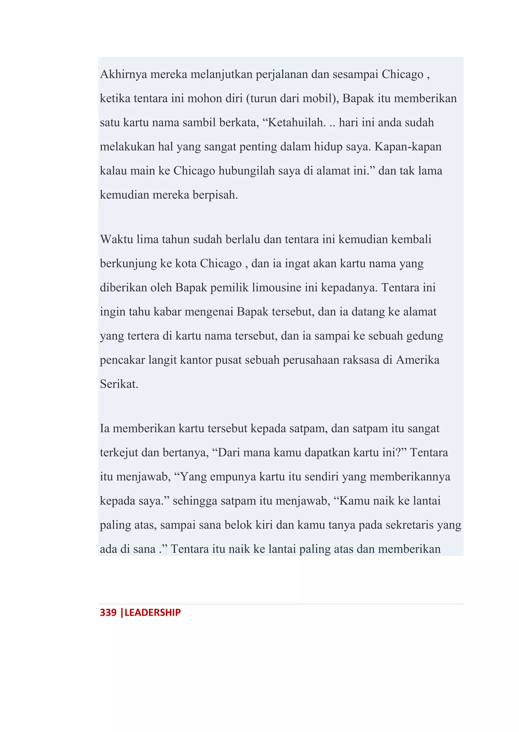 339 |LEADERSHIP
Akhirnya mereka melanjutkan perjalanan dan sesampai Chicago ,
ketika tentara ini mohon diri (turun dari mobil), Bapak itu memberikan
satu kartu nama sambil berkata, ―Ketahuilah. .. hari ini anda sudah
melakukan hal yang sangat penting dalam hidup saya. Kapan-kapan
kalau main ke Chicago hubungilah saya di alamat ini.‖ dan tak lama
kemudian mereka berpisah.
Waktu lima tahun sudah berlalu dan tentara ini kemudian kembali
berkunjung ke kota Chicago , dan ia ingat akan kartu nama yang
diberikan oleh Bapak pemilik limousine ini kepadanya. Tentara ini
ingin tahu kabar mengenai Bapak tersebut, dan ia datang ke alamat
yang tertera di kartu nama tersebut, dan ia sampai ke sebuah gedung
pencakar langit kantor pusat sebuah perusahaan raksasa di Amerika
Serikat.
Ia memberikan kartu tersebut kepada satpam, dan satpam itu sangat
terkejut dan bertanya, ―Dari mana kamu dapatkan kartu ini?‖ Tentara
itu menjawab, ―Yang empunya kartu itu sendiri yang memberikannya
kepada saya.‖ sehingga satpam itu menjawab, ―Kamu naik ke lantai
paling atas, sampai sana belok kiri dan kamu tanya pada sekretaris yang
ada di sana .‖ Tentara itu naik ke lantai paling atas dan memberikan
 