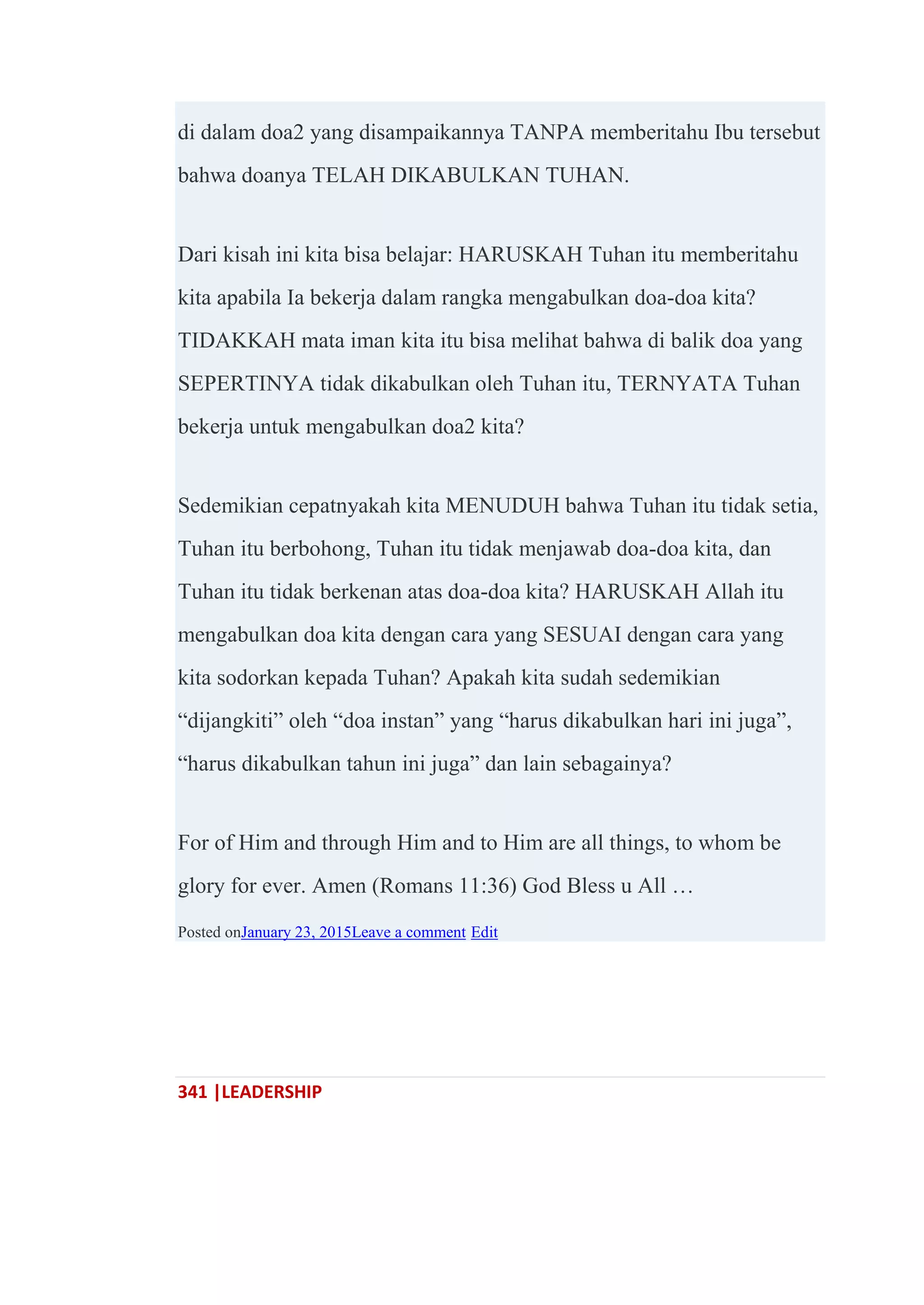 341 |LEADERSHIP
di dalam doa2 yang disampaikannya TANPA memberitahu Ibu tersebut
bahwa doanya TELAH DIKABULKAN TUHAN.
Dari kisah ini kita bisa belajar: HARUSKAH Tuhan itu memberitahu
kita apabila Ia bekerja dalam rangka mengabulkan doa-doa kita?
TIDAKKAH mata iman kita itu bisa melihat bahwa di balik doa yang
SEPERTINYA tidak dikabulkan oleh Tuhan itu, TERNYATA Tuhan
bekerja untuk mengabulkan doa2 kita?
Sedemikian cepatnyakah kita MENUDUH bahwa Tuhan itu tidak setia,
Tuhan itu berbohong, Tuhan itu tidak menjawab doa-doa kita, dan
Tuhan itu tidak berkenan atas doa-doa kita? HARUSKAH Allah itu
mengabulkan doa kita dengan cara yang SESUAI dengan cara yang
kita sodorkan kepada Tuhan? Apakah kita sudah sedemikian
―dijangkiti‖ oleh ―doa instan‖ yang ―harus dikabulkan hari ini juga‖,
―harus dikabulkan tahun ini juga‖ dan lain sebagainya?
For of Him and through Him and to Him are all things, to whom be
glory for ever. Amen (Romans 11:36) God Bless u All …
Posted onJanuary 23, 2015Leave a comment Edit
 