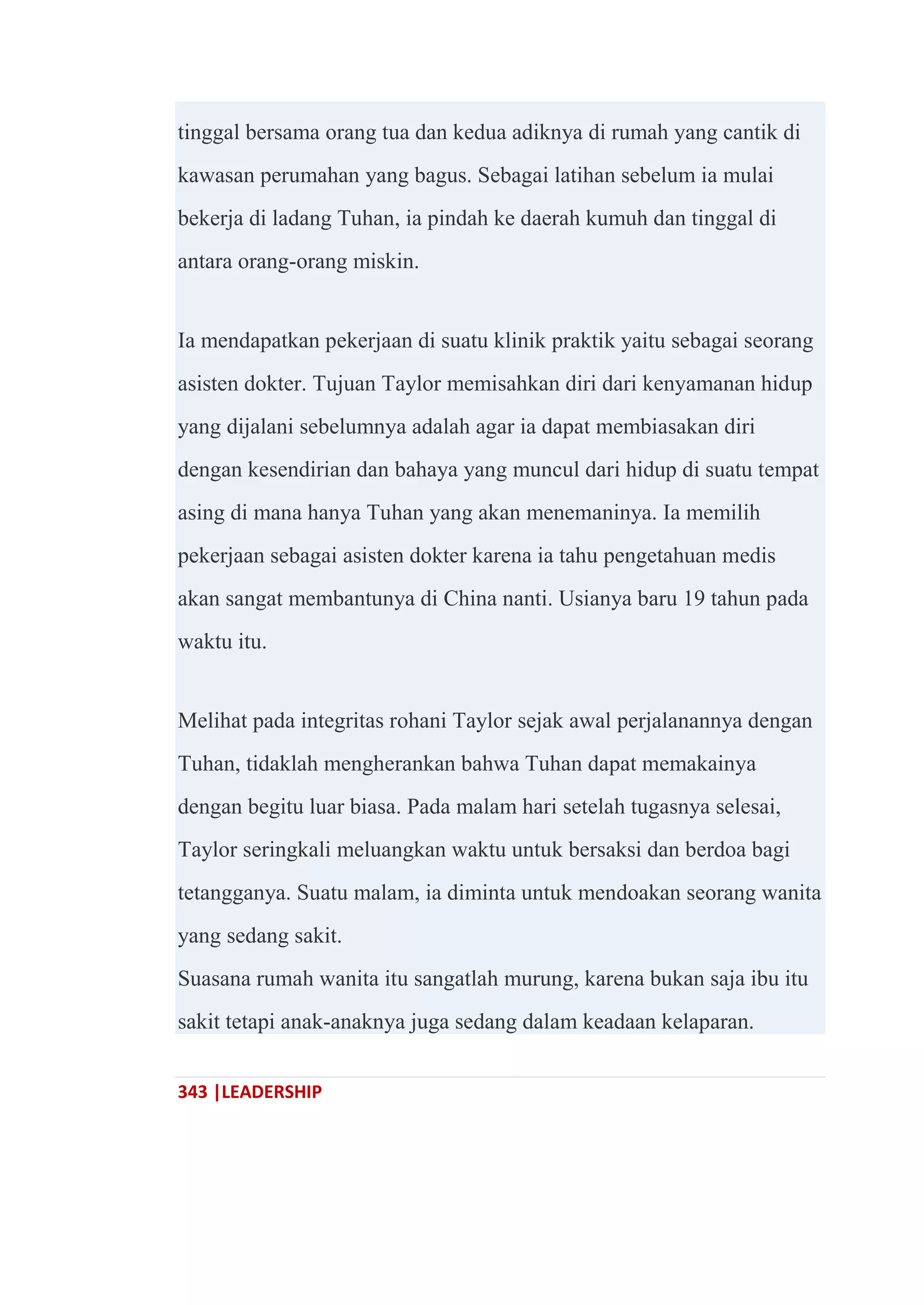 343 |LEADERSHIP
tinggal bersama orang tua dan kedua adiknya di rumah yang cantik di
kawasan perumahan yang bagus. Sebagai latihan sebelum ia mulai
bekerja di ladang Tuhan, ia pindah ke daerah kumuh dan tinggal di
antara orang-orang miskin.
Ia mendapatkan pekerjaan di suatu klinik praktik yaitu sebagai seorang
asisten dokter. Tujuan Taylor memisahkan diri dari kenyamanan hidup
yang dijalani sebelumnya adalah agar ia dapat membiasakan diri
dengan kesendirian dan bahaya yang muncul dari hidup di suatu tempat
asing di mana hanya Tuhan yang akan menemaninya. Ia memilih
pekerjaan sebagai asisten dokter karena ia tahu pengetahuan medis
akan sangat membantunya di China nanti. Usianya baru 19 tahun pada
waktu itu.
Melihat pada integritas rohani Taylor sejak awal perjalanannya dengan
Tuhan, tidaklah mengherankan bahwa Tuhan dapat memakainya
dengan begitu luar biasa. Pada malam hari setelah tugasnya selesai,
Taylor seringkali meluangkan waktu untuk bersaksi dan berdoa bagi
tetangganya. Suatu malam, ia diminta untuk mendoakan seorang wanita
yang sedang sakit.
Suasana rumah wanita itu sangatlah murung, karena bukan saja ibu itu
sakit tetapi anak-anaknya juga sedang dalam keadaan kelaparan.
 