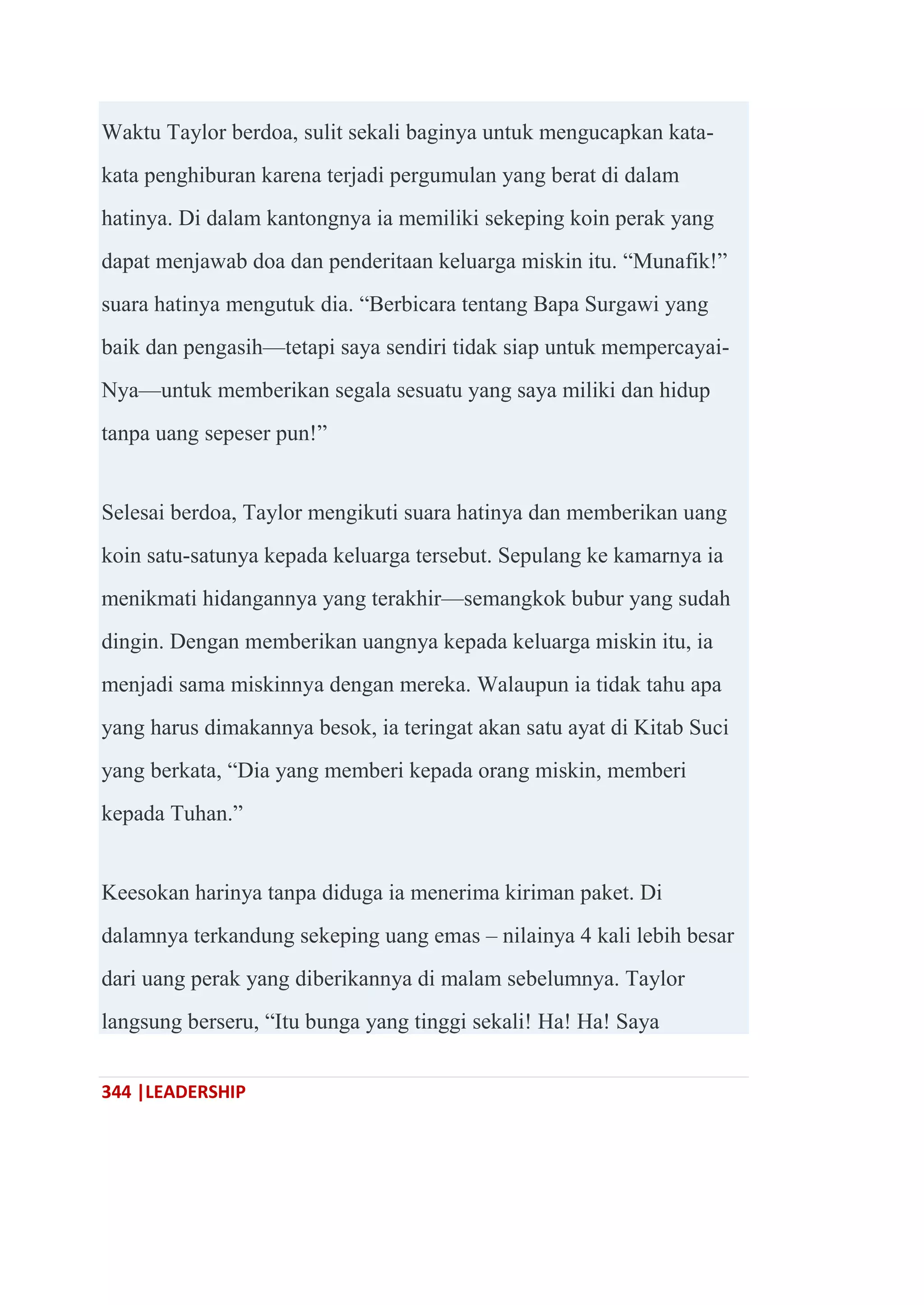 344 |LEADERSHIP
Waktu Taylor berdoa, sulit sekali baginya untuk mengucapkan kata-
kata penghiburan karena terjadi pergumulan yang berat di dalam
hatinya. Di dalam kantongnya ia memiliki sekeping koin perak yang
dapat menjawab doa dan penderitaan keluarga miskin itu. ―Munafik!‖
suara hatinya mengutuk dia. ―Berbicara tentang Bapa Surgawi yang
baik dan pengasih—tetapi saya sendiri tidak siap untuk mempercayai-
Nya—untuk memberikan segala sesuatu yang saya miliki dan hidup
tanpa uang sepeser pun!‖
Selesai berdoa, Taylor mengikuti suara hatinya dan memberikan uang
koin satu-satunya kepada keluarga tersebut. Sepulang ke kamarnya ia
menikmati hidangannya yang terakhir—semangkok bubur yang sudah
dingin. Dengan memberikan uangnya kepada keluarga miskin itu, ia
menjadi sama miskinnya dengan mereka. Walaupun ia tidak tahu apa
yang harus dimakannya besok, ia teringat akan satu ayat di Kitab Suci
yang berkata, ―Dia yang memberi kepada orang miskin, memberi
kepada Tuhan.‖
Keesokan harinya tanpa diduga ia menerima kiriman paket. Di
dalamnya terkandung sekeping uang emas – nilainya 4 kali lebih besar
dari uang perak yang diberikannya di malam sebelumnya. Taylor
langsung berseru, ―Itu bunga yang tinggi sekali! Ha! Ha! Saya
 